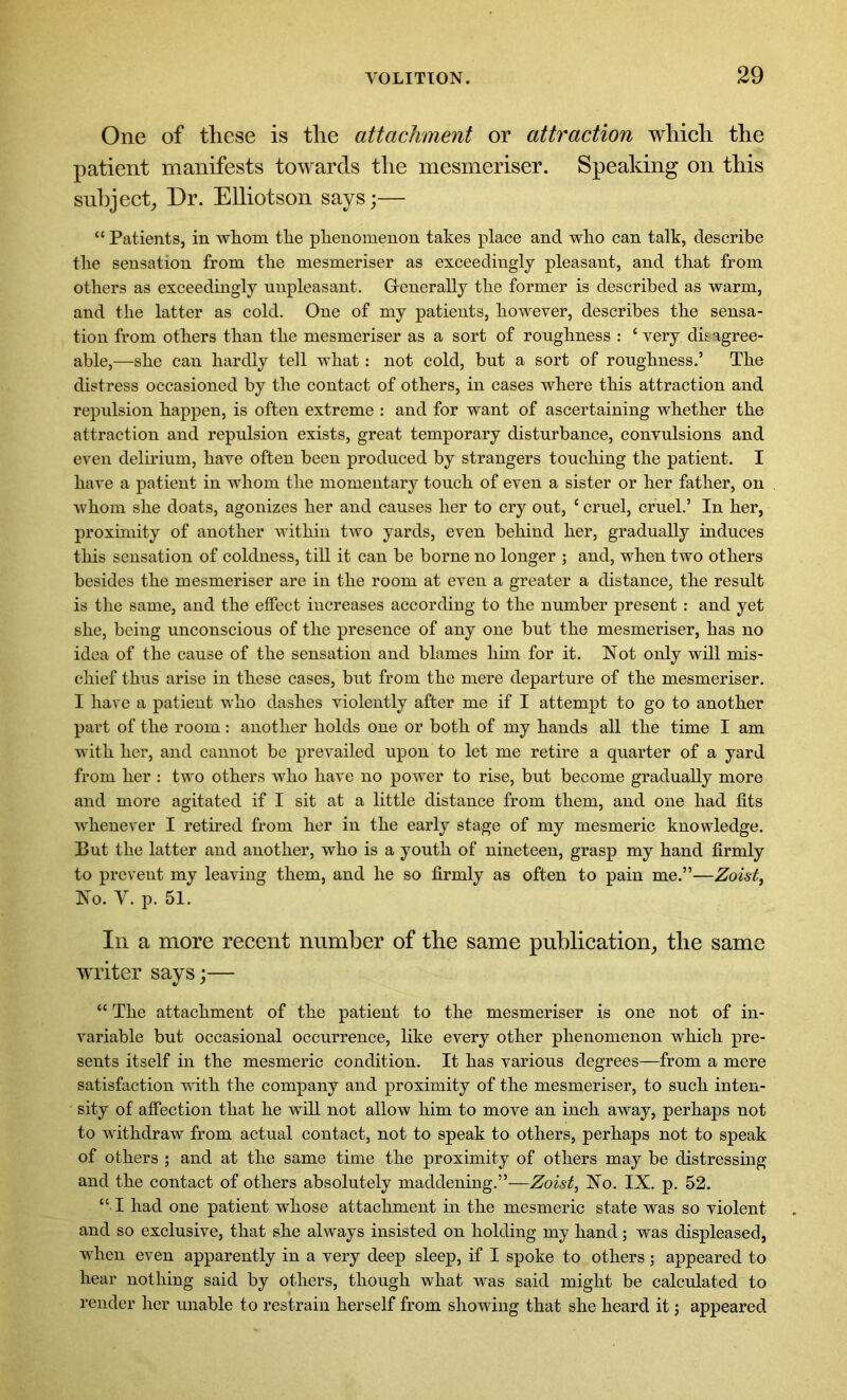 One of these is the attachment or attraction which the patient manifests towards the mesmeriser. Speaking on this subject, Dr. Elliotson says;— “ Patients, in whom the phenomenon takes place and who can talk, describe the sensation from the mesmeriser as exceedingly pleasant, and that from others as exceedingly unpleasant. Grenerally the former is described as warm, and the latter as cold. One of my patients, however, describes the sensa- tion from others than the mesmeriser as a sort of roughness : c very disagree- able,—she can hardly tell what: not cold, but a sort of roughness.’ The distress occasioned by the contact of others, in cases where this attraction and repulsion happen, is often extreme : and for want of ascertaining whether the attraction and repulsion exists, great temporary disturbance, convulsions and even delirium, have often been produced by strangers touching the patient. I have a patient in whom the momentary touch of even a sister or her father, on whom she doats, agonizes her and causes her to cry out, ‘ cruel, cruel.’ In her, proximity of another within two yards, even behind her, gradually induces this sensation of coldness, till it can be borne no longer ; and, when two others besides the mesmeriser are in the room at even a greater a distance, the result is the same, and the effect increases according to the number present: and yet she, being unconscious of the presence of any one but the mesmeriser, has no idea of the cause of the sensation and blames him for it. Not only will mis- chief thus arise in these cases, but from the mere departure of the mesmeriser. I have a patient who dashes violently after me if I attempt to go to another part of the room: another holds one or both of my hands all the time I am with her, and cannot be prevailed upon to let me retire a quarter of a yard from her : two others who have no power to rise, but become gradually more and more agitated if I sit at a little distance from them, and one had fits whenever I retired from her in the early stage of my mesmeric knowledge. But the latter and another, who is a youth of nineteen, grasp my hand firmly to prevent my leaving them, and he so firmly as often to pain me.”—Zoist, No. Y. p. 51. In a more recent number of the same publication, the same writer says;— “ The attachment of the patient to the mesmeriser is one not of in- variable but occasional occurrence, like every other phenomenon which pre- sents itself in the mesmeric condition. It has various degrees—from a mere satisfaction with the company and proximity of the mesmeriser, to such inten- sity of affection that he will not allow him to move an inch away, perhaps not to withdraw from actual contact, not to speak to others, perhaps not to speak of others ; and at the same time the proximity of others may be distressing and the contact of others absolutely maddening.”—Zoist, No. IX. p. 52. “ I had one patient whose attachment in the mesmeric state was so violent and so exclusive, that she always insisted on holding my hand; was displeased, when even apparently in a very deep sleep, if I spoke to others; appeared to hear nothing said by others, though what was said might be calculated to render her unable to restrain herself from showing that she heard it; appeared