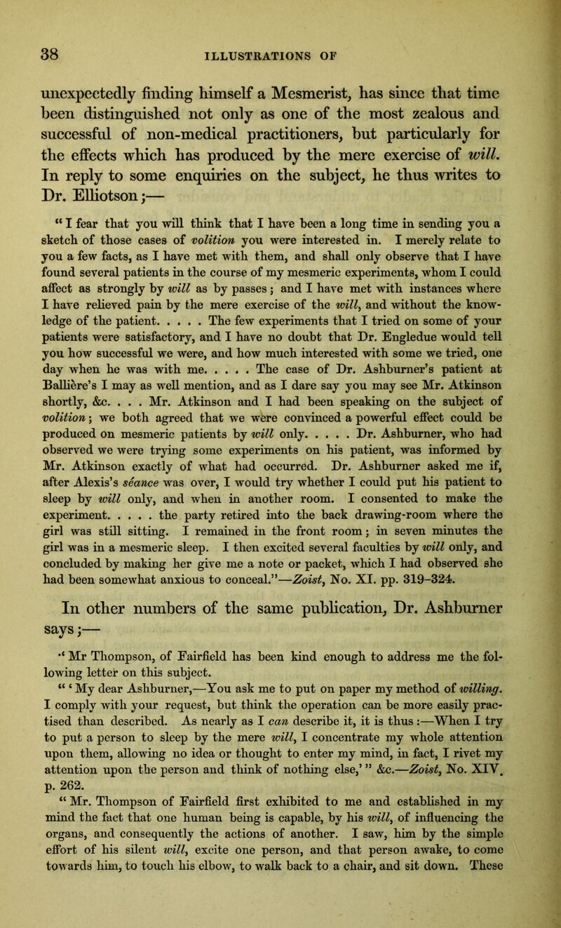 unexpectedly finding himself a Mesmerist, has since that time been distinguished not only as one of the most zealous and successful of non-medical practitioners, hut particularly for the effects which has produced by the mere exercise of will. In reply to some enquiries on the subject, he thus writes to Dr. Elliotson;— “ I fear that you will think that I have been a long time in sending you a sketch of those cases of volition you were interested in. I merely relate to you a few facts, as I have met with them, and shall only observe that I have found several patients in the course of my mesmeric experiments, whom I could affect as strongly by will as by passes ; and I have met with instances where I have relieved pain by the mere exercise of the mil, and without the know- ledge of the patient The few experiments that I tried on some of your patients were satisfactory, and I have no doubt that Dr. Engledue would tell you how successful we were, and how much interested with some we tried, one day when he was with me The case of Dr. Ashburner’s patient at Balliere’s I may as well mention, and as I dare say you may see Mr. Atkinson shortly, &c. . . . Mr. Atkinson and I had been speaking on the subject of volition; we both agreed that we were convinced a powerful effect could be produced on mesmeric patients by will only Dr. Ashburner, who had observed we were trying some experiments on his patient, was informed by Mr. Atkinson exactly of what had occurred. Dr. Ashburner asked me if, after Alexis’s seance was over, I would try whether I could put his patient to sleep by will only, and when in another room. I consented to make the experiment the party retired into the back drawing-room where the girl was still sitting. I remained in the front room; in seven minutes the girl was in a mesmeric sleep. I then excited several faculties by will only, and concluded by making her give me a note or packet, which I had observed she had been somewhat anxious to conceal.”—Zoist, No. XI. pp. 319-324. In other numbers of the same publication, Dr. Ashburner says;— .< ]\fr Thompson, of Fairfield has been kind enough to address me the fol- lowing letter on this subject. “ ‘ My dear Ashburner,—You ask me to put on paper my method of willing. I comply with your request, but think the operation can be more easily prac- tised than described. As nearly as I can describe it, it is thus :—When I try to put a person to sleep by the mere will, I concentrate my whole attention upon them, allowing no idea or thought to enter my mind, in fact, I rivet my attention upon the person and think of nothing else,’ ” &c.—Zoist, No. XIV. p. 262. “ Mr. Thompson of Fairfield first exhibited to me and established in my mind the fact that one human being is capable, by his will, of influencing the organs, and consequently the actions of another. I saw, him by the simple effort of his silent will, excite one person, and that person awake, to come towards him, to touch his elbow, to walk back to a chair, and sit down. These