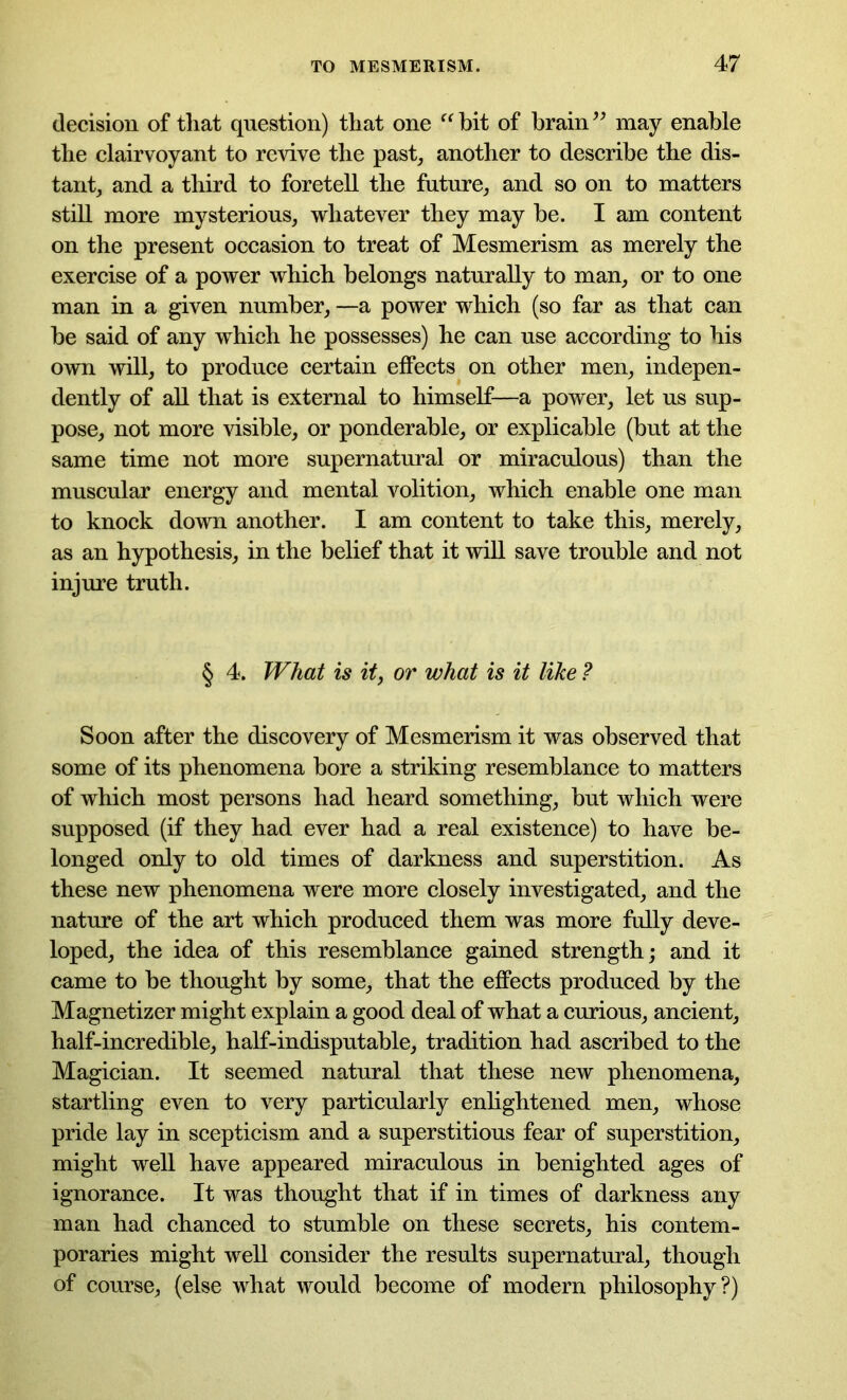 decision of that question) that one “ bit of brain ” may enable the clairvoyant to revive the past, another to describe the dis- tant, and a third to foretell the future, and so on to matters still more mysterious, whatever they may be. I am content on the present occasion to treat of Mesmerism as merely the exercise of a power which belongs naturally to man, or to one man in a given number, —a power which (so far as that can be said of any which he possesses) he can use according to his own will, to produce certain effects on other men, indepen- dently of all that is external to himself—a power, let us sup- pose, not more visible, or ponderable, or explicable (but at the same time not more supernatural or miraculous) than the muscular energy and mental volition, which enable one man to knock down another. I am content to take this, merely, as an hypothesis, in the belief that it will save trouble and not injure truth. § 4. What is it, or what is it like ? Soon after the discovery of Mesmerism it was observed that some of its phenomena bore a striking resemblance to matters of which most persons had heard something, but which were supposed (if they had ever had a real existence) to have be- longed only to old times of darkness and superstition. As these new phenomena were more closely investigated, and the nature of the art which produced them was more fully deve- loped, the idea of this resemblance gained strength; and it came to be thought by some, that the effects produced by the Magnetizer might explain a good deal of what a curious, ancient, half-incredible, half-indisputable, tradition had ascribed to the Magician. It seemed natural that these new phenomena, startling even to very particularly enlightened men, whose pride lay in scepticism and a superstitious fear of superstition, might well have appeared miraculous in benighted ages of ignorance. It was thought that if in times of darkness any man had chanced to stumble on these secrets, his contem- poraries might well consider the results supernatural, though of course, (else what would become of modern philosophy?)