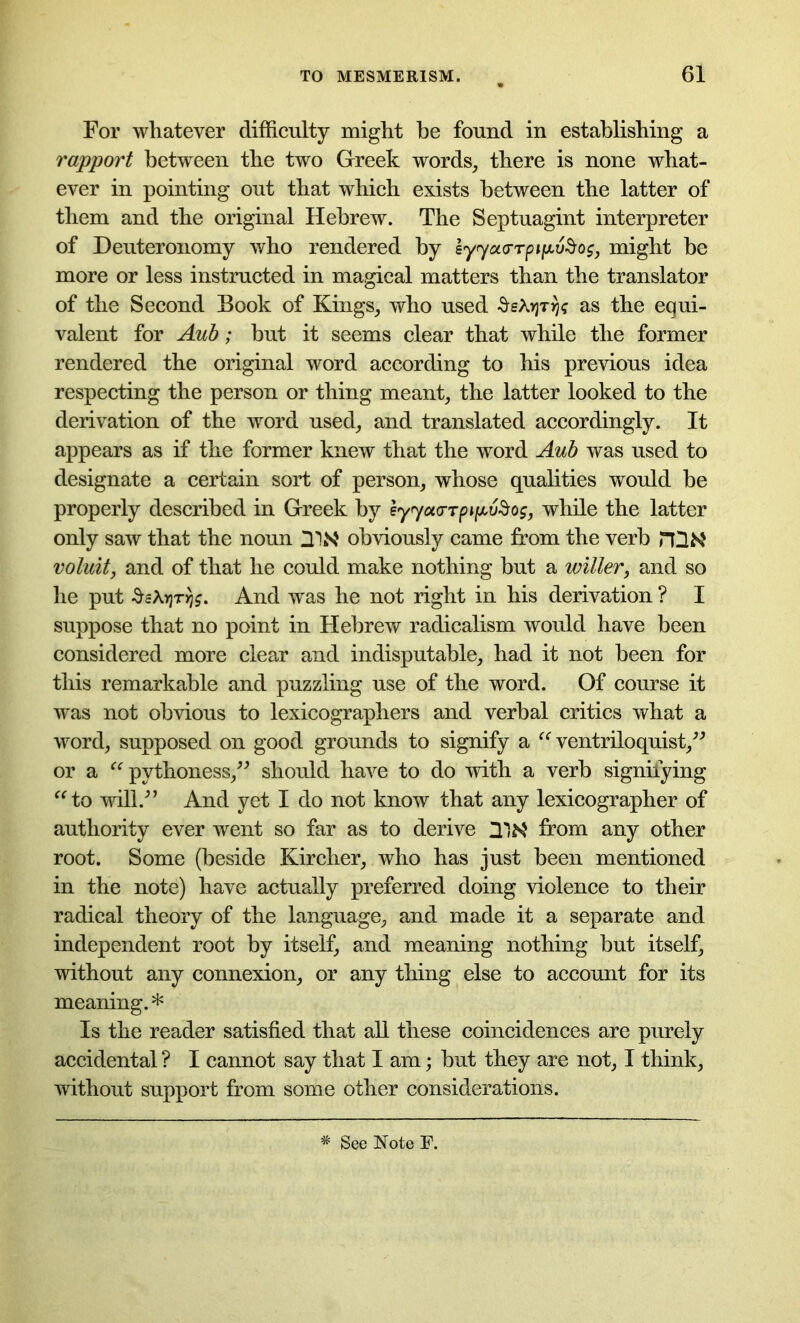 For whatever difficulty might be found in establishing a rapport between the two Greek words, there is none what- ever in pointing out that which exists between the latter of them and the original Hebrew. The Septuagint interpreter of Deuteronomy who rendered by eyyoLCTTpifxvSos, might he more or less instructed in magical matters than the translator of the Second Book of Kings, who used ^eX»jr^ as the equi- valent for Aub; but it seems clear that while the former rendered the original word according to his previous idea respecting the person or thing meant, the latter looked to the derivation of the word used, and translated accordingly. It appears as if the former knew that the word Aub was used to designate a certain sort of person, whose qualities would he properly described in Greek by syyoi<rTpi(jt,v$os, while the latter only saw that the noun HW' obviously came from the verb HUM voluit, and of that he could make nothing but a wilier, and so he put SeX>jT>jf. And was he not right in his derivation ? I suppose that no point in Hebrew radicalism would have been considered more clear and indisputable, had it not been for this remarkable and puzzling use of the word. Of course it was not obvious to lexicographers and verbal critics what a word, supposed on good grounds to signify a “ ventriloquist,” or a “ pythoness,” should have to do with a verb signifying “to will/’ And yet I do not know that any lexicographer of authority ever went so far as to derive from any other root. Some (beside Kircher, who has just been mentioned in the note) have actually preferred doing violence to their radical theory of the language, and made it a separate and independent root by itself, and meaning nothing but itself, without any connexion, or any thing else to account for its meaning. * Is the reader satisfied that all these coincidences are purely accidental ? I cannot say that I am; but they are not, I think, without support from some other considerations. See Note F.