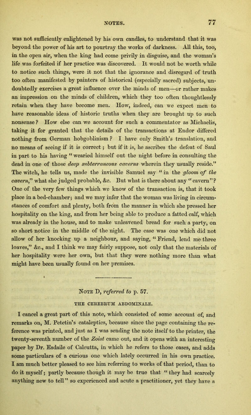 was not sufficiently enlightened by his own candles, to understand that it was beyond the power of his art to pourtray the works of darkness. All this, too, in the open air, when the king had come privily in disguise, and the woman’s life was forfeited if her practice was discovered. It would not be worth while to notice such things, were it not that the ignorance and disregard of truth too often manifested by painters of historical (especially sacred) subjects, un- doubtedly exercises a great influence over the minds of men—or rather makes an impression on the minds of children, which they too often thoughtlessly retain when they have become men. How, indeed, can we expect men to have reasonable ideas of historic truths when they are brought up to such nonsense ? How else can we account for such a commentator as Michaelis, taking it for granted that the details of the transactions at Endor differed nothing from German hobgoblinism ? I have only Smith’s translation, and no means of seeing if it is correct; but if it is, he ascribes the defeat of Saul in part to his having “ wearied himself out the night before in consulting the dead in one of those deep subterraneous caverns wherein they usually reside.” The witch, he tells us, made the invisible Samuel say “ in the gloom of the cavern,” what she judged probable, &c. But what is there about any “ cavern” ? One of the very few things which we know of the transaction is, that it took place in a bed-chamber; and we may infer that the woman was living in circum- stances of comfort and plenty, both from the manner in which she pressed her hospitality on the king, and from her being able to produce a fatted calf, which was already in the house, and to make unleavened bread for such a party, on so short notice in the middle of the night. The case was one which did not allow of her knocking up a neighbour, and saying, “ Eriend, lend me three loaves,” &c., and I think we may fairly suppose, not only that the materials of her hospitality were her own, but that they were nothing more than what might have been usually found on her premises. Note D, referred to p. 57. THE CEREBRUM ABDOMIHALE. I cancel a great part of this note, which consisted of some account of, and remarks on, M. Petetin’s cataleptics, because since the page containing the re- ference was printed, and just as I was sending the note itself to the printer, the twenty-seventh number of the Zoist came out, and it opens with an interesting paper by Dr. Esdaile of Calcutta, in which he refers to those cases, and adds some particulars of a curious one which lately occurred in his own practice. I am much better pleased to see him referring to works of that period, than to do it myself; partly because though it may be true that “ they had scarcely anything new to tell” so experienced and acute a practitioner, yet they have a