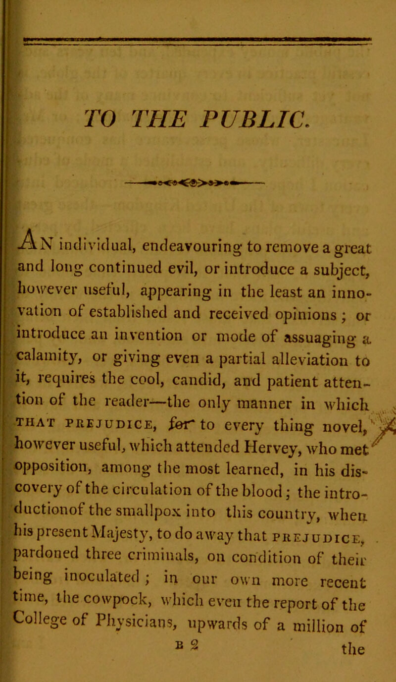 TO THE PUBLIC. An individual, endeavouring to remove a great and long continued evil, or introduce a subject, however useful, appearing in the least an inno- vation of established and received opinions ; or introduce an invention or mode of assuaging a calamity, or giving even a partial alleviation to it, requires the cool, candid, and patient atten- tion of the reader—the only manner in which that prejudice, for to every thing novel, however useful, which attended Hervey, who met opposition, among the most learned, in his dis- covery of the circulation of the blood; the intro- ductionof the smallpox into this country, when his present Majesty, to do away that prejudice, pardoned three criminals, on condition of their being inoculated ; in our own more recent time, the cowpock, which even the report of the College of Physicians, upwards of a million of E 2 the