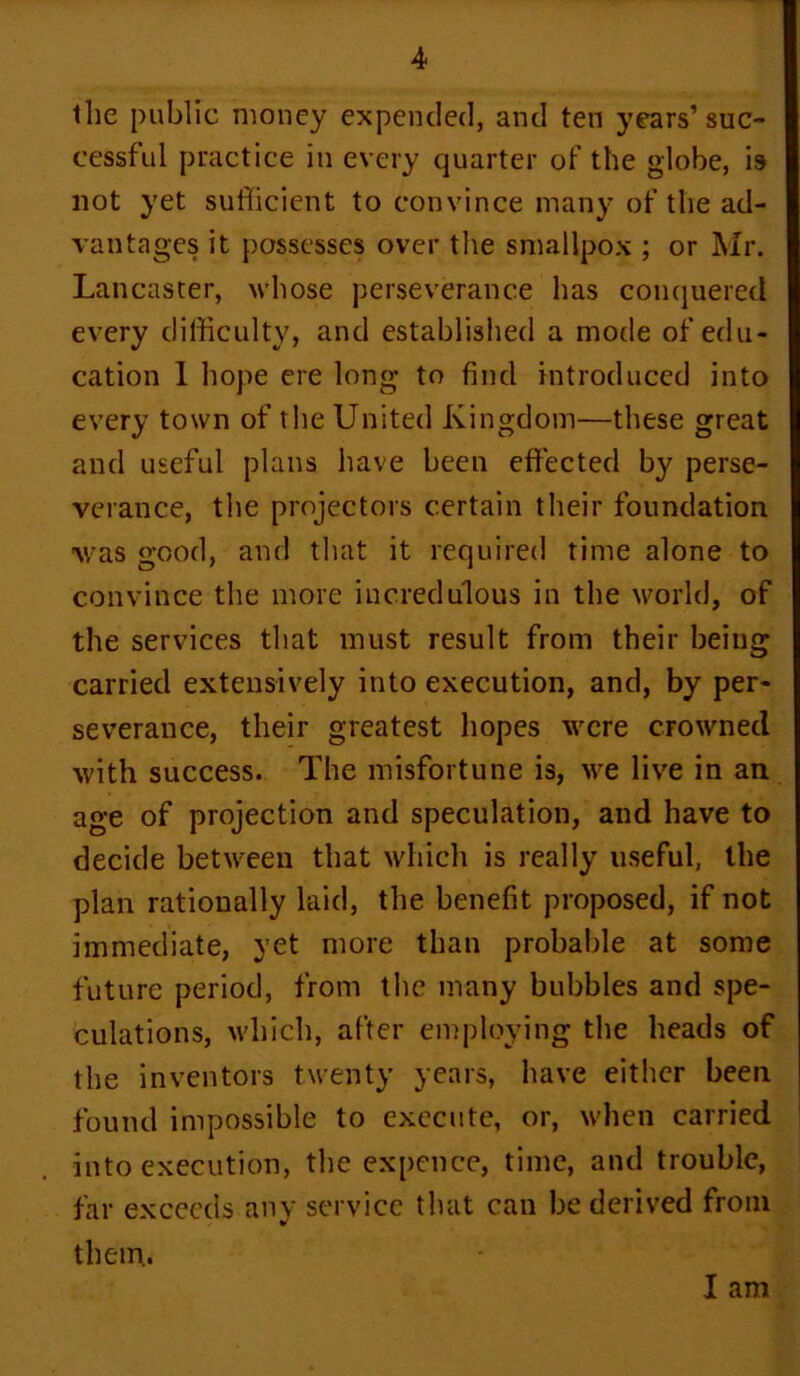 the public money expended, and ten years’ suc- cessful practice in every quarter of the globe, is not yet sufficient to convince many of the ad- vantages it possesses over the smallpox ; or Mr. Lancaster, whose perseverance has conquered every difficulty, and established a mode of edu- cation 1 hope ere long to find introduced into every town of the United Kingdom—these great and useful plans have been effected by perse- verance, the projectors certain their foundation was good, and that it required time alone to convince the more incredulous in the world, of the services that must result from their being carried extensively into execution, and, by per- severance, their greatest hopes were crowned with success. The misfortune is, we live in an age of projection and speculation, and have to decide between that which is really useful, the plan rationally laid, the benefit proposed, if not immediate, yet more than probable at some future period, from the many bubbles and spe- culations, which, after employing the heads of the inventors twenty years, have either been found impossible to execute, or, when carried into execution, the expence, time, and trouble, far exceeds any service that can be derived from them. I am