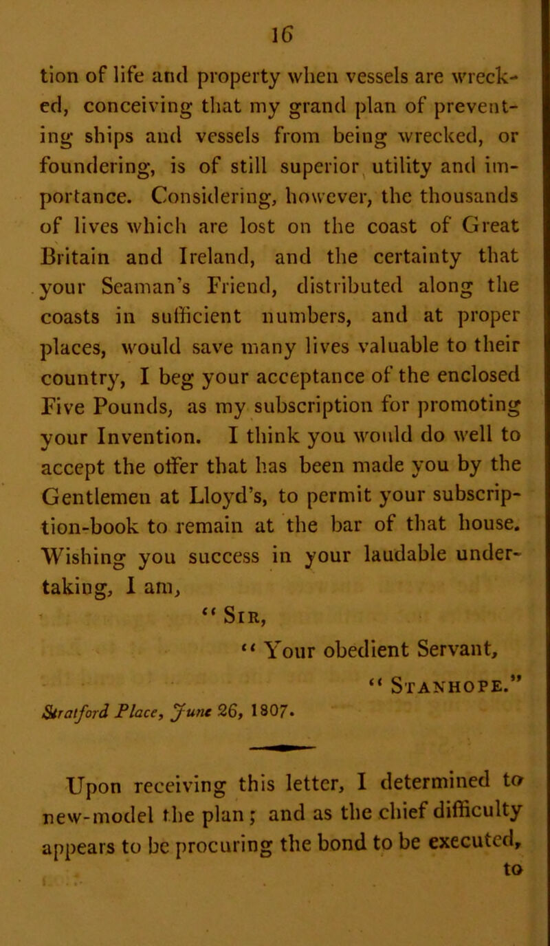 tion of life and property when vessels are wreck- ed, conceiving that my grand plan of prevent- ing ships and vessels from being wrecked, or foundering, is of still superior utility and im- portance. Considering, however, the thousands of lives which are lost on the coast of Great Britain and Ireland, and the certainty that your Seaman's Friend, distributed along the coasts in sufficient numbers, and at proper places, would save many lives valuable to their country, I beg your acceptance of the enclosed Five Pounds, as my subscription for promoting your Invention. I think you would do well to accept the offer that has been made you by the Gentlemen at Lloyd’s, to permit your subscrip- tion-book to remain at the bar of that house. Wishing you success in your laudable under- taking, 1 am, “ Sir, “ Your obedient Servant, “ Stanhope.” Stratford Place, June 26, 1807- Upon receiving this letter, I determined to new-model the plan; and as the chief difficulty appears to be procuring the bond to be executed, to