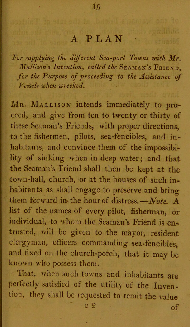 A PLAN For supplying the different Sea-port Towns with Mr. Ma/lisons Invention, called the Seaman’s Friend, for the Purpose of proceeding to the Assistance of Vessels when wrecked. Mr. Mallison intends immediately to pro- ceed, and give from ten to twenty or thirty of these Seaman’s Friends, with proper directions, to the fishermen, pilots, sea-fencibles, and in- habitants, and convince them of the impossibi- lity of sinking when in deep water; and that the Seaman’s Friend shall then be kept at the town-hall, church, or at the houses of such in- habitants as shall engage to preserve and bring them forward iivthe hour of distress.—Note. A list of the names of every pilot, fisherman, or individual, to whom the Seaman’s Friend is en- trusted, will be given to the mayor, resident clergyman, officers commanding sea-fencibles, and fixed on the church-porch, that it may be known who possess them. That, when such towns and inhabitants are perfectly satisfied of the utility of the Inven- tion, they shall be requested to remit the value c 2 0f