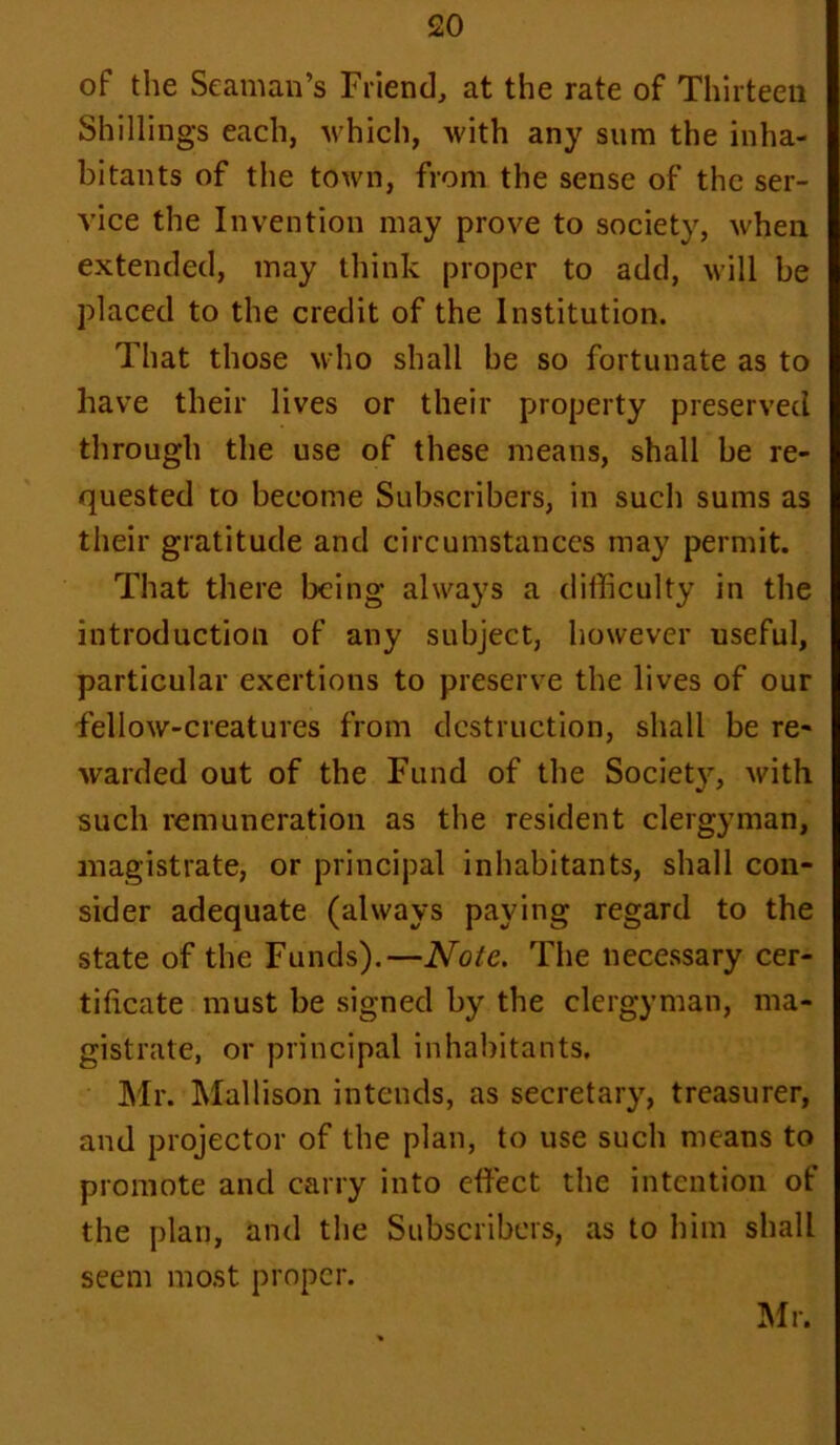 of the Seaman’s Friend, at the rate of Thirteen Shillings each, which, with any sum the inha- bitants of the town, from the sense of the ser- vice the Invention may prove to society, when extended, may think proper to add, will be placed to the credit of the Institution. That those who shall be so fortunate as to have their lives or their property preserved through the use of these means, shall be re- quested to become Subscribers, in such sums as their gratitude and circumstances may permit. That there being always a difficulty in the introduction of any subject, however useful, particular exertions to preserve the lives of our fellow-creatures from destruction, shall be re- warded out of the Fund of the Society, with such remuneration as the resident clergyman, magistrate, or principal inhabitants, shall con- sider adequate (always paying regard to the state of the Funds).—Note. The necessary cer- tificate must be signed by the clergyman, ma- gistrate, or principal inhabitants. Mr. Mallison intends, as secretary, treasurer, and projector of the plan, to use such means to promote and carry into effect the intention of the plan, and the Subscribers, as to him shall seem most proper. Mr.