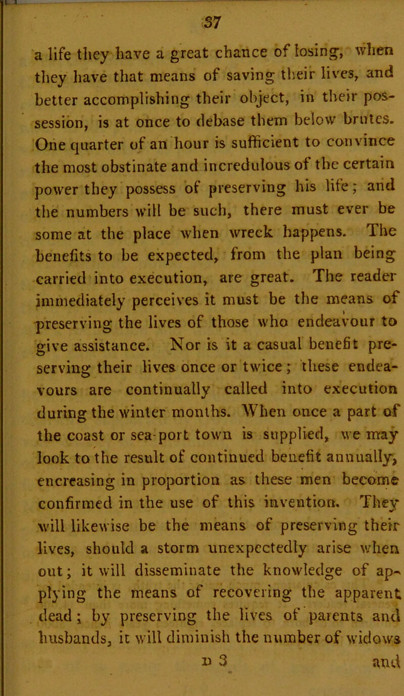 a life they have a great chance of losing, when they have that means of saving their lives, and better accomplishing their object, in their pos- session, is at once to debase them below brutes. One quarter of an hour is sufficient to convince the most obstinate and incredulous of the certain power they possess of preserving his life; and the numbers will be such, there must ever be some at the place when wreck happens. The benefits to be expected, from the plan being carried into execution, are great. The reader immediately perceives it must be the means of preserving the lives of those who endeavour to give assistance. Nor is it a casual benefit pre- serving their lives once or twice ; these endea- vours are continually called into execution during the winter months. When once a part of the coast or sea-port town is supplied, we may look to the result of continued benefit annually, encreasing in proportion as these men become confirmed in the use of this invention. They will likewise be the means of preserving their lives, should a storm unexpectedly arise when out; it will disseminate the knowledge of ap- plying the means of recovering the apparent dead ; by preserving the lives of parents and husbands, it will diminish the number of widows 13 3 and