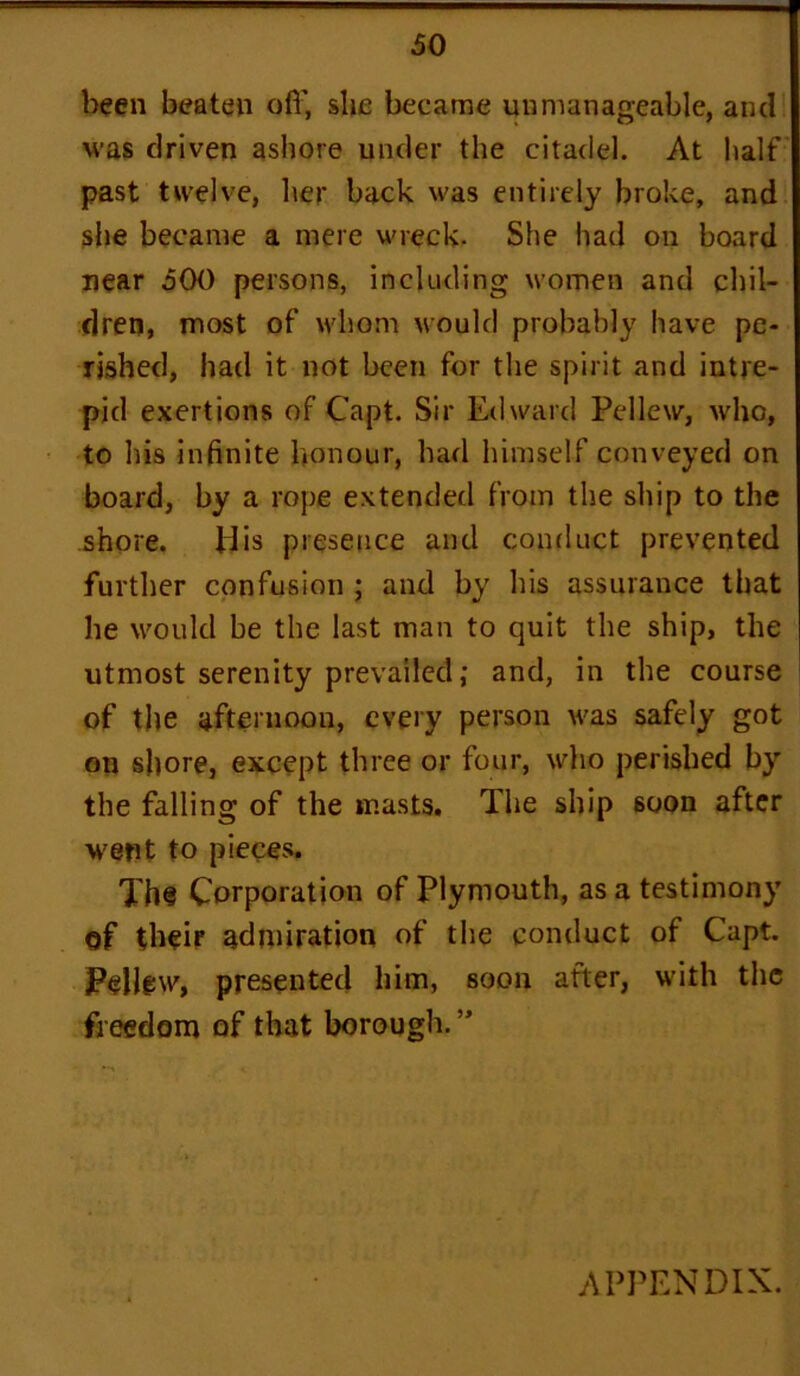 been beaten off, she became unmanageable, and was driven ashore under the citadel. At half past twelve, her back was entirely broke, and she became a mere wreck- She had on board near 500 persons, including women and chil- dren, most of whom would probably have pe- rished, had it not been for the spirit and intre- pid exertions of Capt. Sir Edward Pellew, who, to bis infinite honour, bad himself conveyed on board, by a rope extended from the ship to the shore. His presence and conduct prevented further confusion ; and by his assurance that he would be the last man to quit the ship, the utmost serenity prevailed; and, in the course of the afternoon, every person was safely got on shore, except three or four, who perished by the falling of the masts. The ship 6oon after ■went to pieces. Th§ Corporation of Plymouth, as a testimony of their admiration of the conduct of Capt. Pellew, presented him, soon after, with the freedom of that borough. ” APPENDIX.