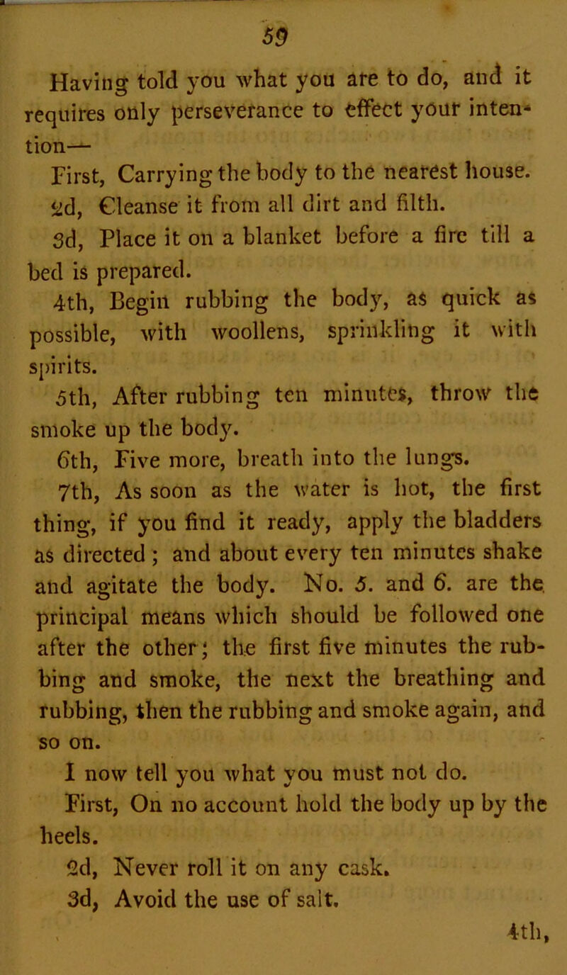 Having told you what you are to do, and it requires only perseverance to effect your inten* tion— First, Carrying the body to the nearest house. ^d, Cleanse it from all dirt and filth. 3d, Place it on a blanket before a fire till a bed is prepared. 4th, Begin rubbing the body, as quick as possible, with woollens, sprinkling it with spirits. 5th, After rubbing ten minutes, throw the smoke up the body. 6th, Five more, breath into the lungs. 7th, As soon as the water is hot, the first thing, if you find it ready, apply the bladders as directed ; and about every ten minutes shake and agitate the body. No. 5. and 6. are the, principal means which should be followed one after the other ; the first five minutes the rub- bing and smoke, the next the breathing and rubbing, then the rubbing and smoke again, and so on. I now tell you what you must not do. First, On no account hold the body up by the heels. 2d, Never roll it on any cask. 3d, Avoid the use of salt. 4th,