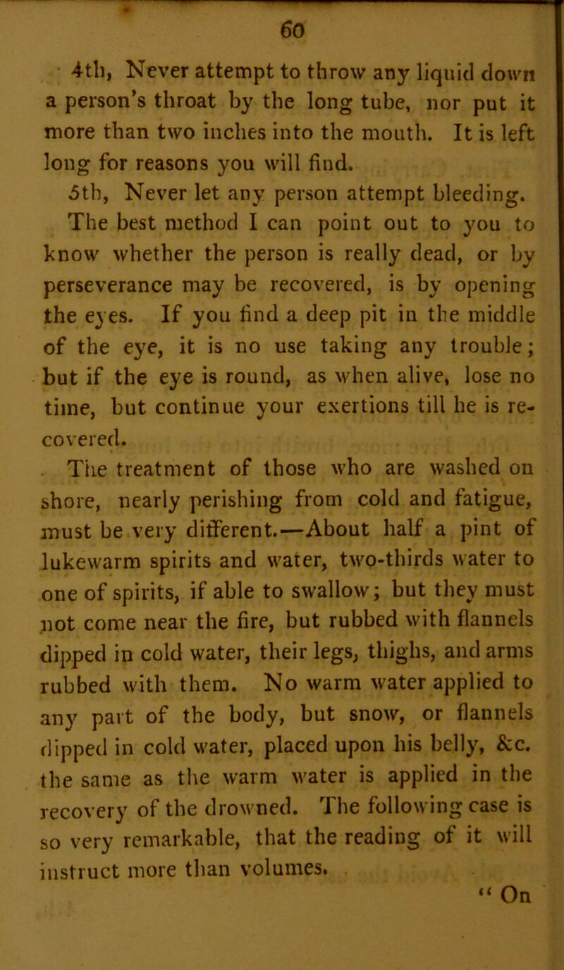 4th, Never attempt to throw any liquid down a person’s throat by the long tube, nor put it more than two inches into the mouth. It is left long for reasons you will find. 5th, Never let any person attempt bleeding. The best method I can point out to you to know whether the person is really dead, or by perseverance may be recovered, is by opening the eyes. If you find a deep pit in the middle of the eye, it is no use taking any trouble; but if the eye is round, as when alive, lose no time, but continue your exertions till he is re- covered. The treatment of those who are washed on shore, nearly perishing from cold and fatigue, must be very different.—About half a pint of lukewarm spirits and water, two-thirds water to one of spirits, if able to swallow; but they must not come near the fire, but rubbed with flannels dipped in cold water, their legs, thighs, and arms rubbed with them. No warm water applied to any part of the body, but snow, or flannels dipped in cold water, placed upon his belly, &c. the same as the warm water is applied in the recovery of the drowned. The following case is so very remarkable, that the reading of it will instruct more than volumes. “ On