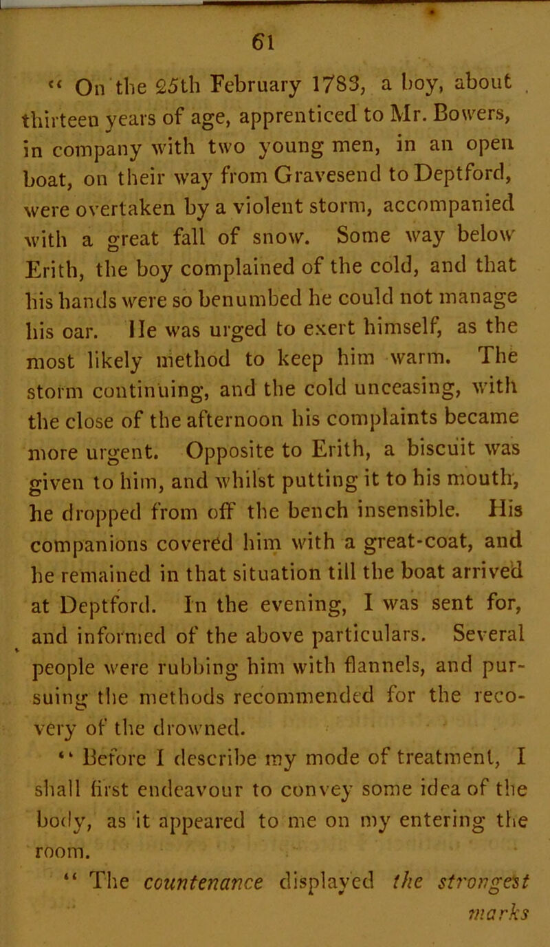 << On the 25th February 1783, a hoy, about thirteen years of age, apprenticed to Mr. Bowers, in company with two young men, in an open boat, on their way from Gravesend to Deptford, were overtaken by a violent storm, accompanied with a great fall of snow. Some way below Erith, the boy complained of the cold, and that his hands were so benumbed he could not manage his oar. lie was urged to exert himself, as the most likely method to keep him warm. The storm continuing, and the cold unceasing, with the close of the afternoon his complaints became more urgent. Opposite to Erith, a biscuit was given to him, and whilst putting it to his mouth, he dropped from off the bench insensible. His companions covered him with a great-coat, and he remained in that situation till the boat arrived at Deptford. In the evening, I was sent for, and informed of the above particulars. Several people were rubbing him with flannels, and pur- suing the methods recommended for the reco- very of the drowned. “ Before I describe my mode of treatment, I shall first endeavour to convey some idea of the body, as it appeared to me on my entering the room. “ The countenance displayed the strongest marks