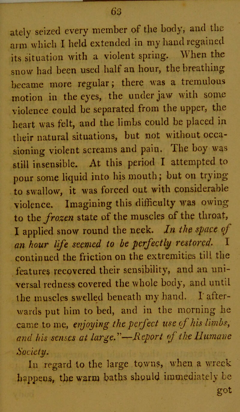 ately seized every member of the body, and the arm which I held extended in my hand regained its situation with a violent spring. When the snow had been used half an hour, the breathing became more regular; there was a tremulous motion in the eyes, the under jaw with some violence could be separated from the upper, the heart was felt, and the limbs could be placed in their natural situations, but not without occa- sioning violent screams and pain. The boy was still insensible. At this period I attempted to pour some liquid into his mouth; but on trying to swallow, it was forced out with considerable violence. Imagining this difficulty was owing to the frozen state of the muscles of the throat, I applied snow round the neck. In the space of an hour life seemed to be perfectly restoreI I continued the friction on the extremities till the features recovered their sensibility, and an uni- versal redness covered the whole body, and until the muscles swelled beneath my hand. I after- wards put him to bed, and in the morning he came to me, enjoying the perfect use cf his limbs, and his senses at large.—Report of the Humane .Society. In regard to the large towns, when a wreck happens, the warm baths should immediately be got