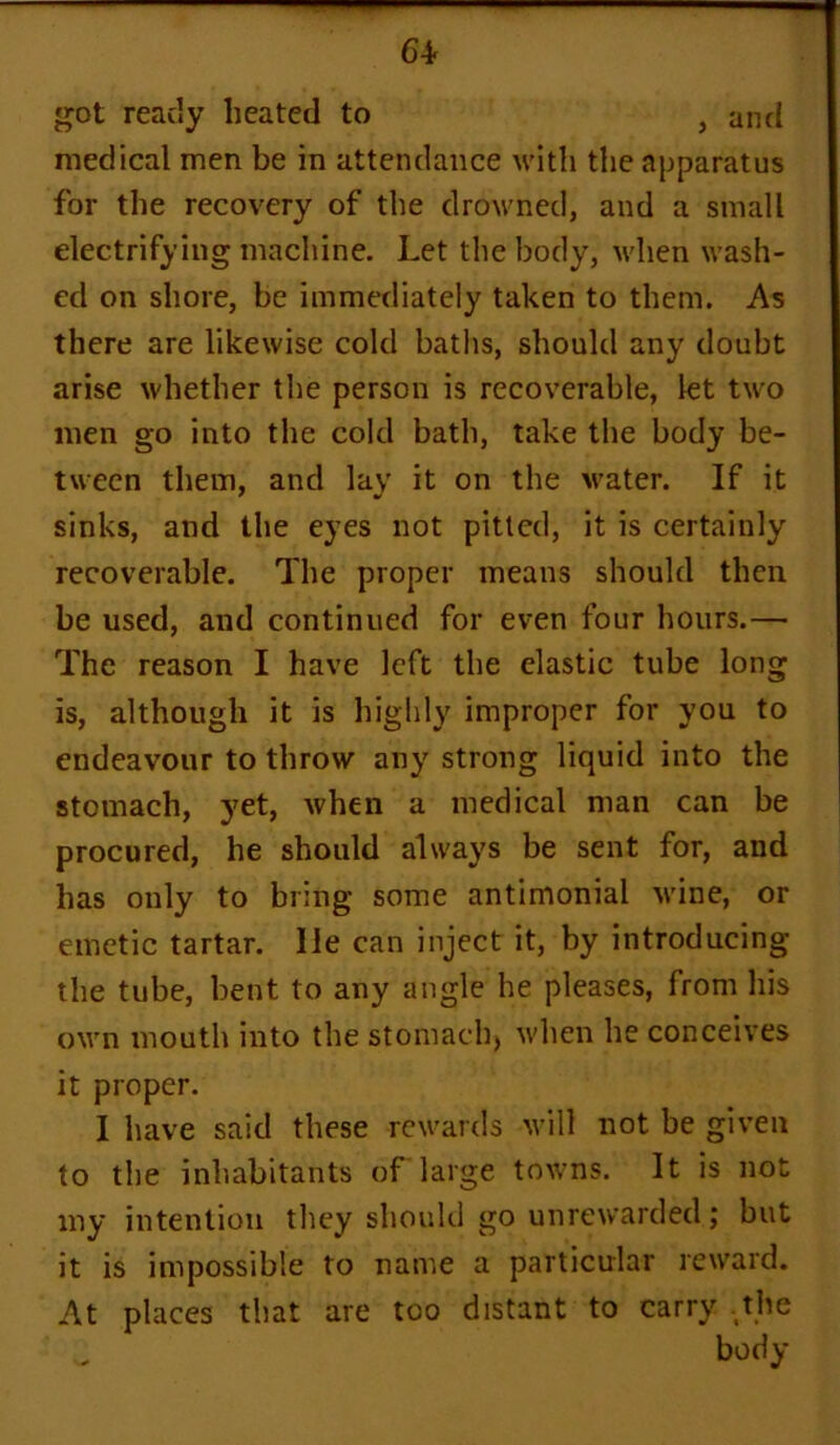 64- got ready heated to , and medical men be in attendance with the apparatus for the recovery of the drowned, and a small electrifying machine. Let the body, when wash- ed on shore, be immediately taken to them. As there are likewise cold baths, should any doubt arise whether the person is recoverable, let two men go into the cold bath, take the body be- tween them, and lay it on the water. If it sinks, and the eyes not pitted, it is certainly recoverable. The proper means should then be used, and continued for even four hours.— The reason I have left the elastic tube long is, although it is highly improper for you to endeavour to throw any strong liquid into the stomach, yet, when a medical man can be procured, he should always be sent for, and has only to bring some antimonial wine, or emetic tartar. lie can inject it, by introducing the tube, bent to any angle he pleases, from his own mouth into the stomach, when he conceives it proper. I have said these rewards will not be given to the inhabitants of large towns. It is not my intention they should go unrewarded; but it is impossible to name a particular reward. At places that are too distant to carry .the
