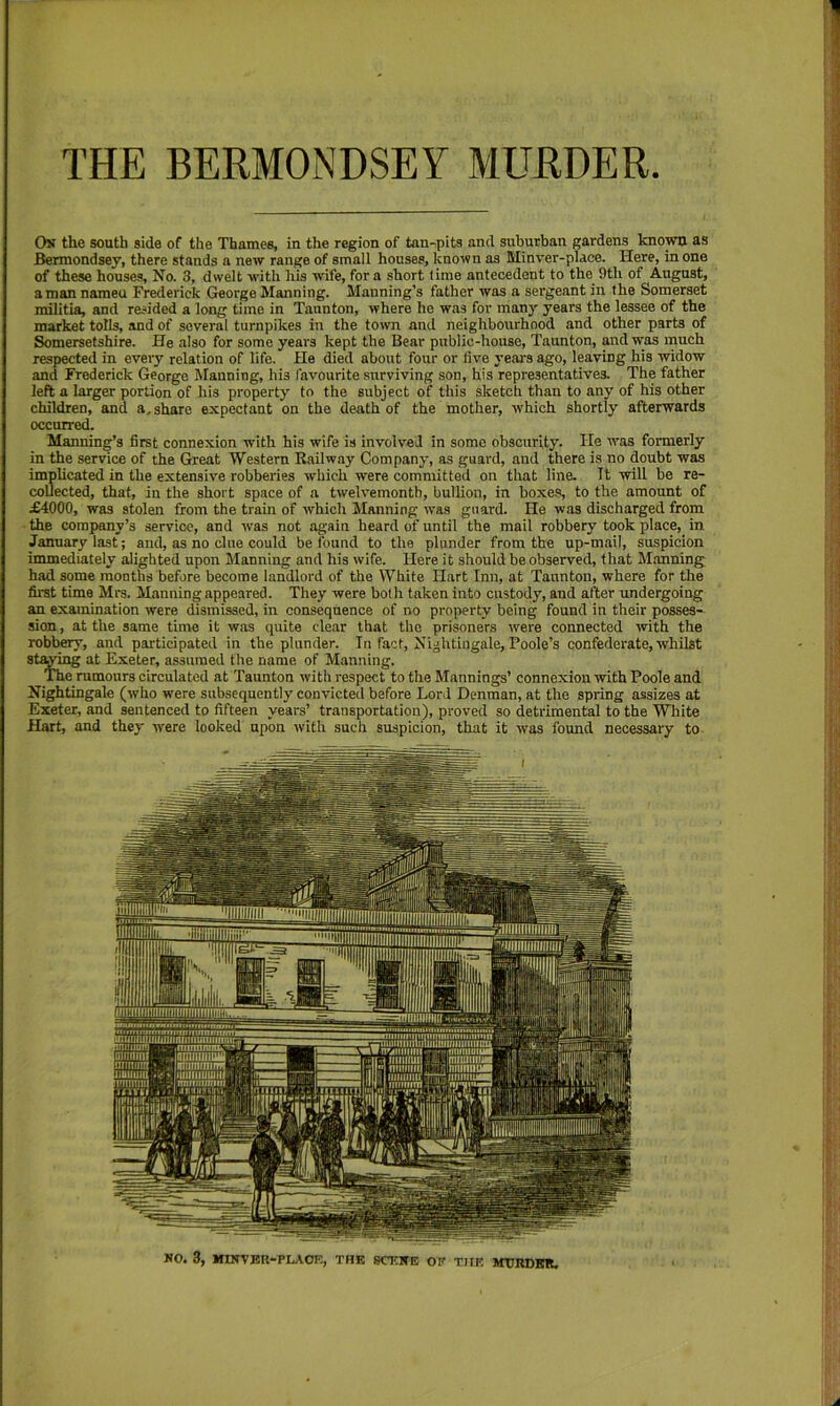 THE BERMONDSEY MURDER Os the south side of the Thames, in the region of tan-pits and suburban gardens known as Bermondsey, there stands a new range of small houses, known as Minver-place. Here, in one of these houses. No. 3, dwelt with his wife, fora short time antecedent to the 9th of August, aman nameu Frederick George Manning. Manning's father was a sergeant in the Somerset militia, and resided a long time in Taunton, where he was for many years the lessee of the market tolls, and of several turnpikes in the town and neighbourhood and other parts of Somersetshire. He also for some years kept the Bear public-house, Taunton, and was much respected in every relation of life. He died about four or five years ago, leaving his widow and Frederick George Manning, his favourite surviving son, his representatives. The father left a larger portion of his property to the subject of this sketch than to any of his other children, and a, share expectant on the death of the mother, which shortly afterwards occurred. Manning’s first connexion with his wife is involved in some obscurity. He was formerly in the service of the Great Western Railway Company, as guard, and there is no doubt was implicated in the extensive robberies which were committed on that line. It will be re- collected, that, in the short space of a twelvemonth, bullion, in boxe.s, to the amount of £4000, was stolen from the train of which Manning was guard. He was discharged from the company’s service, and -was not again heard of until the mail robbery took place, in January last; and, as no clue could be found to the plunder from the up-mail, suspicion immediately alighted upon Manning and his wife. Here it should be observed, that Manning had some months before become landlord of the White Hart Inn, at Taunton, where for the first time Mrs. Manning appeared. They were both taken into custody, and after undergoing an examination were dismissed, in consequence of no property being found in their posses- sion , at the same time it was quite clear that the prisoners were connected with the robbery, and pai-ticipated in the plunder. In fact. Nightingale, Poole’s confederate, whilst string at Exeter, assumed the name of Manning. The rumours circulated at Taunton with respect to the Mannings’ connexion with Poole and Nightingale (who were subsequently convicted before Lord Denman, at the spring assizes at Exeter, and sentenced to fifteen years’ transportation), proved so detrimental to the White Hart, and they were looked upon with such suspicion, that it was found necessary to KO. 3, IIINVBU-PLAOF., TUB SCBBE OF TIIF. MTJRDER.