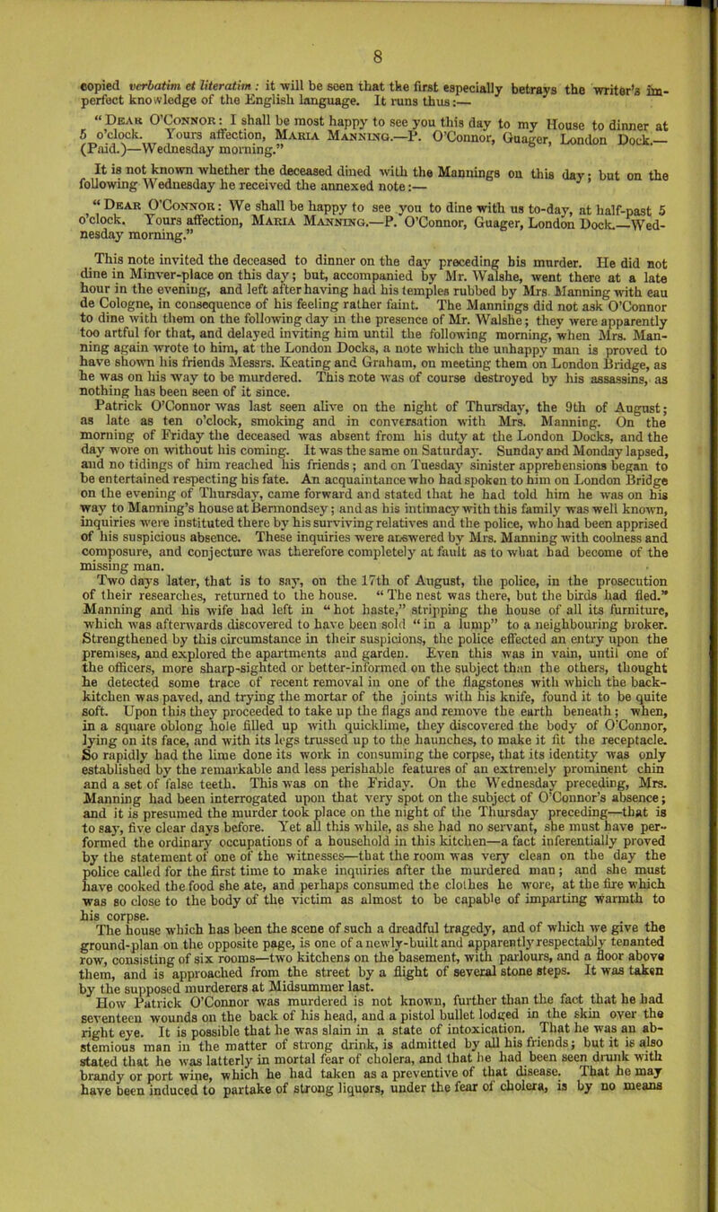 copied verbatim et literatim : it -will be seen that the first especially betrays the writer’s im- perfect knowledge of the English language. It runs thus:— “Dbar O’Connor: I shall be most happy to see you this day to my House to dinner at 5 o’clock. Yours affection, Maria Manning.—?. O’Connor, Onager, London Dock.— (Paid.)—Wednesday morning.” It is not known whether the deceased dined with the Mannings on this day • but on the following Wednesday he received the annexed note:— ’ “ Dbar O’Connor: We shall be happy to see you to dine with us to-day, at half-past 5 o’clock. Tours affection, Maria Manning.—P. O’Connor, Guager, London Docic.—Wed- nesday morning.” This note invited the deceased to dinner on the day preceding bis murder. He did not dine in Minver-place on this day; but, accompanied by Mr. Walshe, went there at a late hour in the evening, and left after having had his temples rubbed by Mrs. Manning with eau de Cologne, in consequence of his feeling rather faint. The Mannings did not ask O’Connor to dine with them on the following day in the presence of Mr. Walshe; they were apparently t<w artful for that, and delayed inviting him until the following morning, when Mrs. Man- ning again wrote to him, at the London Docks, a note which the unhappy man is proved to have shown his friends Messrs. Keating and Graham, on meeting them on London Bridge, as he was on Ms Avay to be murdered. This note was of course destroyed by his assassins, as nothing has been seen of it since. Patrick O’Connor was last seen alive on the night of Thursday, the 9th of August; as late as ten o’clock, smoking and in conversation with Mrs. Manning. On the morning of Friday the deceased was absent from his duty at the London Docks, and the day wore on without his coming. It was the same on Saturda}’. Sunday and Monday lapsed, and no tidings of him reached his friends; and on Tuesday sinister apprehensions began to be entertained respecting his fate. An acquaintance who had spoken to him on London Bridge on the evening of Thursday, came forward and stated that he had told him he was on his way to Manning’s house at Bermondsey; and as his intimacy wdth this family was well known, inquiries w'ei e instituted there by his surviving relatives and the police, who had been apprised of his suspicious absence. These inquiries were answered by Mrs. Manning with coolness and composure, and conjecture was therefore completely at fault as to what bad become of the missing man. Two days later, that is to sny, on the 17th of August, the police, in the prosecution of their researches, returned to the house. “ The nest was there, but the birds had fled.” Manning and his wife had left in “ hot haste,” stripphig the house of all its furniture, which w'as afterwards discovered to have been sold “ in a lump” to a neighbouring broker. Strengthened by this circumstance in their suspicions, the police effected an entry upon the premises, and explored the apartments and garden. Even this was in vain, until one of the otficers, more sharp-sighted or better-informed on the subject than the others, thought he detected some trace of recent removal in one of the flagstones with which the back- kitchen was paved, and trying the mortar of the joints with his knife, found it to be quite soft. Upon this they proceeded to take up the flags and remove the earth beneath; when, in a square oblong hole filled up -with quicklime, they discovered the body of O’Connor, lying on its face, and with its legs trussed up to th.e haunches, to make it fit the receptacle. So rapidly had the lime done its work in consuming the corpse, that its identity was only established by the remarkable and less perishable features of an extremely prominent chin and a set of false teeth. This was on the Friday. On the Wednesday preceding, Mrs. Mannmg had been interrogated upon that very spot on the subject of O’Connor’s absence; and it is presumed the murder took place on the night of the Thursday preceding—that is to say, five clear days before. Y'et all this while, as she had no servant, she must have per- formed the ordinary occupations of a household in this kitchen—a fact inferentially proved by the statement of one of the witnesses—that the room was very clean on the day the police called for the first time to make inquiries after the murdered man ; and she must have cooked the food she ate, and perhaps consumed the clolhes he wore, at the fire which ■was so close to the body of the victim as almost to be capable of imparting warmth to his corpse. The house which has been the scene of such a dreadful tragedy, and of which we give the ground-plan on the opposite page, is one of a newly-built and apparentlj'respectably tenanted row, consisting of six rooms—two kitchens on the basement, with parlours, and a floor above them, and is approached from the street by a flight of several stone steps. It was taken by the supposed murderers at Midsummer last. How Patrick O’Connor was murdered is not known, further than the fact that he had seventeen wounds on the back of his head, and a pistol bullet lodged in the skin over the right eye. It is possible that he was slain in a state of intoxication. That he was an ab- stemious man in the matter of strong drink, is admitted by all his friends; but it is also stated that he was latterly in mortal fear of cholera, and that he had been seen di'unk with brandy or port wine, which he had taken as a preventive of that disease. That ho may have been induced to partake of strong liquors, under the fear of cholera, is by no means