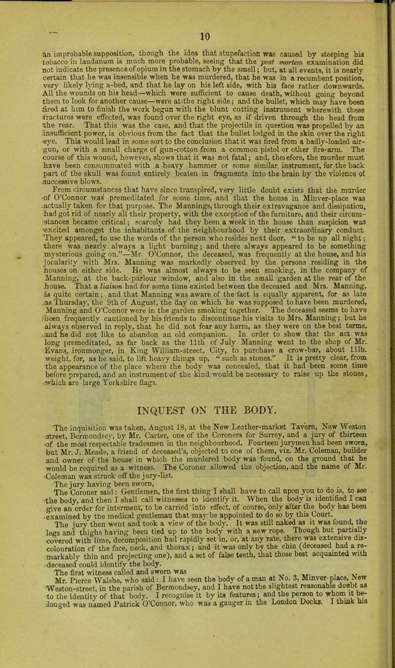 an improbable supposition, though the idea that stupefaction was caused by steeping his tobacco in laudanum is much more probable, seeing that the post mortem examination did not indicate the presence of opium in the stomach by the smell; but, at all events, it is nearly certain that be was insensible when he was murdered, that he was in a recumbent position, very likely lying a-bed, and that he lay on his left side, with his face rather downwards. All the wounds on his head—which were sufficient to cause death, without going beyond them to look for another cause—were at the right side; and the bullet, which may have been fired at him to finish the work begun with the blunt cutting instrument wherewith these fractures were effected, was found over the right eye, as if driven through the head from the rear. That this was the case, and that the projectile in question was propelled by an insufficient power, is obvious from the fact that the bullet lodged in the skin over the right eye. This would lead in some sort to the conclusion that it was fired from a badly-loaded air- gun, or with a small charge of gun-cotton from a common pistol or other fire-arm. The course of this wound, however, shows that it was not fatal; and, thei efore, the murder must have been consummated with a heavy hammer or some similar instrument, for the back part of the skull was found entirely beaten in fragments into the brain by the violence of successive blows. From circumstances that have since transpired, very little doubt exists that the murder ■of O’Connor was premeditated for some time, and that the house in Minver-place was .actually taken for that purpose. The Mannings, through their extravagance and dissipation, had got rid of nearly all their property, with the exception of the furniture, and their circum- stances became critical; scarcely had they been a week in the house than suspicion was 'excited amongst the inhabitants of the neighbourhood by their extraordinary conduct They appeared, to use the words of the person who resides next door, “ to be up all night; there was nearly always a light burning; and there always appeared to be something m3’sterious going on.”—Mr. O’Connor, the deceased, was frequenth’ at the house, and his jocularity with Mrs. Manning was markedh' observed by the persons residing in the houses on either side. He was almost always to be seen smoking, in the company of Marming, at the back-parlour window, and also in the small garden at the rear of the house. That a liaison had for some time existed between the deceased and Mrs. Manning, as quite certain; and that Manning was aware of the fact is equally apparent, for as late ;as Thursday, the 9th of August, the day on which he was supposed to have been murdered. Manning and O’Connor were in the garden smoking together. The deceased seems to have ’been frequently cautioned by his friends to discontinue his visits to Mrs. Manning; but he alwa^'s observed in reply, that he did not fear any harm, as they were on the best terms, : and he did not like to abandon an old companion. In order to show that the act was long premeditated, as far back as the 11th of July Manning went to the shop of Mr. Evans, ironmonger, in King William-steeet, City, to purchase a crow-bar, about 111b. weight, for, as he said, to lift heavy things up, “ such as stones.” It is pretty clear, from the appearance of the place where the body was concealed, that it had been some time before prepared, and an instrument of the land would be necessary to raise up the stones, .which are large Yorkshire flags. INQUEST ON THE BODY. The inquisition was taken, August 18, at the New Leather-market Tavern, New Weston street, Bermondse}-, by Mr. Carter, one of the Coroners for Surrey, and a jury of thirteen ■of the most respectable tradesmen in the neighbourhood. Fourteen jurymen had been sworn, but Mr. J. Meade, a friend of deceased’s, objected to one of them, viz. Mr. Coleman, builder and owner of the house in which the murdered body was found, on the ground that he would be required as a witness. The Coroner allowed the objection, and the name of Mr. Coleman was struck off the jury-list. The jury having been sworn. The Coroner said: Gentlemen, the first thing I shall have to call upon you to do is, to see the body, and then I shall call witnesses to identify it. When the body is identified I can give an order for interment, to be carried into effect, of course, only after the body has been ■ e.xamined by the medical gentleman that may be appointed to do so by this Court. The jury then went and took a view of the body. It was still naked as it was found, the legs and thighs having been tied up to the body with a new rope. Though but partiaUy cwered with lime, decomposition had rapidly set in, or, at any rate, there was extensive dis- colouration cf the face, neck, and thorax; and it was only by the chin (deceased had a re- markably thin and projecting one), and a set of false teeth, that those best acquamted with deceased could identify the body. The first witness called and sworn was Mr. Pierce Walshe, who said: I have seen the body of a man at No. 3, Minver-place, ^ew Weston-street, in the parish of Bermond.sey, and 1 have not the slightest reasonable doubt as to the identity of that body. I recognise it by its features; and the pe^n to whom it be- longed was named Patrick O’Connor, who was a gauger in the London Docks. 1 thmk his