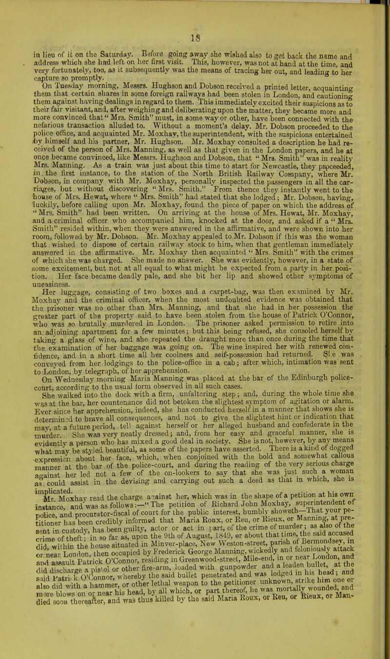 IS in lieu of it on the Saturday. Before going away she wished also to get back the name and address which she had left on her first visit. This, however, was not at hand at the time, and very fortunately, too, as it subsequently was the means of tracing her out, and leading to her capture so promptly. On Tuesday morning, Messrs. Hughson and Dobson received a printed letter, acquainting them that certain shares in some foreign railways had been stolen in London, and cautioning them against having dealings in regard to them. This immediately excited their suspicions as to their fair visitant, and, after weighing and deliberating upon the matter, they became more and more convinced that“ Mrs. Smith” must, in some way or other, have been connected with the nefmious transaction alluded to. Without a moment’s delay. Mr. Dobson proceeded to the police office, and acquainted Mr. Moxhay, the superintendent, with the suspicions entertained iby himself and his partner, Mr. Hughson. Mr. Moxhay consulted a description he had re- ceived of the person of Mrs. Manning, as well as that given in the London papers, and he at once became convinced, like Messrs. Hughson and Dobson, that “ Mrs. Smith” was in reaUty Mrs. Manning. As a train was just about this time to start for Newcastle, they proceeded, in. the first instance, to the station of the North British Bail way Company, where Mr. Dobson, in company with Mr. Moxhay, personally inspected the passengers in all the car- riages, but without discovering “ Mrs. Smith.” From thence they instantly went to the house of Mrs. Hewat, where “ Mrs. Smith” had stated that she lodged; Mr. Dobson, having, lucidly, before calling upon Mr. Moxhay, found the piece of paper on which the address of “ Mrs. Smith” had been written. On arriving at the house of Mrs. Hewat, Mr. Moxhay, and a criminal officer who accompanied him, knocked at the door, and asked if a “ Mrs. Smith” resided within, when they w'ere answered in the affirmative, and were shown into her room, followed by Mr. Dobson. Mr. Moxhay appealed to Mr. Dobson if this was the woman that wished to dispose of certain railway stock to him, when that gentleman immediately answered in the affirmative. Mr. Moxhay then acquainted “ Mrs. Smith” with the crimes of which she was charged. She made no answer. She was evidently, however, in a state of some excitement, but not at all equal to what might be expected from a party in her posi- tion. Her face became deadly pale, and she bit her lip and showed other symptoms of uneasiness. Her luggage, consisting of two boxes and a carpet-bag, was then examined by Mr. Moxhay and the criminal officer, when the most undoubted evidence was obtained that the prisoner was no other than Mrs. Manning, and that she had in her possession the greater part of the property said to have been stolen from the house of Patrick O'Connor, who was so brutally murdered in London. The prisoner asked permission to retire into an, adjoining apartment for a few minutes; but this being refused, she consoled herself by taking a glass of wine, and she repeated the draught more than once during the time that the examination of her baggage was going on. The wine inspired her with renewed con- fidence, and in a short time all her coolness and self-possession had returned. SI e was conveyed from her lodgings to the police-office in a cab; after which, intimation was sent to London, by telegraph, of her apprehension. On Wednesday morning Maria Manning was placed at the bar of the Edinburgh police- court, according to the usual form observed in all such cases. She walked into the dock with a firm, unfaltering step; and, during the whole time she was at the bar, her countenance did not betoken the slightest symptom of agitation or alarm. Ever since her apprehension, indeed, she has conducted herself in a manner that shows she is determiu.'d to brave all consequences, and not to give the slightest hint or indication that may, at a future period, tell against herself or her alleged husband and confederate in the murder. She was very neatly dressed; and, from her easy and graceful manner, she is evidently a person who has mixed a good deal in society. She is not, however, by any means what may be styled beautiful, as some of the papers have asserted. There is a kind of dogged exnressicn about her face, which, when conjoined with the bold and somewhat callous manner at the bar of the police-court, and during the reading of the very serious charge aeainst her led not a few of the on-lookers to say that she was just such a woman as could assist in the devising and carrying out such a deed as that in which, she is ^'^Mr'^^htohav read the charge acainst her, which was in the shape of a petition at his own instance and was as followsThe petition of Kichard John Moxhay, superintendent of nolice, and procurator-fiscal of court for the public interest, humbly slioweth—That your pe- tition has-been credibly informed that Maria Koux, or Eeu, or Bieux, or Manninm P«- seScustody, has been ^ actor or act in , art, of the crime of murder; as ^so of the crime of theft ^ in so far as, upon the 9th of August, 1849, or about that time, the said acciwed did within the house situated in Minver-place, New Weston-street, parish of Beiniondsej, in or near London, then occupied by Frederick George Manning, wickedly and feloniously attack and assault Patrick O’Connor, residing in Greenwood-street, Mile-end, in or near London, and did discharge a pistol or other fire-arm, loaded with gunpowder and a leaden bullet, at the s lid Patri' k O’&nnor, whereby the said bullet penetrated and was lodged in his head, and