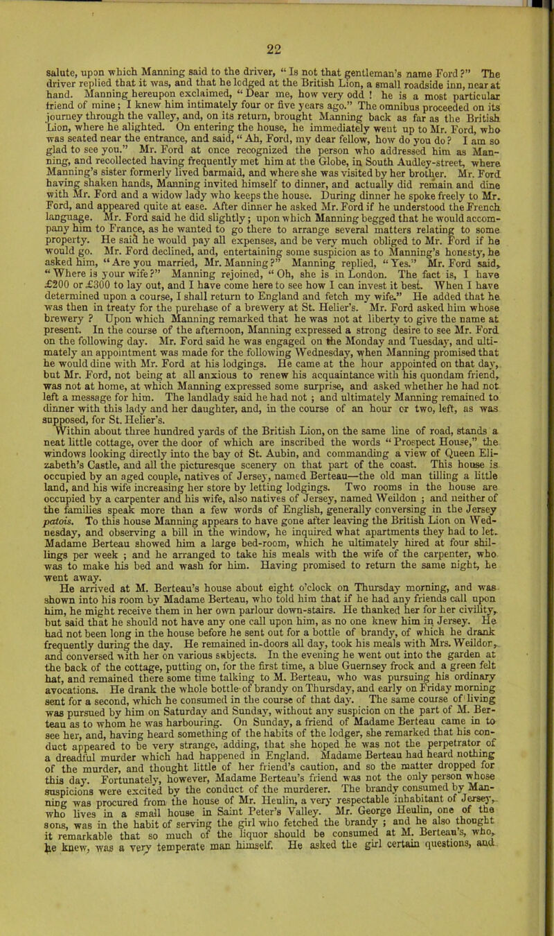 salute, upon -which Manning said to the driver, “ Is not that gentleman’s name Ford ?” The driver replied that it -was, and that he lodged at the British Lion, a small roadside inn, near at hand. Manning hereupon exclaimed, “ Dear me, how very odd ! he is a most particular friend of mine; I knew him intimately four or five years ago.” The omnibus proceeded on its journey through the valley, and, on its return, brought Manning back as far as the British ‘Lion, where he alighted. On entering the house, he immediately went up to Mr. Ford, who was seated near the entrance, and said, “ Ah, Ford, my dear fellow, how do you do ? lam so glad to see you.” Mr. Ford at once recognized the person who addressed him as Man- ning, and rewllected having frequently met him at the Globe, in South AudJey-street, where Manning’s sister formerly lived barmaid, and where she was visited by her brother. Mr. Ford having shaken hands, Manning invited himself to dinner, and actually did remain and dine with Mr. Ford and a widow lady who keeps the house. During dinner he spoke freely to Mr. Ford, and appeared quite at ease. After dinner he asked Mr. Ford if he understood the French, language. Mr. Ford said he did slightly; upon which Manning begged that he would accom- pany him to France, as he wanted to go there to arrange several matters relating to some property. He said he would pay all expenses, and be very much obliged to Mr. Ford if he would go. Mr. Ford declined, and, entertaining some suspicion as to Manning’s honesty, he asked him, “Are you married, Mr. Manning?” Manning replied, “Yes.” Mr. Ford said, “Where is your wife?” Manning rejoined, “Oh, she is in London. The fact is, I have £200 or £300 to lay out, and I have come here to see how I can invest it best. AVhen I have determined upon a course, I shall return to England and fetch my wife.” He added that he was then in treaty for the purehase of a brewery at St. Helier’s. Mr. Ford asked him whose brewery ? Upon which Manning remarked that he was not at liberty to give the name at present. In the course of the afternoon. Manning expressed a strong desire to see Mr. Ford on the following day\ Mr. Ford said he was engaged on the Monday and Tuesday, and ulti- mately an appointment was made for the following Wednesday, when Manning promised that he would dine with Mr. Ford at his lodgings. He came at the hour appointed on that day, but Mr. Ford, not being at all anxious to renew his acquaintance with his quondam friend, was not at home, at which Manning expressed some surprise, and asked whether he had not left a message for him. The landlady said he had not ; and ultimately Manning remained to dinner with this lady and her daughter, and, in the course of an hour cr two, left, as was supposed, for St. Helier’s. Within about three hundred yards of the British Lion, on the same line of road, stands a neat little cottage, over the door of which are inscribed the words “ Prospect House,” the windows looking directly into the bay' of St. Aubin, and commanding a view of Queen Eli- zabeth’s Castle, and all the picturesque scenery on that part of the coast. This house is occupied by an aged couple, natives of Jersey, named Berteau—the old man tilling a little land, and his wife increasing her store by' letting lodgings. Two rooms in the house are occupied by a carpenter and his wife, also natives of Jersey, named Weildon ; and neither of the families speak more than a few words of English, generally conversing in the Jersey patois. To this house Manning appears to have gone after leaving the British Lion on Wed- nesday, and observing a bill in the window, he inquired what apartments they had to let. Madame Berteau showed him a large bed-room, which he ultimately hired at four shil- lings per week ; and he arranged to take his meals with the wife of the carpenter, who was to make his bed and wash for him. Having promised to return the same night, he went away. He arrived at M. Berteau’s house about eight o’clock on Thursday morning, and was shown into his room by Madame Berteau, who told him that if he had any friends call upon him, he might receive them in her o-wn parlour down-stairs. He thanked W for her ci-vility, but said that he should not have any one call upon him, as no one knew him in Jersey. He had not been long in the house before he sent out for a bottle of brandy', of which he drank frequently during the day. He remained in-doors all day, took his meals with Mrs. Weildor, and conversed with her on various subjects. In the evening he went out into the garden at the back of the cottage, putting on, for the first time, a blue Guernsey frock and a green felt hat, and remained there some time talking to M. Berteau, who was pursuing his ordin^ avocations. He drank the whole bottle-of brandy on Thursday, and early on Friday morning sent for a second, which he consumed in the course of that day. The same course of living was pursued by him on Saturday? and Sunday, without any suspicion on the part of M. Ber- teau as to whom he was harbouring. On Sunday, a friend of Madame Berteau came in to see her, and, having heard something of the habits of the lodger, she remarked that his con- duct appeared to be very strange, adding, that she hoped he was not the perpetrator of a dreadful murder which had happened m England. Madame Berteau had heard nothmg of the murder, and thought little of her friend’s caution, and so the matter dropped for this day'. Fortunately', however, Madame Berteau’s friend was not the only person whose suspicions were excited by the conduct of the murderer. The brandy consumed by Man- ning was procured from the house of Mr. Heulin, a very respectable inhabitant of J^y,. who lives in a small house in Saint Peter’s Valley. Mr. George Heulin, one of the soris, was in the habit of serving the girl who fetched the brandy ; and he also thought it remarkable that so much of the liquor should be consumed at M. Berteau s, who, tie knew, was a very temperate man tiiinseLf. He asked tke girl certain (lueations, and
