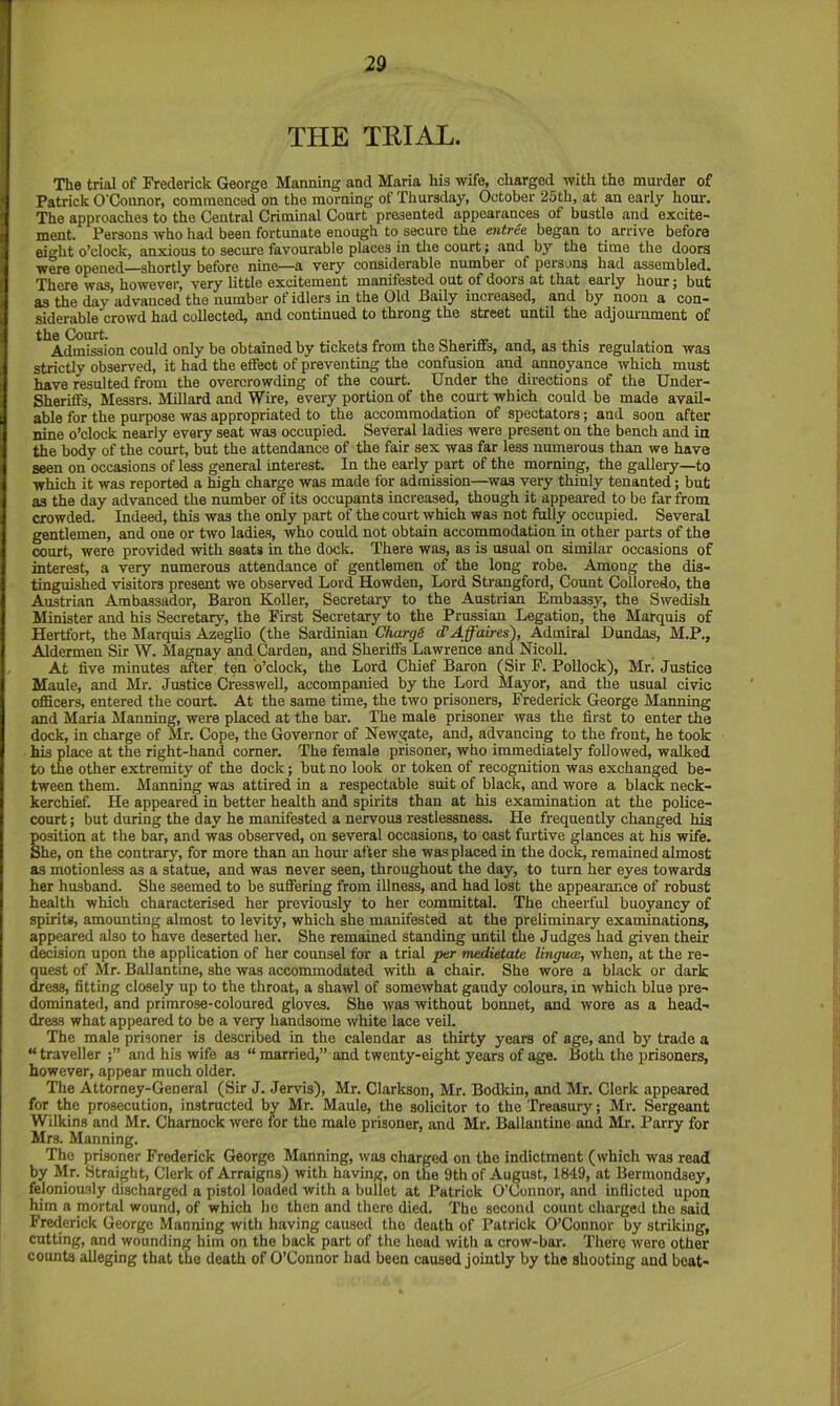 THE TRIAL. The trial of Frederick George Manning and Maria his wife, charged with the murder of Patrick O'Connor, commenced on the morning of Thursday, October 25th, at an early hour. The approaches to the Central Criminal Court presented appearances of bustle and excite- ment. Persons who had been fortunate enough to secure the entree began to arrive before eight o’clock, anxious to secure favourable places in tlie court; and by the time the doors were opened—shortly before nine—a very considerable number of persons had assembled. There was, however, very little excitement manifested out of doors at that early hour j but as the day’advanced the number of idlers in the Old Baily increased, and by noon a con- siderable crowd had collected, and continued to throng the street until the adjournment of **^Adm'Sion could only be obtained by tickets from the Sheriffs, and, as this regulation was strictly observed, it had the effect of preventing the confusion and annoyance which must have resulted from the overcrowding of the court. Under the directions of the Under- Sheriffs, Messrs. Millard and Wire, every portion of the court which could be made avail- able for the purpose was appropriated to the accommodation of spectators; and soon after nine o’clock nearly every seat was occupied. Several ladies were present on the bench and in the body of the court, but the attendance of the fair sex was far less numerous than we have seen on occasions of less general interest. In the early part of the morning, the gallery—to which it was reported a high charge was made for admission—was very thinly tenanted; but as the day advanced the number of its occupants increased, though it appeared to be far from crowded. Indeed, this was the only part of the court which was not fully occupied. Several gentlemen, and one or two ladies, who could not obtain accommodation in other parts of the «)urt, were provided with seats in the dock. There was, as is usual on similar occasions of interest, a very numerous attendance of gentlemen of the long robe. Among the dis- tinguished visitors present we observed Lord Howden, Lord Strangford, Count Colloredo, the Austrian Ambassador, Bai-on Koller, Secretary to the Austrian Embassy, the Swedish Minister and his Secretary, the First Secretary to the Prussian Legation, the Marquis of Hertfort, the Marquis Azeglio (the Sardinian Charge cTAffaires'), Admiral Dundas, M.P., Aldermen Sir W. Magnay and Carden, and Sheriffs Lawrence and Nicoll. At five minutes after ten o’clock, the Lord Chief Baron (Sir F. Pollock), Mr. Justice Maule, and Mr. Justice Cresswell, accompanied by the Lord Mayor, and the usual civic oflBcers, entered the court At the same time, the two prisoners, Frederick George Manning and Maria Manning, were placed at the bar. The male prisoner was the first to enter the dock, in charge of Mr. Cope, the Governor of Newgate, and, advancing to the front, he took his place at the right-hand corner. The female prisoner, who immediately followed, walked to the other extremity of the dock; but no look or token of recognition was exchanged be- tween them. Manning was attired in a respectable suit of black, and wore a black neck- kerchief. He appeared in better health and spirits than at his examination at the police- court ; but during the day he manifested a nervous restlessness. He frequently changed hia position at the bar, and was observed, on several occasions, to cast furtive glances at his wife. She, on the contrary, for more than an hour after she was placed in the dock, remained almost as motionless as a statue, and was never seen, throughout the day, to turn her eyes towards her husband. She seemed to be suffering from illness, and had lost the appearance of robust health which characterised her previously to her committal. The cheerful buoyancy of spirits, amounting almost to levity, which she manifested at the preliminary examinations, appeared also to have deserted her. She remained standing until the Judges had given their decision upon the application of her counsel for a trial per medietate Ihigum, when, at the re- quest of Mr. Ballantine, she was accommodated with a chair. She wore a black or dark dress, fitting closely up to the throat, a shawl of somewhat gaudy colours, in which blue pre- dominated, and primrose-coloured gloves. She was without bonnet, and wore as a head- dress what appeared to be a very handsome white lace veil. The male prisoner is described in the calendar as thirty years of age, and by trade a “ traveller and his wife as “ married,” and twenty-eight years of age. Both the prisoners, however, appear much older. The Attorney-General (Sir J. Jervis), Mr. Clarkson, Mr. Bodkin, and Mr. Clerk appeared for the prosecution, instructed by Mr. Maule, the solicitor to the Treasury; Mr. Sergeant Wilkins and Mr. Chamock were for the male prisoner, and Mr. Ballantine and Mr. Parry for Mrs. Manning. The prisoner Frederick George Manning, was charged on the indictment (which was read by Mr. Straight, Clerk of Arraigns) with having, on the 9th of August, 1849, at Bermondsey, feloniously discharged a pistol loaded with a bullet at Patrick O’Connor, and inflicted upon him a portal wound, of which ho then and there died. The second count charged the said Frederick George Manning with having caused the death of Patrick O’Connor by striking, cutting, and wounding him on the back part of the head with a crow-bar. There were other counts alleging that tuo death of O’Connor had been caused jointly by the shooting and beat-