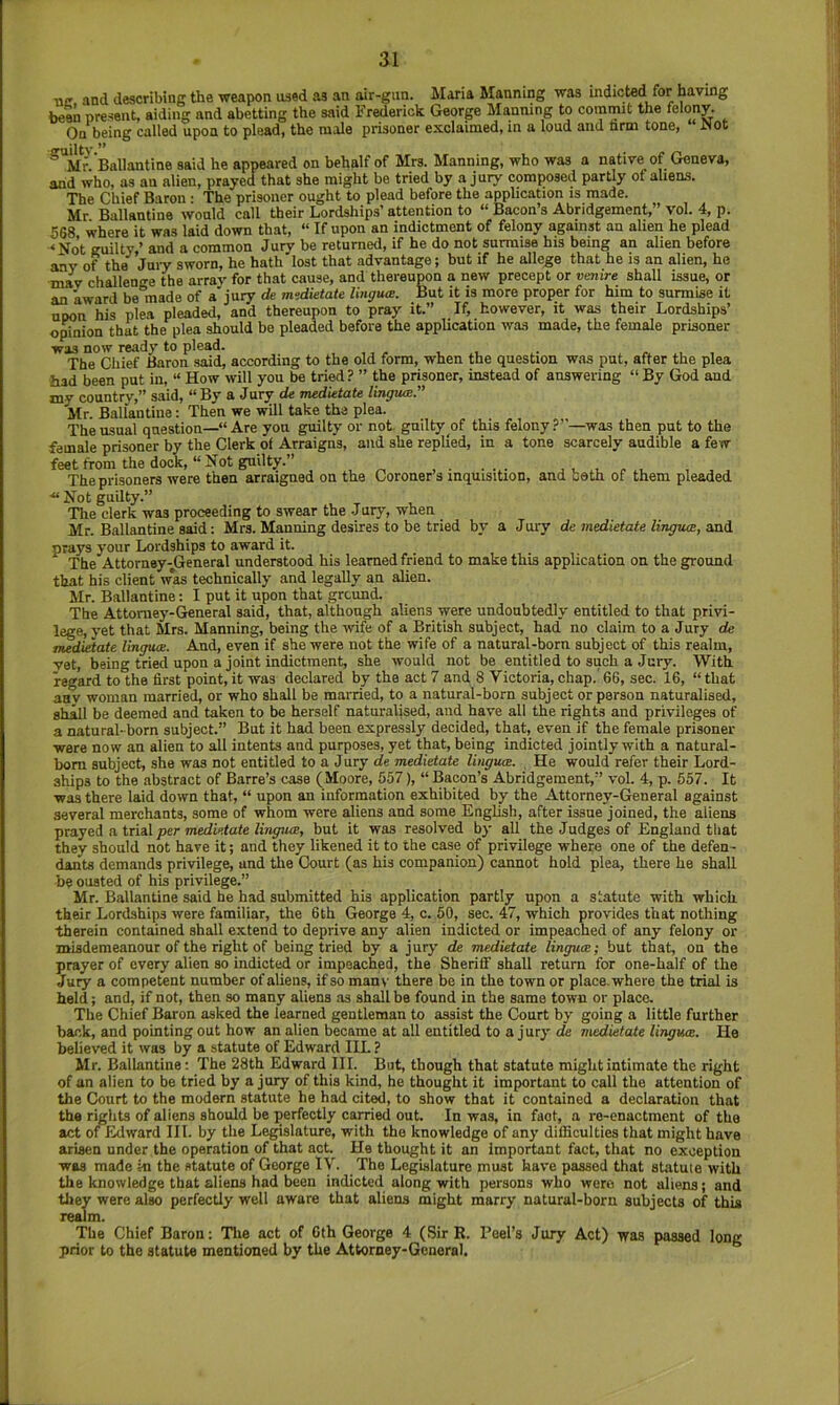 ne and describing the weapon used as an air-gim. Maria Manning was indicted for having beM present, aiding and abetting the said Frederick George Manning to commit the fe'opy- On being called upon to plead, the male prisoner exclaimed, in a loud and nrm tone, JNot ^'Mr. Ballantine said he appeared on behalf of Mrs. Manning, who was a native of Geneva, and who, as an alien, prayed that she might be tried by a jury composed partly of aliens. The Chief Baron • The prisoner ought to plead before the application is made. Mr Ballantine would call their Lordships’ attention to “ Bacon’s Abridgement,” vol. 4, p. 568 where it was laid down that, “ If upon an indictment of felony against an alien he plead •<No’t guilty,’ and a common Jury be returned, if he do not surmise his being an alien before any of the Juiy sworn, he hath lost that advantage; but if he allege that he is an alien, he may challenge the array for that cause, and thereupon a new precept or venire shall issue, or an award be made of a jury de midietate I'mguoe. But it is more proper for him to surmise it upon his plea pleaded, and thereupon to pray it.” If, however, it was their Lordships’ o^ion that the plea should be pleaded before the application was made, the female prisoner was now ready to plead. The Chief Baron said, according to the old form, when the question was put, after the plea had been put in, “ How will you be tried ? ” the prisoner, instead of answering “ By God and my country,” said, “ By a Jury de medietate lingua;” Mr. Ballantine: Then we will take the plea. The usual question—“Are you guilty or not guilty of this felony?”—was then put to the female prisoner by the Clerk of Arraigns, and she replied, in a tone scarcely audible a few feet from the dock, “ Not guilty.” ...... ^ . .-l. , . , The prisoners were then arraigned on the Coroner’s inquisition, and coth of them pleaded ■“ Not guilty.” The clerk was proceeding to swear the Jury, when Mr. Ballantine said: Mrs. Manning desires to be tried by a Jury de medietate lingum, and prays your Lordships to award it. The Attorney-General understood his learned friend to make this application on the ground that his client w*as technically and legally an alien. Mr. Ballantine: I put it upon that ground. The Attorney-General said, that, although aliens were undoubtedly entitled to that privi- lege, yet that Mrs. Manning, being the wife of a British subject, had no claim to a Jury de medietate linguae. And, even if she were not the wife of a natural-born subject of this realm, vet, being tried upon a joint indictment, she would not be entitled to such a Jury. With regard to the first point, it was declared by the act 7 and 8 Victoria, chap.' 66, sec. 16, “ that aav woman married, or who shall be married, to a natural-born subject or person naturalised, shall be deemed and taken to be herself naturalised, and have all the rights and privileges of a natural- born subject.” But it had been expressly decided, that, even if the female prisoner were now an alien to alt intents and purposes, yet that, being indicted jointly with a natural- bom subject, she was not entitled to a Jury de medietate liiiguce. He would refer their Lord- ships to the abstract of Barre’s case (Moore, 557), “ Bacon’s Abridgement,” vol. 4, p. 557. It was there laid down that, “ upon an information exhibited by the Attorney-General against several merchants, some of whom were aliens and some English, after issue joined, the aliens prayed a trial per 7nedi«<ate/inyitffi, but it was resolved by all the Judges of England that they should not have it; and they likened it to the case of privilege where one of the defen- dants demands privilege, and the Court (as his companion) cannot hold plea, there he shall be ousted of his privilege.” Mr. Ballantine said he had submitted his application partly upon a statute with which their Lordships were familiar, the 6th George 4, c. 50, sec. 47, which provides that nothing therein contained shall extend to deprive any alien indicted or impeached of any felony or misdemeanour of the right of being tried by a jury de medietate linguae; but that, on the prayer of every alien so indicted or impeached, the Sheriff shall return for one-half of the Jury a competent number of aliens, if so man\’ there be in the town or place, where the trial is held; and, if not, then so many aliens as shall be found in the same town or place. The Chief Baron asked the learned gentleman to assist the Court by going a little further back, and pointing out how an alien became at all entitled to a jury de medietate linguce. He believed it was by a statute of Edward IIL ? Mr. Ballantine: The 28th Edward III. But, though that statute might intimate the right of an alien to be tried by a jury of this kind, he thought it important to call the attention of the Court to the modern statute he had cited, to show that it contained a declaration that the rights of aliens should be perfectly carried out. In was, in fact, a re-enactment of the act of Edward III. by the Legislature, with the knowledge of any difficulties that might have arisen under the operation of that act. He thought it an important fact, that no exception was made ki the statute of George IV. The Legislature must have passed that statute with the knowledge that aliens had been indicted along with persons who were not aliens; and they were also perfectly well aware that aliens might marry natural-born subjects of this realm. The Chief Baron: Tlie act of 6th George 4 (SirE. Peel’s Jury Act) was passed long prior to the statute mentioned by the Attorney-General.