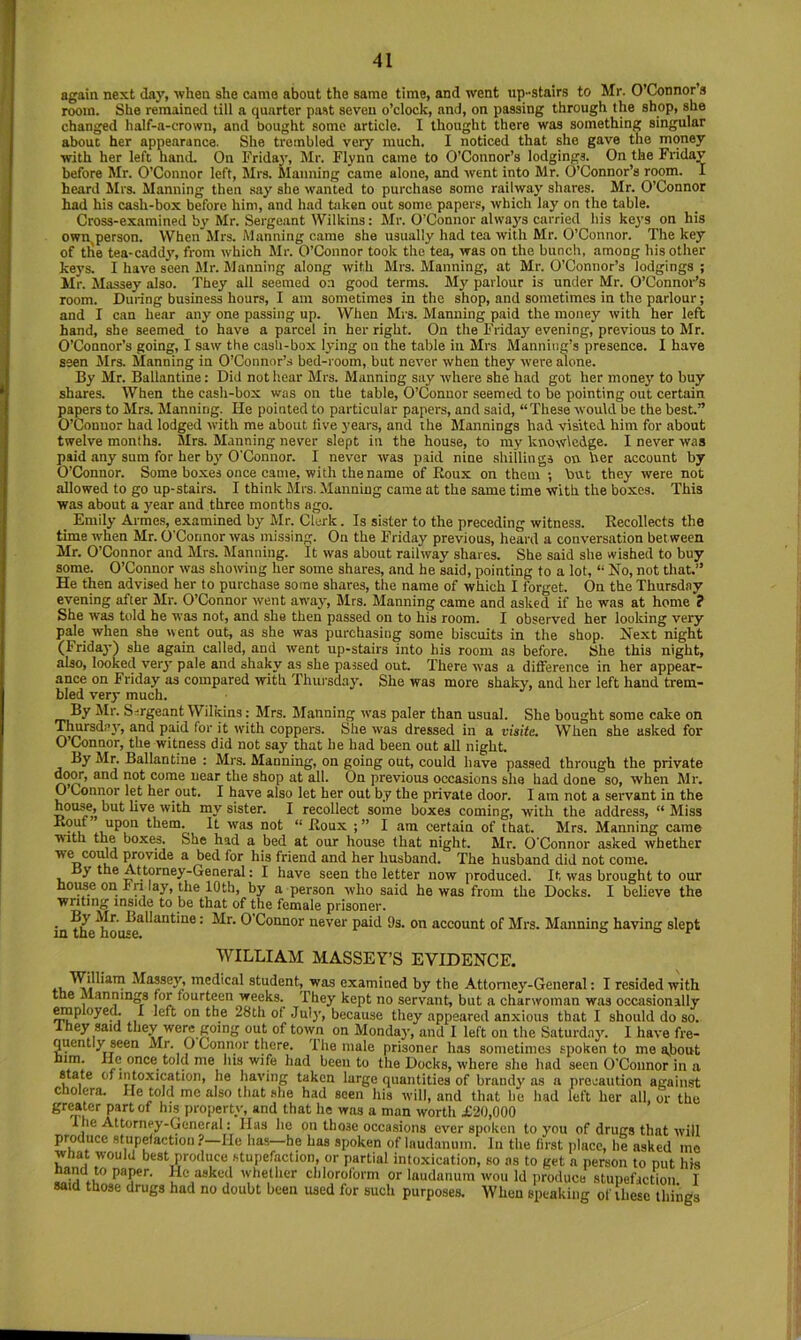 again next Jay, when she came about the same time, and went up-stairs to Mr. O’Connors room. She remained till a quarter past seven o’clock, and, on passing through the shop, she changed lia!f-a-crown, and bought some article. I thought there was something singular about her appearance. She trembled very much. I noticed that she gave the money with her left liand. On Fridaj', Mr. Flynn came to O’Connor’s lodgings. On the Friday before Mr. O’Connor left, Mrs. Manning came alone, and went into Mr. O’Connor’s room. I heard Mrs. Manning then say she wanted to purchase some railway shares. Mr. O’Connor had his cash-box before him, and had taken out some papers, which lay on the table. Cross-examined by Mr. Sergeant Wilkins: Mr. O’Connor always carried his keys on his own person. When Mrs. Manning came she usually had tea with Mr. O’Connor. The key of tlie tea-caddy', from which Jlr. O’Connor took the tea, was on the bunch, among his other keys. I have seen Jlr. Manning along with Mrs. Manning, at Mr. O’Connor’s lodgings ; Mr. Massey also. They all seemed on good terms. My parlour is under Mr. 0’Connoi'’s room. During business hours, I am sometimes in the shop, and sometimes in the parlour; and I can hear any one passing up. When Mrs. Manning paid the money with her left hand, she seemed to have a parcel in her right. On the Friday evening, previous to Mr. O’Connor’s going, I saw the cash-box lying on the table in Mrs Manning’s presence. I have seen iirs. Manning in 0’Connor’.s bed-room, but never when they were alone. By Mr. Ballantine: Did not hear Mrs. Manning say where she had got her money to buy shares. When the cash-box was on the table, O’Connor .seemed to be pointing out certain papers to Mrs. Manning. He pointed to particular papers, and said, “These would be the best.” O’Connor had lodged with me about live years, and the Mannings had visited him for about twelve months. Mrs. Manning never slept in the house, to my knowledge. I never was paid any sum for her by’O’Connor. I never was paid nine shillings on her account by O’Connor. Some boxes once came, with the name of Eoux on them •, but they were not allowed to go up-stairs. I think Mrs. Manning came at the same time with the boxes. This was about a y’ear and three months ago. Emily Armes, examined by Mr. Clerk. Is sister to the preceding witness. Recollects the time when Mr. O’Connor was missing. On the Friday previous, heard a conversation between Mr. O’Connor and Mrs. Manning. It was about railway shares. She said she wished to buy some. O’Connor was showing her some shares, and he said, pointing to a lot, “ No, not that.” He then advised her to purchase some shares, the name of which I forget. On the Thursday evening after Mr. O’Connor went away’, Mrs. Manning came and asked if he was at home ? She was told he was not, and she then passed on to his room. I observed her looking very pale when she went out, as she was purchasing some biscuits in the shop. Next night (Friday) she again called, and went up-stairs into his room as before. She this night, also, looked very’ pale and shaky as she passed out. There was a difference in her appear- ance on Friday as compared with Thursday’. She was more shaky, and her left hand trem- bled very much. By Mr. S-irgeant Wilkins: Mrs. Manning was paler than usual. She bought some cake on Thursday’, and paid for it with coppers. She was dressed in a visite. When she asked for O’Connor, the witness did not say that be bad been out all night. By Mr. Ballantine : Mrs. Manning, on going out, could have passed through the private ^or, and not come near the shop at all. On previous occasions she had done so, when Mr. O Connor let her out. I have also let her out by the private door. I am not a servant in the house, but live with my sister. I recollect some boxes coming, with the address, “ Miss them. It was not “ Roux I am certain of that. Mrs. Manning came with the boxes. She had a bed at our house that night. Mr. O’Connor asked whether we could provide a bed for his friend and her husband. The husband did not come. By the Attorney-General: I have seen the letter now produced. It was brought to our noiwe on rn lay, the 10th, by a person who said he was from the Docks. I believe the writing inside to be that of the female prisoner. in^he^ou^'^^*^^'^*' ^ P^M on account of Mrs. Manning having slept WILLIAM MASSEY’S EVIDENCE. Masseyr, medical student, was examined by the Attorney-General: I resided with the Mannings for fourteen weeks. They kept no servant, but a charwoman was occasionally' mployed. I left on the 28th of July, because they appeared anxious that I should do so. 1 hey said thev were going out of town on Monday, and I left on the Saturday. I have fre- quently seen Mr. 0 Connor there. The male prisoner has sometimes spoken to me about once told me liis wife had been to the Docks, where she had seen O’Connor in a state of intoxication, he having taken large quantities of brandy as a precaution against cholera. He told me also that she had seen his will, and that he had left her all, or the greater part of his property, and that he was a man worth £20,000 1 he Attorney-General: Has ho on those occasions ever spoken to you of drugs that will produce stupefaction ?—He has—he has spoken of laudanum. In the first place, he asked mo wnat would best produce stupefaction, or partial intoxication, so os to get a person to put his nand to paper. He asked whether chloroform or laudanum won Id produce stupefaction I said those drugs had no doubt been used for such purposes. When speaking of these hings