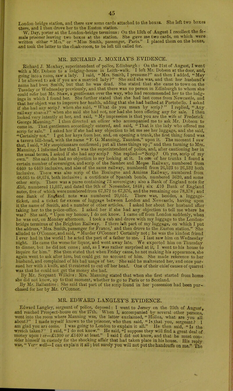 London-bridge station, and there saw some cards attached to the boxes. She left two boxes there, and 1 tlien drove her to the East on station. ' W. Day, porter at the London-bridge terminus: On the 13th of August I recollect the fe- male prisoner leaving two boxes at the station. She gave me two cards, on which were written either “ Mrs.” or “ Miss Smith, passenger, Paris.” I placed them on the boxes, ABd took the latter to the cloak-room, to bo left till called for. MR. RICHARD J. MOXHAY’S EVIDENCE. Richard J. Moxha}', superintendent of police, Edinburgh: On the 21st of August, I went with a Mr. Dobson to a lodging-house in Leith-walk. I left Mr. Dobson at the door, and, going into a room, saw a lady. I said, “ Mrs. Smith, I presume ?” and then I added, “ May I be allowed to ask if you are a married lady?” She said she was, and that her husband’s name had b'ren Smith, but that he was dead. She stated that she came to town on the Tuesdav or Wednesday previously, and that there was no person in Edinburgh to whom she could refer but Mr. Shaw, a gentleman over the way, who had recommended her to the lodg- ings in which I found her. She further stated that she had last come from Newcastle, and that her object was to improve her health, adding that she had bathed at Portobetlo. I asked if she had any scrip? when she said, “What do you mean by scrip?” I replied, “Any railway sliares?” when she said she had not, nor had she been offering any for sale. I tlien looked very intently at her, and said, “ My impression is that you are the wife of Frederick George Manning.”' I then directed an olhcer who accompanied me to ask Mr. Dobson to come in. That gentleman accordingly entered, and said, “ That is the lady who offered me scrip for sale.” I asked her if she had any objection to let me see her luggage, and she said, “ Certainly not.” I got her keys from her, and, on opening a trunk, the first thing found was a tavern bill-head, with the name “ F. G. Manning, Taunton,” upon it. The moment I saw that, I said, “ My suspicionsare confirmed; put all these things upand then turning to Mrs. Manning, I informed her that I was the superintendent of police, and, after cautioning her in the usual terms, I asked if she had any scrip ? She replied— Scrip ? Oh yes, scrip of my own.” She said she had no objection to my looking at it. In one of her trunks I found a certain number of sovereigns, and scrip of the Sambre and Meuse Railway, numbered from 6460 to 6469 inclusive, and also of the same railway, numbered from 26,523 to 26,532 both inclusive. There was also scrip of the Boulogne and Amiens Railway, numbered from 48,665 to 48,674, both inclusive; a certificate of Spanish bonds, numbered 3620, and some other scrip. There was a purse containing 73 sovereigns; also a Bank of England note for £60, numbered 11,037, and dated the 9th of November, 1848; six £10 Bank of England note.®, five of which were numbered from 67,372 to 67,376, and the remaining one 78,378 j and one llank of England note was numbered 20,051. There was, besides, a luggage- ticket, and a ticket for excess of luggage between London and Newcastle, having upon it the name of Smith, and a number of other articles.- I asked her about her husband after taking her to the police-office. I asked her if she had any objection to tell me where he was? She said, “ Upon my honour, 1 do not know. I came off from London suddenly, when he was out, on Monday afternoon. I took a cab and drove with ray luggage to the London- bridge terminus of the Brighton Railway. I there left part of my luggage, on which I put the address, ‘ Mrs. Smith, passenger for France,’ and then drove to the Euston station.” She alluded to O’Connor, and said, “ Murder O’Connor 1 Certainly not; he was the kindest friend I ever had in the world 1 he acted the part of a father to me. I last saw him on Wednesday night. He came the worse for liquor, and went away late. We expected him on Thursday to dinner, but lie did not come; and, as I was rather surprised at it, I went to his house to inquire for him.” She then stated that when Friday came, he not making liis appearance, she again went to ask after him, but could get no account of him. She made reference to her husband, and complained of his bad usage of her. She said he maltreated her, and once pur- sued her with .a knife, and threatened to cut off her head. One of their chief causes of quarrel was that he could not get the money she had. By Mr. Sergeant Wilkins: Mrs. Manning stated that when she first started from home she did not know, up to that moment, whether to go to Paris or to Scotland. By Mr. Ballantine: She said that part of the scrip found in her possession had been pur- chased for her by Mr. O’Connor. MR. EDWARD LANGLEY’S EVIDENCE. Edward Langley, sergeant of police, deposed: I went to Jersey on the 25th of August, and reached Prospect-house on the 27th. When I, accompanied by several other persons, went into the room where Manning was, the latter exclaimed, “ Holloa, what are you all about?” I made myself known to the prisoner, who then said, “Is.that you, sergeant? I am glad you are come. I was going to London to explain it all.” He then said, “ Is the wretch taken? ’ 1 said, “ I do not know.” He said, “I suppose they will find a great deal of money upon 1 or—£1300 or £1400 at least.” I said I did not know, and that he must con- sider himself in cu.stody for the shocking affair that had taken place in his house. His reply was, “ Yerv well—I can explain it all; but surely you will not put the handcuffs on me.” The