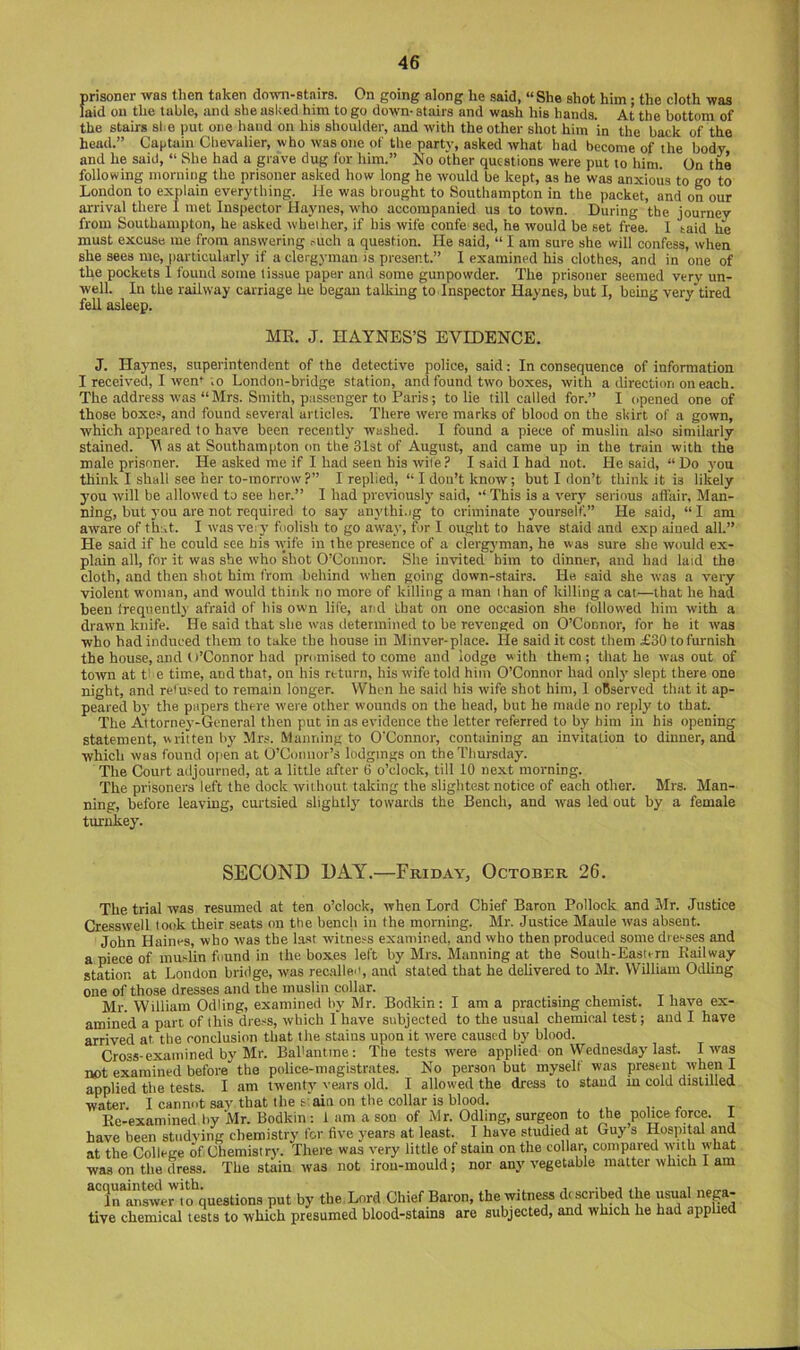 prisoner was then taken down-stairs. On going along he said, “She shot him; the cloth was laid on the table, and she asked him to go down- stairs and wash his hands. At the bottom of the stairs slie jmt one hand on his shoulder, and with the other shot him in the back of the head.” Captain Chevalier, who was one of the party, asked what had become of the body and he said, “ She had a grave dug for him.” No other questions were put to him. On the following morning the prisoner asked how long he would be kept, as he was anxious to go to London to explain everything. He was brought to Southampton in the packet, and on our arrival there I met Inspector Haynes, who accompanied us to town. During the journey from Southampton, he asked whether, if his wife confe sed, he would be set free. I taid he must excuse me from answering ruch a question. He said, “ I am sure she will confess, when she sees me, particularly if a clergyman is present.” I examined his clothe.s, and in one of the pockets I found some tissue paper and some gunpowder. The prisoner seemed very un- well. In the railway carriage he began talking to Inspector Haynes, but I, being verytired fell asleep. MK. J. HAYNES’S EVIDENCE. J. Haynes, superintendent of the detective police, said: In consequence of information I received, I wem to London-bridge station, and found two boxes, with a direction on each. The address was “Mrs. Smith, passenger to Paris; to lie till called for.” I opened one of those boxe-s and found several articles. There were marks of blood on the skirt of a gown, which appeared to have been recently washed. I found a piece of muslin also similarly stained. V as at Southampton on the 31st of August, and came up in the train with the male prisoner. He asked me if I had seen his wife ? I said 1 had not. He said, “ Do you think I shall see her to-morrow?” I replied, “I don’t know; but I don’t think it is likely you will be allowed to see her.” I had previously said, “This is a very seiious affair. Man- ning, but 3’ou are not required to say anythi.ig to criminate yourself.” He said, “ I am aware of that. I was ve:j' foolish to go away, for I ought to have staid and exp aiued all.” He said if he could see his wife in the presence of a clergyman, he was sure she would ex- plain all, for it was she who shot O’Connor. She invited him to dinner, and had laid the cloth, and then shot him from behind when going down-stairs. He said she was a very violent woman, and would think no more of killing a man than of killing a cat—that he had been frequently afraid of his own life, and that on one occasion she followed him with a drawn knife. He said that she was determined to be revenged on O’Connor, for he it was who had induced them to take the house in Minver-place. He said it cost them £30 to furnish the house, and O’Connor had promised to come and lodge with them; that he was out of town at t e time, and that, on his return, his wife told him O’Connor had only slept there one night, and refused to remain longer. When he said his wife shot him, I observed that it ap- peared by the papers there were other wounds on the head, but he made no reply to that. The Attorney-General then put in as evidence the letter referred to by him in his opening statement, written by Mr.s. Manning to O'Connor, containing an invitation to dinner, and which was found open at O’Connor’s lodgings on the Thursday. The Court adjourned, at a little after b o’clock, till 10 next morning. The prisoners left the dock without taking the sliglitest notice of each other. Mrs. Man- ning, before leaving, curtsied slightly towards the Bench, and was led out by a female turnkey. SECOND DAY.—Friday, October 26. The trial was resumed at ten o’clock, when Lord Chief Baron Pollock and Mr. Justice Cresswell took their seats on the bench in the morning. Mr. Justice Maule was absent. John Haines, who was the last witness examined, and who then produced some dresses and a piece of mudin found in the boxes left by Mrs. Manning at the South-Eastern Railway station at London bridge, was recalled, and stated that he delivered to Mr. WOliam Odling one of those dresses and the muslin collar. Mr. William Odling, examined by Mr. Bodkin; I am a practising chemist. I have ex- amined a part of this dress, which 1 have subjected to the usual chemical test; and I have arrived at the conclusion that the stains upon it were caused by blood. Cross-examined by Mr. Bal'antine: The tests were applied on Wednesday last. I was not examined before the police-magistrates. No person but myself was present when I applied the tests. I am twenty' vears old. I allowed the dress to stand m cold distilled waW I cannot say that the b‘ain on the collar is blood. ^ x- t Re-examined liy ‘Mr. Bodkin : i am a son of Mr. Odling, surgeon to the police force. I have been studying chemistry for fiye years at least. I haye studied at Guy s Hospital and at the College of Chemistry. There was very little of stain on the collar, compared with what was on the dress. The stain was not irou-mould; nor any vegetable matter which I am “'iraraweM^questions put by the Lord Chief Baron, the witness described the usual nep- tive chemical tests to which presumed blood-stains are subjected, and which he had applied