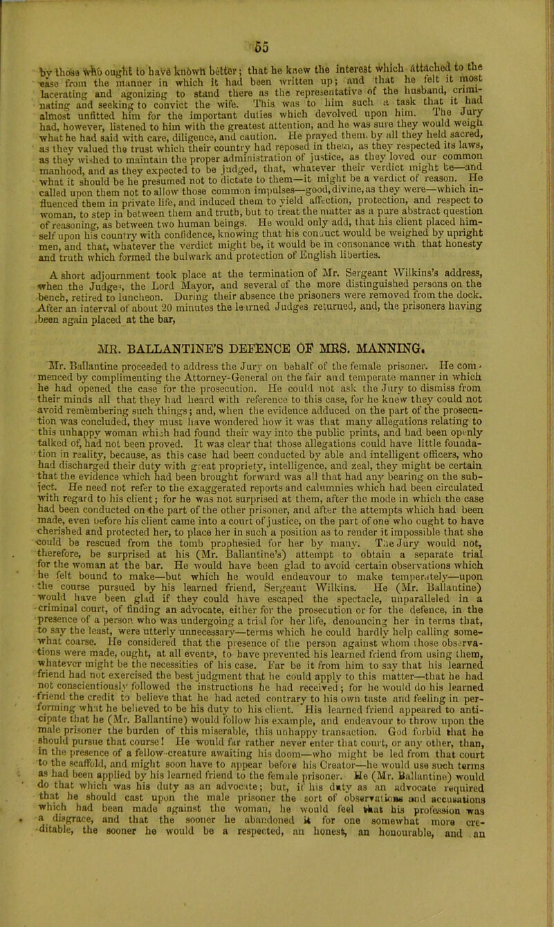 bv Ihosa ought to have kn6wh better; that he knew the interest wliich ettiched to the •ease from the manner in which It had been written up; and that he felt it most lacerating and agonizing to stand there as the representative of the husband, nating and seeking to convict the wife. This was to him such a task that it had almost unfitted him for the important duties which devolved upon him. ihe Jury had, however, listened to him with the greatest attention, and he was sure they would weigh what he had said with care, diligence, and caution. He prayed them, by all they held sacred, as they valued the trust which their country had reposed in them, as they respected its laws, as they wished to maintain the proper administration of justice, as they loved our common manhood, and as they expected to be judged, that, whatever their verdict might be and what it should be he presumed not to dictate to them it might be a verdict of reason. He called upon them not to allow those common impulses—good,divine, as they were—which in- fluenced them in private life, and induced them to yield affection, protection, and respect to woman, to step in between them and truth, but to treat the matter as ii pure abstract question of reasoning, as between two human beings. He would only add, that his elient placed him- self upon his country with confidence, knowing that his con ..net would bo weighed by upright men, and that, whatever the verdict might be, it would be in consonance with that honesty and truth which formed the bulwark and protection of English liberties. A short adjournment took place at the termination of Mr. Sergeant Wilkins’s address, when the Judges the Lord Mayor, and several of the more distinguished persons on the bench, retired to luncheon. During their absence the prisoners were removed from the dock. After an interval of about 20 minutes the le irned Judges returned, and, the prisoners having -been again placed at the bar, ME. BALLANTINE’S DEFENCE OF MES. MANNING. Mr. Bailantine proceeded to address the Jury on behalf of the female prisoner. He corn- menced by complimenting the Attorney-General on the fair and temperate manner in which, he had opened the case for the prosecution. He could not ask the Jiiry to dismiss from their minds all that they had heard with reference to this case, for he knew they could not avoid remfembering such things; and, when the evidence adduced on the part of the prosecu- tion was concluded, they must have wondered how it was that maiy allegations relating to this unhappy woman which had found their way into the public prints, and bad been openly talked of, had not been proved. It was clear that those allegations could have little founda- tion in reality, because, as this case had been conducted by able and intelligent officers, who had discharged their duty with great propriety, intelligence, and zeal, they might be certain that the evidence which had been brought forward was all that had anj' bearing on the sub- ject. He need not refer to the exaggerated reports and calumnies which had been circulated with regard to his client; for he was not surprised at them, after the mode in which the case had been conducted on the part of the other prisoner, and after the attempts which had been made, even before his client came into a court of justice, on the part of one who ought to have cherished and protected her, to place her in such a position as to render it impossible that she could be rescued from the tomb prophesied for her by many. TueJury would not, therefore, be surprised at his (Mr. Ballantine’s) attempt to obtain a separate trial for the woman at the bar. He would have been glad to avoid certain observations which he felt bound to make—but which he would endeavour to make temper.delj’—upon the course pursued by his learned friend. Sergeant Wilkins. He (Mr. Bailantine) would have been glad if they could have escaped the spectacle, unparalleled in a •criminal court, of finding an advocate, either for the prosecution or for the defence, in the presence of a person who was undergoing a trial for her life, denouncing her in terras that, to say the least, were utterly unnecessary—terms which he could hardly help calling some- what coarse. He considered that the presence of the person against whom those obs.-rva- tions were inade, ought, at all events, to have prevented his learned friend from using them, whatever might be the necessities of his case. Ear be it from him to say that his learned friend had not exercised the best judgment tha,t he could apply to this matter—that he had not conscientiously followed the instructions he had received; for lie would do his learned triend the credit to believe that he had acted contrary to his own taste and feeling in per- forming what he believed to be his duty to his client. His learned friend appeared to anti- cipate tliat he (Mr. Bailantine) would follow his example, and endeavour to throw upon the male prisoner the burden of this miserable, this unhappy transaction. God forbid that ha should pursue that course! He would far rather never enter that court, or any other, than, in the presence of a fellow creature awaiting his doom—who might be led from that court to the scaffold, and might soon have to njipear before his Creator—he would use such terms as had been applied by his learned friend to the female prisoner. He (Mr. Bullantiiie) wnuld do that which was his duty as an advocate; but, if his duty as an advocate required that he should cast upon the male prisoner the sort of ob-servatioiw iwul accusations which had been made against the woman, he would feel that his profession was a disgrace, and that the sooner he abandoned it for one somewhat more cre- ditable, the sooner he would be a respected, an honest, an honourable, and an