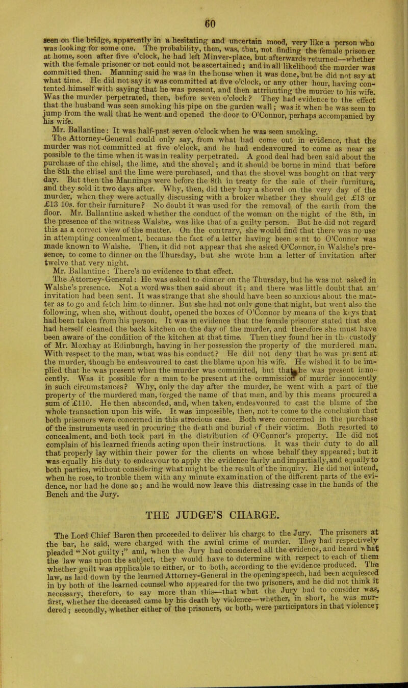 seon on the bridge, apparently in a hesitating and uncertain mood, very like a person who was looking for some one. The probability, then, was, that, not finding the female prisoner at home, soon after tive o’clock, he had left Minver-place, but afterwards returned—whether with the female prisoner or not could not be ascertained ; and in all likelihood the murder was committed then. Manning said he was in the house when it was done, but he did not say at what time. He did not say it was committed at five o’clock, or any other hour, having con~ tented himself with saying that he was present, and then attributing the murder to his wife. Was the murder perpetrated, then, before seven o’clock? They had evidence to the effect that the husband was seen smoking his pipe on the garden wall; was it when he was seen to jump from the wall that he went and opened the door to O'Connor, perhaps accompanied bv his wife. •' Mr. Ballantine: It was half-past seven o’clock when he was seen smoking. The Attorney-General could only say, from what had come out in evidence, that the murder was not committed at five o’clock, and he had endeavoured to come as near as possible to the time when it was in leality perpetrated. A good deal had been said about the purchase of the chisel, the lime, and the shovel; and it should be borne in mind that before the 8th the chisel and the lime were purchased, and that the shovel was bought on shat very day. But then the Mannings were before the 8th in treaty for the sale of their furniture, and they sold it two daj'S after. Why, then, did they bu}’ a shovel on the very day of the murder, when they were actually discussing with a broker whether they should get £13 or £13 10s. for their fpniture ? Mo doubt it was used for the removal of the esirtli from the floor. Mr. Ballantine asked whether the conduct of the woman on the night of the 8th, in the presence of the witness Walshe, was like that of a auilty person. But he did not regard this as a correct view of the matter. On the contrary, she would find that there was no use in attempting concealment, because the fact of a letter having been stnt to O’Connor was made known to Walshe. Then, it did not appear that she asked O’Connor, in Walshe’s pre- sence, to come to dinner on the Thursday, but she wrote him a letter of invitation after twelve that very night. Mr. Ballantine: There’s no evidence to that effect. The Attorney-General: He was asked to dinner on the Thursday, but he was not asked in Walshe’s presence. Not a word was then said about it; and there was little doubt that an invitation had been sent. It was strange that she should have been so anxious about the mat- ter as to go and fetch him to dinner. But she had not onlv gone that night, but went also the following, when she, without doubt, opened the boxes of O’Connor by means of the k' ys that had been taken from his person. It was m evidence that tbe female prisoner stated that she had herself cleaned the back kitchen on the day of the murder, and therefore .she must have been aware of the condition of the kitchen at that time. Then they found her in tlu- custody of Mr. Moxhay at Edinburgh, having in her possession the property of the murdered man. With respect to the man, what was his conduct? He did not deny that he was pnsent at the murder, though he endeavoured to cast the blame upon his wife. He wished it to be im- plied that he was present when the murder was committed, but tha||be was present inno- cently. Was it possible for a man to be present at ihe commission of murder innocently in such circumstances? Why, only the day after the muider, he w^ent with a part of the propertj’ of the murdered man, forged the name of that man, and by this means procured a sum of £110. He then absconded, and, when taken, endeavoured to cast tbe blame of the whole transaction upon his wife. It was impossible, then, not ts tome to the conclusion that both prisoners were concerned in this atrocious case. Both were concerned in tbe purchase of the instruments used in procuring the death and burial i f their victim. Both resorted to concealment, and both took part in the distribution of O'Connor’s property. He did not complain of his learned friends acting upon their instructions. It was tlieir duty to do all that properly lay within their power for the clients on whose behalf they appeared; but it was equally his duty to endeavour to apply the evidence fairly and impartiall3',and equally to both parties, without considering what might be the re.^ult of the inquiry. He did not intend, when he rose, to trouble them with any minute examination of tbe different parts of the evi- dence, nor had he done so; and he would now leave this distressing case in the hands of the Bench and the Jury. THE JUDGE’S CHARGE. The Lord Chief Baron then proceeded to deliver his charge to the Jury. The prisoners at the bar, he said, were charged with the awful crime of murder. They had respectively pleaded “ Not guiltyand, when the Juiy had considered all the evidence, and heard vhat the law was upon the subject, they would have to determine with rwpect to each of them whether guilt was applicable to either, or to both, according to the evidence produced, the law, as laid down by the learned Attorney-General in the opening speech, had been acquiesced in by both of the learned counsel who aiipeared for the two prisoners, and he did not think it necessary, therefore, to say more than this-that vhat ihe Jury had to consider first, whether the deceased came by his death by violence—whether, m short, he was mur- dered ; secondly, whether either of the prisoners, or both, were participators in that violence,