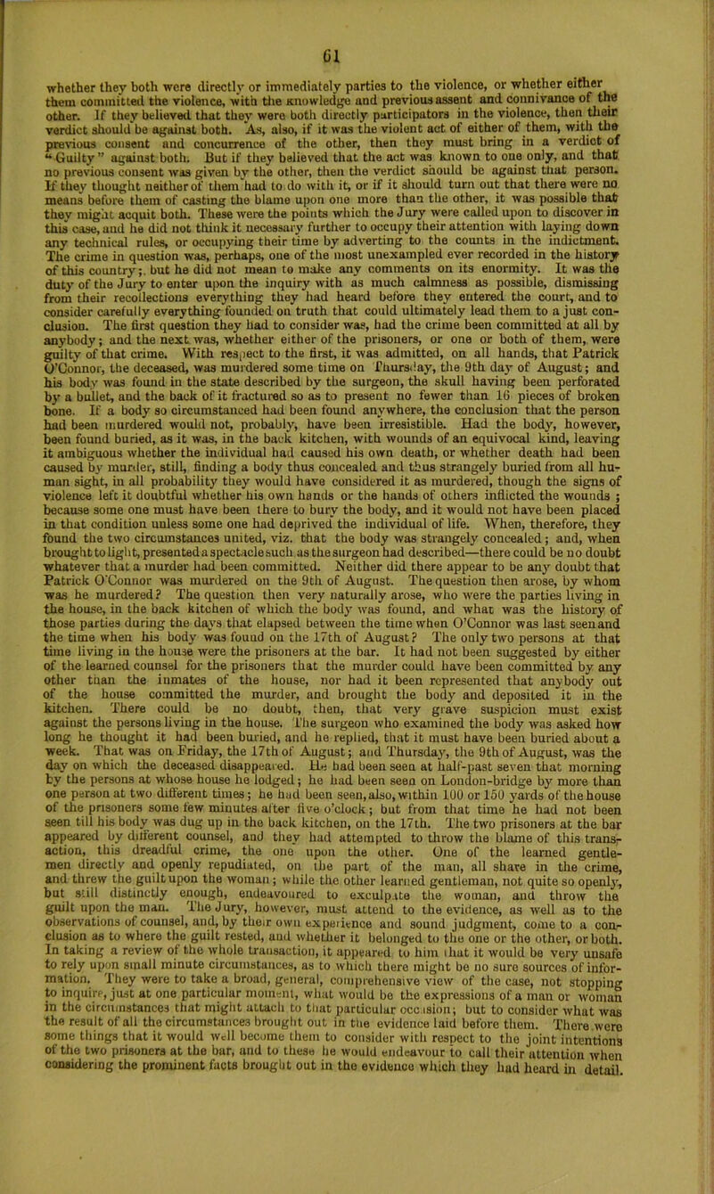 Cl whether they both were directly or immediately parties to the violence, or whether either them committed the violence, with tlie Knowledge and previous assent and connivance of the other. If they believed that they were both directly participators in the violence, then their verdict should be against both. As, also, if it was the violent act of either of them, with the pre^ous consent and concurrence of the other, then they must bring in a verdict of “Guilty” against both. 13ut if they believed that the act was known to one only, and that no previous consent was given by the other, then the verdict should be against tliat person. If they thought neither of them had to do with it, or if it should turn out that there wore no means before them of casting the blame upon one more than the other, it was possible that they might acquit both. These were the points wliich the Jury were called upon to discover in this case, and he did not think it necessary further to occupy their attention with laying down any technical rules, or occupying their time by adverting to the counts in the indictment. The crime in question was, perhaps, one of the most unexampled ever recorded in the history of this country;, but he did not mean to make any comments on its enormity. It was the duty of the Jury to enter upon the inquiry with as much calmness as possible, dismissing from their recollections everything they had heard before they entered the court, and to consider carefully everything founded on truth that could ultimately lead them to a just con- clusion. The first question they had to consider was, bad the crime been committed at all by anybody; and the next was, whether either of the prisoners, or one or both of them, were guilty of that crime. With respect to the first, it was admitted, on all hands, that Patrick O’Connor, the deceased, was murdered some time on Thursday, the 9th day of August; and his body was found in the state described by the surgeon, the skull having been perforated by a bullet, and the back of it fractured so as to present no fewer than 16 pieces of broken bone. If a body so circumstanced had been found anywhere, the conclusion that the person had been murdered would not, probably, have been irresistible. Had the body, however, been found buried, as it was, in the back kitchen, with wounds of an equivocal kind, leaving it ambiguous whether the individual had caused his own death, or whether death had been caused by murder, still, finding a body thus concealed and thus strangely buried from all hu- man sight, in all probability they would have considered it as murdered, though the signs of violence left it doubtful whether his own hands or the hands of others inflicted the wounds ; because some one must have been there to bury the body, and it would not have been placed in that condition unless some one had deprived the individual of life. When, therefore, they found the two circumstances united, viz. that the body was strangely concealed; and, when brought to light, presented a spectacle such as the surgeon had described—there could be n o doubt whatever that a murder had been committed. Neither did there appear to be anj' doubt that Patrick O'Connor was murdered on the 9 th of August. The question then arose, by whom was he murdered? The question then very naturally arose, who were the parties living in the house, in the back kitchen of which the body was found, and what was the history of those parties during the days that elapsed between the time when O’Connor was last seen and the time when his body was found on the 17th of August? The only two persons at that time living in the house were the prisoners at the bar. It had not been suggested by either of the learned counsel for the prisoners that the murder could have been committed by any other than the inmates of the house, nor had it been represented that anybody out of the house committed the murder, and brought the body and deposited it in the kitchen. There could be no doubt, then, that very grave suspicion must exist against the persons living in the house. The surgeon who examined the body was asked how long he thought it had been buried, and he replied, that it must have been buried about a week. That was on Friday’, the 17 th of August; and Thursday, the 9 th of August, was the day on which the deceased disappeared. He had been seen at half-past seven that morning by the persons at whose house he lodged; he had been seen on London-bridge by more than one person at two different times; he had been seen, also, within 100 or 150 yards of the house of the prisoners some few minutes after five o’clock; but from that time he had not been seen till his body was dug up in the back kitchen, on the 17th. The two prisoners at the bar appeared by different counsel, and they had attempted to throw the blame of this transr- action, this dreadful crime, the one upon the other. One of the learned gentle- men directly and openly repudiated, on the part of the man, all share in the crime, and threw the guilt upon the woman; while the other learned gentleman, not quite so openly’, but still distinctly enough, endeavoured to exculp.ite the woman, and throw the guilt upon the man. The Jury, however, must attend to the evidence, as well as to the observations of counsel, and, by their own experience and sound judgment, come to a con- clusion as to where the guilt rested, and whether it lieloiiged to tlio one or the other, or both. In taking a review of the wiiole transaction, it appeared to him ihat it would be very unsafe to rely upon small minute circumstances, as to which there might be no sure sources of infor- mation. They were to take a broad, general, comprehensive view of the case, not stopping to inquire, just at one particular moment, wlnit would bo the expressions of a man or woman in the circumstances that migiit attach to that particular occ.ision; but to consider what was the result of all the circumstances brought out in tiie evidence laid before them. There were some things that it would wdl become them to consider witli respect to the joint intentions of the two prisoners at the bar, and to these lie would endeavour to call tlieir attention when considering the prominent facts brought out in the evidence whidi they liad heard in detail