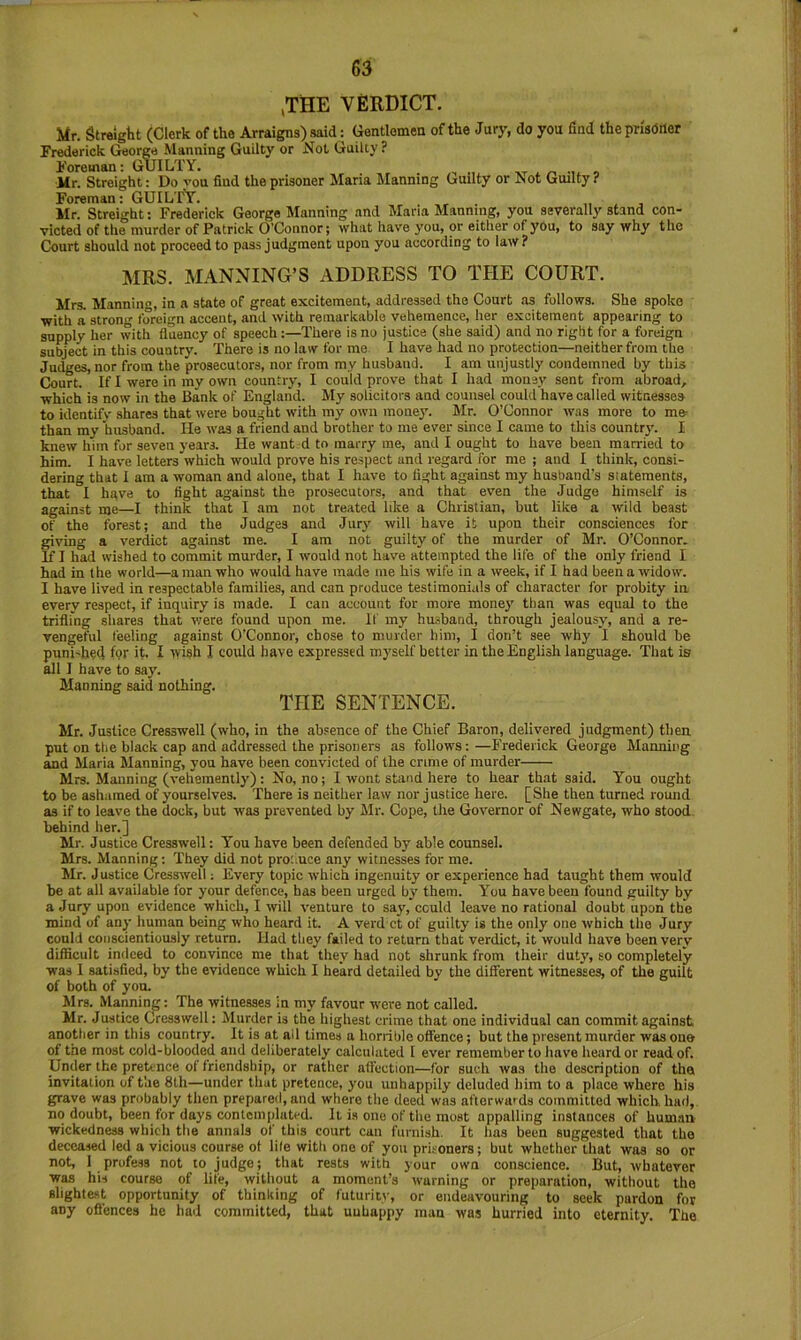 ,THE VERDICT. Mr. Streight (Clerk of the Arraigns) said: Gentlemen of the Jury, do you find the prisoner Frederick George Manning Guilty or Not Guilty ? Foreman: GUILTY. _ it /-> -i o Mr. Straight: Do von find the prisoner Maria Manning Guilty or hiot Guilty ? Foreman; GUILTY. Mr. Streight: Frederick George Manning and Maria Manning, you severally stand con- victed of the murder of Patrick O’Connor; what have you, or either of you, to say why the Court should not proceed to pass judgment upon you according to law? MRS. MANNING’S ADDRESS TO THE COURT. Mrs. Manning, in a state of great excitement, addressed the Court as follows. She spoke with a strong foreign accent, and with remarkable vehemence, her excitement appearing to supply her with fluency of speech:—There is no justice (she said) and no right for a foreign subject in this country. There is no law for me I have had no protection—neither from the Judges, nor from the prosecutors, nor from my husband. I am unjustly condemned by this Court. If I were in my own country, I could prove that I had money sent from abroad, which is now in the Bank of England. My solicitors and counsel could have called witnesses to identifv shares that were bought with my own raonej'. Mr. O’Connor was more to me> than my husband. He was a friend and brother to me ever since I came to this countr)’. I knew him for seven years. He want d to marry me, and I ought to have been married to him. I have letters which would prove his respect and regard for me ; and I think, consi- dering that I am a woman and alone, that I have to light against my husband’s statements, that I hgve to fight against the prosecutors, and that even the Judge himself is against me—I think that I am not treated like a Christian, but like a wild beast of the forest; and the Judges and Jury will have it upon their consciences for giving a verdict against me. I am not guilty of the murder of Mr. O’Connor. If I had wished to commit murder, I would not have attempted the life of the only friend I had in the world—a man who would have made me his wife in a week, if I had been a widow. I have lived in respectable families, and can produce testimonials of character for probity in every respect, if inquiry is made. I can account for more money than was equal to the trifling shares that v/ere found upon me. If my hu-sband, through jealousy, and a re- vengeful feeling against O'Connor, chose to murder him, I don’t see why I should be puni'hed f<?r it. I tvieh I could have expressed myself better in the English language. That is all I have to say. Manning said nothing. THE SENTENCE. Mr. Justice Cresswell (who, in the absence of the Chief Baron, delivered judgment) then put on the black cap and addressed the prisoners as follows: —P'rederick George Manning and Maria Manning, you have been convicted of the crime of murder Mrs. Manning (vehemently) : No, no; I wont stand here to hear that said. You ought to be ashamed of yourselves. There is neither law nor justice here. [She then turned round as if to leave the dock, but was prevented by Mr. Cope, the Governor of Newgate, who stood behind her.] Mr. Justice Cresswell: You have been defended by able counsel. Mrs. Manning: They did not pro:,uce any witnesses for me. Mr. Justice Cresswell; Every topic which ingenuity or experience had taught them would be at all available for your defence, has been urged by' them. You have been found guilty by a Jury upon evidence which, I will venture to say', could leave no rational doubt upon the mind of any human being who heard it. A verd ct of guilty is the only one which the Jury could conscientiously return. Had they failed to return that verdict, it would have been very dif&cult indeed to convince me that they had not shrunk from their duty, so completely was I satisfied, by the evidence which I heard detailed by the different witnesses, of the guilt of both of you. Mrs. Manning: The witnesses in my favour were not called. Mr. Justice Cresswell: Murder is the highest crime that one individual can commit against another in this country. It is at ail times a horrible offence; but the present murder was one of the most cold-blooded and deliberately calculated I ever remember to have heard or read of. Under the preUnce of friendship, or rather affection—for such was the description of the invitation of t’ae 8lh—under that pretence, you unhappily deluded him to a place where his grave was probably then prepared, and where the deed was afterwards committed which, had, no doubt, been for days contemplated. It is one of the moat appalling instances of human wickedness which the annals of this court can furnish. It has been suggested that the deceased led a vicious course of life with one of you prisoners; but whether that was so or not, 1 profe.ss not to judge; that rests with your own conscience. But, whatever was his course of life, without a moment’s warning or preparation, without the slighfe.st opportunity of thinking of futuriiv, or endeavouring to seek pardon for any oflfences he had committed, that unhappy man was hurried into eternity. The