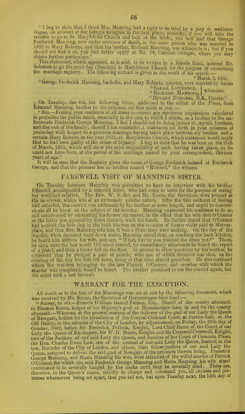 “ I beg to state that I thmk Mrs. Maaning liad a right to be tried by a jury de medktate lingua:, on account of her being a foreigner in tlie first place; secondly if you will take the trouble to go to St. Blaiylebone Church and look at the books, you will find fhat George Frederick Manning, now under sentence of death, is the same person who was married in 1832 to Mary Robert.', and that bis brother, Richard Manning, was witness to it- but if you should not find it so, you had better apply at No. 28, Camden-cottages, where you may obtain further particulars.” ’’ ^ This statement, which appeared, as is said, to be written in a female hand, induced Mr. Solomon to go the next day (Sunday) to Marylebone Church for the purpose of examining the marriage registry. The following extract is given as the result of his seaich “ George Frederick Manning, bachelor, and Mary Roberts, spinster, were married by banns “S.VBAii Law-rence, ) “ Richard Manning, / “ Bryant Burgess, B.A., Curate.” .. On Tueadaj', the Gtb, the following letter, addressed to the editor of the Times, from Edmund Planning, brother to the prisoner, set that point at rest;— “ Sir,—Feeling your readiness at all times to correct any erroneous impressions calculated to prejudice the public mind, especially in the case to which I allude, as a brother to the un- Airtuiiate Frederick George Mnnniug, I feel 1 should not be doing justice to .myself, brothers, and the rest of the family, should I not contradict a statement set forth in your columns of yesterday with respect to a previous marriage having taken place between my brother and a certain Mary Roberts in the year 1832, at Marylebone Chin ch, which statement would unply that he had been guilty of the crime of bigamy. I beg to state that he was born ou the 20th of March, 1820, which will show the utter impossibility of such having taken place, as he could uot have been, at the period of the marriage named by your correspondent, thirteen years of age.” It will be seeu that the Registry gives the name of George Frederick instead of Frederick George, and that the prisoner has no brother named “Richard,” the witness. FAREWELL VISIT OF MANNING’S SISTER. On Tuesday forenoon Manning ivas permitted to have an intci-view' with -his brother Edmimd, accompanied by a married sister, who had come to town for the purpose of seeing her wretched relative. The Rev. W. S. Roe and Mr. Keene, the Governor, were present at the interview, which was of an extremely painful nature. After the first outburst of feeling had subsided, the convict was addressed b}' his brother at some length, and urged to commu- nicate all he knew on the subject of the murder. Manning expressed his readiness to do so, and commenced by reiterating his former statement, to the effect that his wife shot O’Connor as the latter was proceeding down stairs to wash his hands. lie further stated that O’Connor had noticed the hole dug in the b.ock kitchen on the occasion of former visits paid to Minver- place, and that Mrs. Manning told him it was a drain they were making. On the day of the murder, when deceased went down stair.'. Manning stated that, on reaching the back kitchen, he heard him addre.ss his wife, and say, “ IVliat, bav’iit you finished the drain yet?” These, he says, were the last words O’Connor uttered, for immediately afterwards ho heard the report of a pistol, and then a heavy fall ou the floor. In answer to other questions by his brother, he confessed that he pledged a iiair of pistols, with one of w'hich deceased was shot, on the evening of the day his wife left town, being at that time almost penniless, lie also confessed where the ivatches belonging to the late Patrick O'Connor, and crowbar w-ith w-hich the murder was completed, ■would be found. The brother promised to see the convict again, but the sister took a last farcw-ell. WARRANT FOR THE EXECUTION. All doubt as to the fate of the Maimings w'as set at rest by the following document, which was received by B:lr. Keene, the Governor of Horsemonger-lane Gaol:— “ Surrey, to wit.—Francis William Gauiul Faliner, Esq., SherilF of the county aforesaid, to Thomas Keene, keeper of her Majesty’s giol at Horsemonger-lane, in and for the county aforesaid.—Whereas, at the general sessions of the delivery' of the gaol of our Lady the Queen of Newgate, holden for the jurisdiction of the Central Criminal Court, at Justice-hall, in the Old Bailey, in the suburbs of the City of London, by' adjournment, on Friday', the 26th day of October, 1841), before Sir Frederick Pollock, Knight, Lord Chief Baron of the Com-t of our Lady' the tiueen of Exchequer, Sir V/. II. Maule, Knight, and Sir CresswellCresswell, Knight, two of the Justices of our said Lady- the Queen, and Justices of her Court of Common Pleas, the lion. Charles Ewen Law-, one of the counsel of our said Lady the Queen, learned in the law. Recorder of the City of London, and others, their fellow-justices of our said Lady the (lueen, assigned to deliver the said gaol of Newgate of the prisoners therein being, Freaenck George Manning, and Maria Manning his wife, -were attainted of the wilful murder of latrick O’Connor, tbr whith the said Frederick George Manning and Maria Manning his lyife stand condenmed to be severally hanged by the necks until they be severally dead: flieM are, therefore, in the Queen’s name, strictly to charge and commimd you, all cxcums Md pre-- tences ■whatsoever being set apart, that you fail hot, but upon luesday next, the 13th day ot