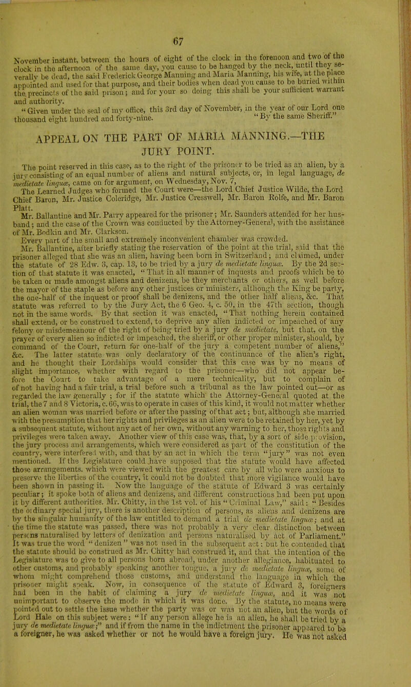 November instant, between the hours of eight of the dock in the forenoon and two of the clock in the afternoon of the same day, you cause to be hanged by the neck, until they se- verally be dead, the said Frederick George Manning and Maria Planning, his wife, at the piaM appointed and used for that purpose, and their bodies when dead you cause to bo buried within the. precincts of the said prison; and for your so doing this shall bo your sufficient wanant and authority. “ Given under tlic seal of my office, this 3rd day of November, in the year of our Lord one thousand eight hundred and forty-nine. “ By the same Sherift. APPEAL ON THE PART OF MARIA MANNING.—THE JURY POINT. The point reserved in this case, as to the right of the prisoner to be tried as an alien, by a jurvconsistingof an equal number of aliens and natural subjects, or, in legal language, rfe inedietate linmuB, came on for argument, on Wednesday, Nov. 7, The Learned Judges who formed the Court were—the Lord Chief Justice Wilde, the Lord Chief Baron, Mr. Justice Coleridge, Mr. Justice Cresswell, Mr. Baron Rolfe, and Mr. Baron Mr. Ballantiue and Mr. Parry appeared for the prisoner; Mr. Saunders attended for her hus- band; and the case of the Crown was conducted by the Attorney-General, with tbe assistance of Mr. Bodkin and Mr. Clarkson. Every part of the small and extremely inconvenient chamber was crowded. Mr. Ballantine, after briefly stating the reservation of the point at the trial, s.iid that the prisoner alleged that she was an alien, having been born in Switzerland ; and claimed, under the statute of 28 Edw. 3, cap. 13, to be tried by a jury de medietate lingua:. By the 2d sec- tion of that statute it was enacted, “ That in all manner of inquests and proofs which be to be taken or made amongst aliens and denizens, be they merchants or others, as well before the mayor of the staple as before any other justices or ministers, although the King be party, the one-half of the inquest or proof shall be denizens, and the other half aliens, &c. That statute was referred to by the Jury Act, the 6 Geo. 4, a 50, in tbe 47th section, though not in the same words. By that section it was enacted, “ That nothing herein contained shall extend, or be construed to extend, to deprive any alien indicted or impeached of any felony or misdemeanour of the right of being tried by a jury de medietate, but that, on the prayer of every alien so indicted or impeached, the sheriff, or other proper minister, should, by command of the Court, return for one-half of the jury a competent number of aliens,” &c. The latter statute was onlj' declartitory of the continuance of the alien’s right, and he thought their Lordships would consider that this case was by^ no means of alight importance, whether with regard to the prisoner—who did not appear be- fore the Court to take advantage of a mere technicality, but to complain of of not having had a fair trial, a trial before such a tribunal as the law pointed out—or as regarded the law generally ; for if the statute which the Attorney-General quoted at the trial, the? and 8 Victoria, c. GG, was to operate in cases of this kind, it would not matter whether an alien woman was married before or after the passing of that act; but, although she married with the presumption that her rights and privileges as an alien were to be retained by her, yet by a subsequent statute, without any act of her own, without any' warning to her, those righ ts and pririleges were taken away. Another view of this case was, that, by a sort of side p:ovision, the jury process and arrangements, which were considered as pai t of the constitution of the country, were interfered with, and that by an act in which tbe tsnu “jury” was not even mentioned. If the Legislature could .have supposed that the statute would have affected those arrangements, which were viewed with the greatest c.are by all rvho were anxious to preserve the liberties of the country, it could not be doubted that more vigilance would have been shown in pa.ssing it. Now the language of the statute of Edward 3 was certainly peculiar; it spoke both of aliens and denizens, and different constructions had been put upon it by different authorities. Mr. Chitty', in the 1st vol. of his “ Ci iminal Law,” said: “ Besides the Oldinary special jury, there is another description of persons, as aliens and denizens are by th# singular humanity of the law entitled to demand a trial de medietate lingua:; and at the time the statute was passed, there was not prob.ibly a very dear distinction between per.scns naturalised by letters of denization and persons naturalised by' act of Parliament.” It was true the word “ denizen ” was not used in the subsequent act: but he contended that the statute should be construed as Mr. Chitty had construed it, and that the intention of the Legislature was to give to all persons born abroad, under another allegiance, habituated to other customs, and probably speaking another tongue, a jury de medietate lingme, some of whom might comprehend those customs, and understand the language in which the prisoner might speak. Now, in consequence of the st.itute of Edward 3, loreigners had been in the habit of claiming a jury de medietate lingua:, and it was not unimportant to oijserve the mode in which it was done. By the statute, no moans were Eminted out to settle the issue whether the party was or vras hot an alien, but the words of ord Hale on this subject were: “ If any person allege he is an alien, ho shall be tried by a jury de medietate Uiujua:;” and if from the name in the indictment the prisoner appeared to be a foreigner, he was asked whether or not he would have a foreign jury. He was not asked