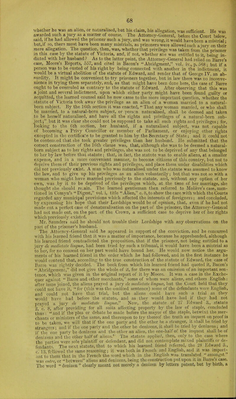 whether he was an alien, or naturalised, but his claim, his allegation, was sufficient. He V/as awarded such a jury as a matter of course. The Attorney-General, before the Court below, said, if he had allowed the prisoner such a jury, and was wrong, it would have been a mistrial; but,if so, there must have been many mistrials, as prisoners were allowedsuch ajury on their mere allegation. The question, then, was, whether that privilege was taken from the prisoner in this case b}' the statute of Victoria, and, if not, whether slie was entitled to it, being in- dicted with her husband ? As to the latter point, the Attorney-General had relied on liarre’s case, Moore’s Reports, 657, and cited in Bacon’s “Abridgment,” vol. iv., p. 568; but if a person was to be ousted of his right by being connected with another in the indictment, it would be a virtual abolition of the statute of Edward, and render that of George IV. an ab- surdit)'. It might be convenient to tr^’ prisoners together, but in law there was no inconve- nience in trying them separately, and, as that might have been done here, the case of Barre ought to be overruled as contrary to the statute of Edward. After observing that this was a joint and several indictment, upon which either party might have been found guilty or acquitted, the learned counsel said he now came to the more important question, whether the statute of Victoria took awav the privilege as an alien of a woman married to a natural- born subject. By the 16th section it was enacted, “ That any woman married, or who shall bo married, to a natural-born subject, or perscn naturalised, shall be deemed and taken to be herself naturalised, and have all the rights and ])rivileges of a natural-bom sub- ject ;” but it was clear she could not be supposed to take all such rights and privileges; for, looking to the 6th section, her husband, if a naturalised subject, was not capable of becoming a Privy Councillor or member of Parliament, or enjoying other rights excepted in the certificate to be granted to him by the Secretary of State; and it could not be conteiu ed that the took greater privileges than her husband. He submitted that the correct construction of the 16th clause was, that, although she was to be deemed a natural- born subject as to her rights and privileges, she w'as not to be deprived of anj' that belonged to her by law before that statute; that, in fact, the statute was to enable aliens, at a smaller expense, and in a more convenient manner, to become citizens of this country, but not to deprive them of their previous rights and privileges, and place them under disabilities which did not previously exist. A man who was naturalised under the statute was assumed to know the law', and to give up his privileges as an alien voluntarily; but that was not so with a ivoman who might have married previously' to the statute, and, without any option of her own, was by it to be deprived of the privileges which, at the time of her marriage, she thought she should re;ain. The learned gentleman then referred to Molifere’s case, men- tioned in Comyn’s “Digest,” vol. i, title “Alien,” c. 8, to show'the care with which the Courts regarded any municipal jirovisions which affected the interests of foreigners; and concluded, by expressing his hope that their Lordships W'ould be of opinion, that, even if he had not made out a perfect case of denaturali.'ation on the part of the prisoner, the Attorney-General had not made out, on the part of the Crown, a sufficient case to deprive her of her rights which previously' existed. Mr. Saunders said he should not trouble their Lordships w'ith any observations on the part of the prisoner’s husband. The Attorney-General said he appeared in support of the conviction, and be concurred with his leaimed friend that it was a matter of importance, because he apprehended, although his learned friend contradicted the proposition, that if the prisoner, not being entitled to a jury' de medictute liiu/ua), had been tried by such a tribunal, it would have been a mistrial as to her, for no conseut on her part would have bound her. He W'ould now notiee the argu- ments of his learned friend in the order which he had followed, and in the first instance be would contend that, according to the true construction of the statute of Edward, the case of Bane ivas rightly decided. The book from which his learned friend had quoted it. Bacon’s “ Abridgement,” did not give the whole of it, for there was an omission of an important sen- tence, which -was given in the original report of it by' Moore. It was a case in the Exche- quer against “ Barre and other merchants,” some of whom were aliens, and others English : after issue joined, the aliens prayed a jury' cle mcdiclate Uvgiuc, but the Court held that they could not have it, “for (this was the omitted sentence) some of the defendants wore English, and could not have that trial, but the aliens could have such a trial as they' would h.ave had before the statute, and as they' would have had if they had not prayed a iury de medietuie lingua;.” Now, the statute of 27 lidward 3., statule 2, c. 8, after providing for all suits affecting property by' the law of staple, concluded thus; “and if the plea or debate he made before the may'or of the staple, betwi.xt the mer- chants or ministers of the same, and thereupon to try thereof the truth an inquest on proof is to be taken, w'e will that if the one party and tlie other he a str.inger, it shall be tried by strangers; and if the one party and the other he denizens, it shall be tried by denizens; and if the one party'be denizens and the other an alien, the one-half of the iinjucst shall be of denizens and the other half of aliens.’’ The statute applied, then, only'to the case where the parties were sole plaintilf or defendant, and did not contemplate mixed plaintilfs or de- fendants. The next statute, that to which his learned friend referred, the 28 I.dward 3., c 13 followed the same reasoning; it was both in Ereiich and English, and it was import- ant to them that in the French the word which in the English was translated “amongst” was entre, or “ between” aliens and denizens, being the construction put upon it in Burro’s case. The word “ denizen ” clearly meant not merely a denizen by letters patent, but by birth, a