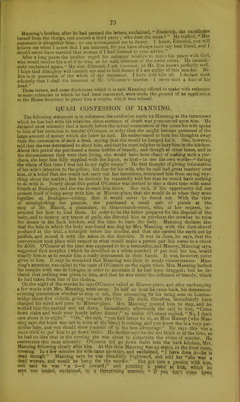 Manning’^ brother, after he had perused the letters, exclaimed, “ Frederic^ she exculpates hei'self from the charge, and accuses a third party; who does she moan ? He replied, Her statement is altogether false; no one accompanied mo to Jersey. I know, Edmund, j’ou will believe me when I assert that I am innocent, for you have always been my best Inend, and 1 should never have married that woman if I had listened to your advice.” . , i After a long pause the brother urged his unhappy relative to mnko bis peace witli bod, who would receis'e his soul if he was, as he said, innocent of the awlul crime. He itnmedi- atelv exclaimed again, ** My dear I'ldmund, I um innocent, as Mr. Iloe knows perfectly well. I hope God Almighty will commit my soul to hell llames if I am guilty of this murder. Mr. Roe is in possession of the whole of mv statement. I have told him all. 1 declaie most solemnly that 1 shall die innocent of MV. O’Connor’s murder. 1 never hurt a hair of his head.” These letters, and some disclosures which it is said Manning oftered to make with reference to some robberies in which he had been concerned, were made the ground of an application to the Home Secretary to grant him a respite, tvhicli was refused. QUASI CONFESSION OF MANNING. The following statement is in substance the confession made by Manning at the interviews which he has had with his relatives since sentence of death was p.-onounced upon him. lie declared most solemnly that a month before the actual commission of the crime his wife spoke to him of her intention to murder O’Connor, in order that she might become possessed of tbe large amount of money which she knew he had. He endeavoured to turn her thoughts away from the commission of such a deed, saying that she would be hanged for it. She, however, said that she was determined to shoot him, andthat he must helpher to bury him in the kitchen. About this period she purchased a dozen bottles of brand)-, and though at other times, and in the circumstances they were then living, she would have been chary of making such a pur- chase, she kept him fully supplied with the liquor, so that—to use his own words—“ during the whole of tliis time I was not in my right senses.” He first thought of giving information of his wife’s intention to the police; but fear for his vrife, who he said had great mastery over him, or a belief that she would not carry out her intentions, restrained him from saying any- thing about the matter; but he declares he repeatedly told her tliat he would have nothing to do with it. Nearly about this period O’Connor was invited to stay a short time with some friends at Boulogne, and she was to meet him there. She said, if the opportunity did not present itself of doing away with him at Minver-place, that she would do so when they were together at Boulogne—.adding, that it would never be found out. With the view of accomplishing her purpose, she purchased a small pair of pistols at the shop of Mr. Blanch, a gunmalcer, in Gracecliurch-street, who, at her request, in- structed her how to load them. In order to be the better prepared for the disposal of the body, and to destroy any traces of guilt, she directed him to purchase the crowbar to raise the stones in the back kitchen, and the lime to bum the body. Manning declares also that the hole in which the body Avas found was dug by Mrs. Manning with the dust-shovel produced at the trial, a fortnight before the murder, and that she carried the earth out by pailfuls, and mixed it with the ashes in the dust-bin. It was in June, he sa}’S, that the conversation took place with respect to what would make a person put his name to a check for £500. O’Connor at the time was supposed to be a teetotaller, and Massey, Manning says, suggested that morphia (which he described as a white powder) if put into his tea, would stupify him so as to render him a ready instrument in their hands. It was, however, never given to him. It may be remarked that Manning was then in needy circumstances. Man- ning’s attention was called to the state of O’Connor on the night when Mrs. Manning bathed his temples with eau de Cologne, in order to ascertain if he had been drugged; but he de- clared tliat nothing was given to him, and that he was under the influence of brandy, which he had taken from fear of the choler.o. On the night of the murder he says O’Connor called at Minver-place, and after exchanging a few words with Mrs. Manning, went away. In half an hour ho came back, his demeanour evincing irresolution whether to stop or not, thus accounting for his being seen on London- bridge about five o’clock, going towards the City. He must, therefore, immediately have changed his mind and gone to Minver-place. Mrs. Manning pressed him to stay, and he walked into the parlour and sat down. Immediately afterwards she said to him, “Come down stairs and wash your hands before dinnerto wlilch O'Connor replied, “ No, I don’t care about it to-night.” “ Oh,” she said, “ you had better do so, as Miss Massey (who Man- ning says she knew was not in town at the time) is coming, and you know she is a very par- ticular lady, and you .should show yourself o(f to the best advantage.” He says this was a mere trick to get him to go down .stairs. He further says he did not think so .at the time, as he had no idea that in the evening she was about to p'erpctrate the crime of murder. He asseverates this most solemnly. O’Connor did go down stairs into the back kitchen, Mrs. Manning following closely after him. At this time Manning was up-stairs, in the front room dressing. In a few minutes his wife came up-stairs, and exclaimed, “I have done it—he is dead enough.” Manning says he was dreadfully frightened, and told her “she was a dead woman, and would be hung for the murder.” She got into a passion with him and said he was “ a d—d cowardand pointing a pistol at him, whigh he sa^a was loaded, exclaimed, in ft threqtoninjf manner, '< If you ((qn’tj come ^dwu