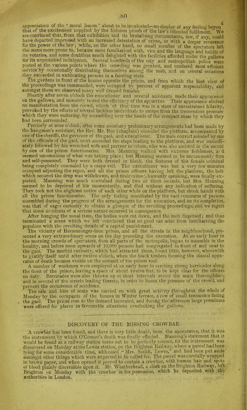 appreciatiou of the “ moral lesson ” about to be inculcated—no display of any feelin beyon that of the excitement supplied by the hideous iiroofs of the law’s intended fullilmwit. We m are convinced that, from that exhibition and its brutalising concomitants, few, if any, could '.fl have departed impressed with an increased detestation of crime, or with a deeper reverence 9 for the power of the law; while, on the other hand, no small number of the spectators left m the scene more prone to, because more familiarised wdth, vice and the language and habits of m its votaries, and some doubtless much delighted with the focilities afforded under the gallows S i for its unpunished indulgence. Several hundreds of the city and metropolitah police were il| posted at the various points where the crowding was greatest, and rendered most efficient J service by occasionally distributing themselves among the mob, and on several occasions ■ they succeeded in extricating persons in a fainting state. ■ The gardens in front of the houses opposite the prison, and from which the best view of the proceedings was eommanded, were occupied bv persons of apparent respectabilitv, and amongst them we observed many -well dressed females. Shortly after seven o’clock tho executioner and several assistants made their appearance on the gallows, and minutely tested the efficiency of the apparrtus. Their appearance elicited j no manifestation from the crowd, which at that time was in a state of unrestrained hilarity, provoked by the efforts of several luckless individuals to escape from the tremendous pressure which they were enduring, by scrambling over the heads of the compact mass by which they had been surrounded. Precisely at nine o’clock, after some nece.ssary preliminmy arrangements had been made by the hangman’s assistant, the llev. Mr. Roe (chaplain) ascended the pletform, accompanied by oneofthesheriffs, the governor of the gaol, and executioner. The male convict assisted by one of tho officials of the gaol, next ascended the steps leading to the platform, and was immedi- ately followed by his rvretched wife and partner in crime, who was also assisted in the ascent by one of the prison functionaries. Mrs. Manniiig ivalkcd with extreme feebleness, ai d seemed unconscious of what was taking place: but Manning seemed to be uncommonly linn and self-possessed. They were both dressed in black, the features of the female criminal being completely concealed by a crape veil. The executioner tvas but a very few minutes occupied adjusting the ropes, and all the prison officers having left the platform, the bolt which secured the drop was withdrawn, and their crime-’, humanly speaking, were linally ex- piated. Manning was much convulsed during t-wo or three seconds, but Mrs. Manning seemed to be deprived of life momentarily, and died without any indication of suffering. They took not the slightest notice of each other while on the platform, but shook hands with all the prison functionaries, 'llie only feeling manifested by the vast concourse of per.sons assembled during the progress of the arrangements fur the execution, and on its completion, was that of eager curiosity to obtain a glimpse of the I’evoltiug proceedings,-and we regret that some accidents of a serious nature occurred in consequence. After hanging the usual time, the bodies rvere cut down, and the mob dispersed; and thus terminated a scene which we left convinced that no good can arise from iamiliai’ising the populace with the revolting details of a capital punishment. The vicinity of Horsemonger-lane prison, and all the streets in the neighbourhood, pre- sented a very extraordinary scene on the day preceding the execution. At an early hour in the morning crowds of spcclators, fiom all parts of the metropolis, began to assemble in the locality, and before noon upwards of 10,000 persons had congregated in front of and near to the gaol. The morbid curiosity, which had attracted them, found little, hoivever, wherewith to gratif}’ itself until after twelve o’clock, when the black timbers forming the dismal appa- ratus of death became visible on the summit of the prison roof. A number of tvorkraen were employed at an early hour in erecting strong barricades along the front of the prison, leaving a sjiace of about twelve feet, to be kept clear for the officers on duty. Barricades were also thrown up at short intervals across the main thoroughfare, and in several of the streets leading thereto, in order to lessen the pressure of the crowd, and prevent the occurrence of accidents. The sale and hire of scats was carried on with great activity throughout the whole of Monday by the occupants of the houses in Winter terrace, a row of small tenements facing the gaol. The prices rose as the demand increased, and during the afternoon large premiums were offered for places in favourable situations overlooking the gallows. DISCOVERY OF THE MISSING CROWBAR. A crowbar has been found, and there is very little doubt, from the appearance, that it w’as the instrument by which O’Connor’s death was finally effected. Manning’s statement that it would be found at a railway station turns out to be perfectly correct, for the instrument was discovered on Slonday atthe Lewes station, on the Biighton Railway, where a parcel had been lying for some considerable time, addiessed “Mr.s. Smith, Lewes,” and had been put aside amongst other things which were expected to be called for. The parcel was carelully wrapped in brown paper, and when opened it proved to contain a crowbar, -ivith human hair and spots of blood plainly discernible upon it. Mr. AYeatherhead, a clerk on the Brighton Railway, left Brighton on Monday with the crowbar in his possession, which he deposited with the authorities in London.