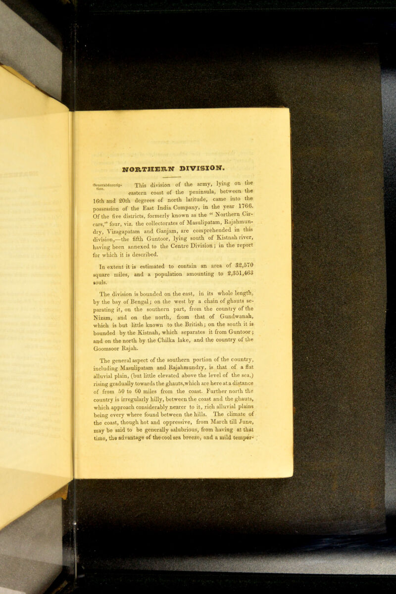 NORTHEEN DIVISION nenpraidescrip- This division of the army, lying on the eastern coast of the peninsula, between the 16th and 20th degrees of north latitude, came into the possession of the East India Company, in the year 1766. Of the five districts, formerly known as the “ Northern Gii- cars,” four, viz. the collectorates of Masulipatam, Raj ah m un- dry, Vizagapatam and Ganjam, are comprehended in this division,—the fifth Guntoor, lying south of Kistnah river, having been annexed to the Centre Division; in the report for which it is described. In extent it is estimated to contain an area of 32,570 square miles, and a population amounting to 2,351,46d souls. The division is bounded on the east, in its whole length, by the bay of Bengal; on the west by a chain of ghauts se- parating it, on the southern part, from the country of the Nizam, and on the north, from that of Gundwanah, which is but little known to the British; on the south it is bounded by the Kistnah, which separates it from Guntoor ; and on the north by the Chillca lake, and the country of the Goomsoor Rajah. The general aspect of the southern portion of the country, including Masulipatam and Rajahmundry, is that of a flat alluvial plain, (but little elevated above the level of the sea,) rising gradually towards the ghauts,which are here at a distance of from 50 to 60 miles from the coast. Further north the country is irregularly hilly, between the coast and the ghauts, which approach considerably nearer to it, rich alluvial plains being every where found between the hills. The climate of the coast, though hot and oppressive, from March till June, may be said to be generally salubrious, from having at that time, the advantage of the cool sea breeze, and a mild temper-
