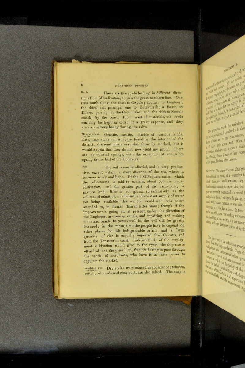 are five roads leading in different direc- tions from Masulipatam, to join the great northern line. One runs south along the coast to Ongole; another to Guntoor ; the third and principal one to Beizwarrah; a fourth to Ellore, passing by the Colair lake; and the fifth to Samul- cottah, by the coast. From want of materials, the roadi can only be kept in order at a great expense, and they are always very heavy during the rains. Mineral produc- Granite, sienite, marble of various kinds, slate, lime stone and iron, are found in the interior of the district; diamond mines were also formerly worked, but it would appear that they do not now yield any profit. There are no mineral springs, with the exception of one, a hot spring in the bed of the Godavery. soil- The soil is mostly alluvial, and is very produc- tive, except within a short distance of the sea, where it becomes sandy and light. Of the 4,820 square miles, which the collectorate is said to contain, about 500 are under cultivation, and the greater part of the remainder, is pasture land. Rice is not grown so extensively as the soil would admit of, a sufficient, and constant supply of water not being available; this want it would seem was better attended to, in former than in latter times; though if the improvements going on at present, under the direction of Hoads. Effli tills,Titian entrance Rename of a hole tkn a d to bf met vitli, aie a few co,