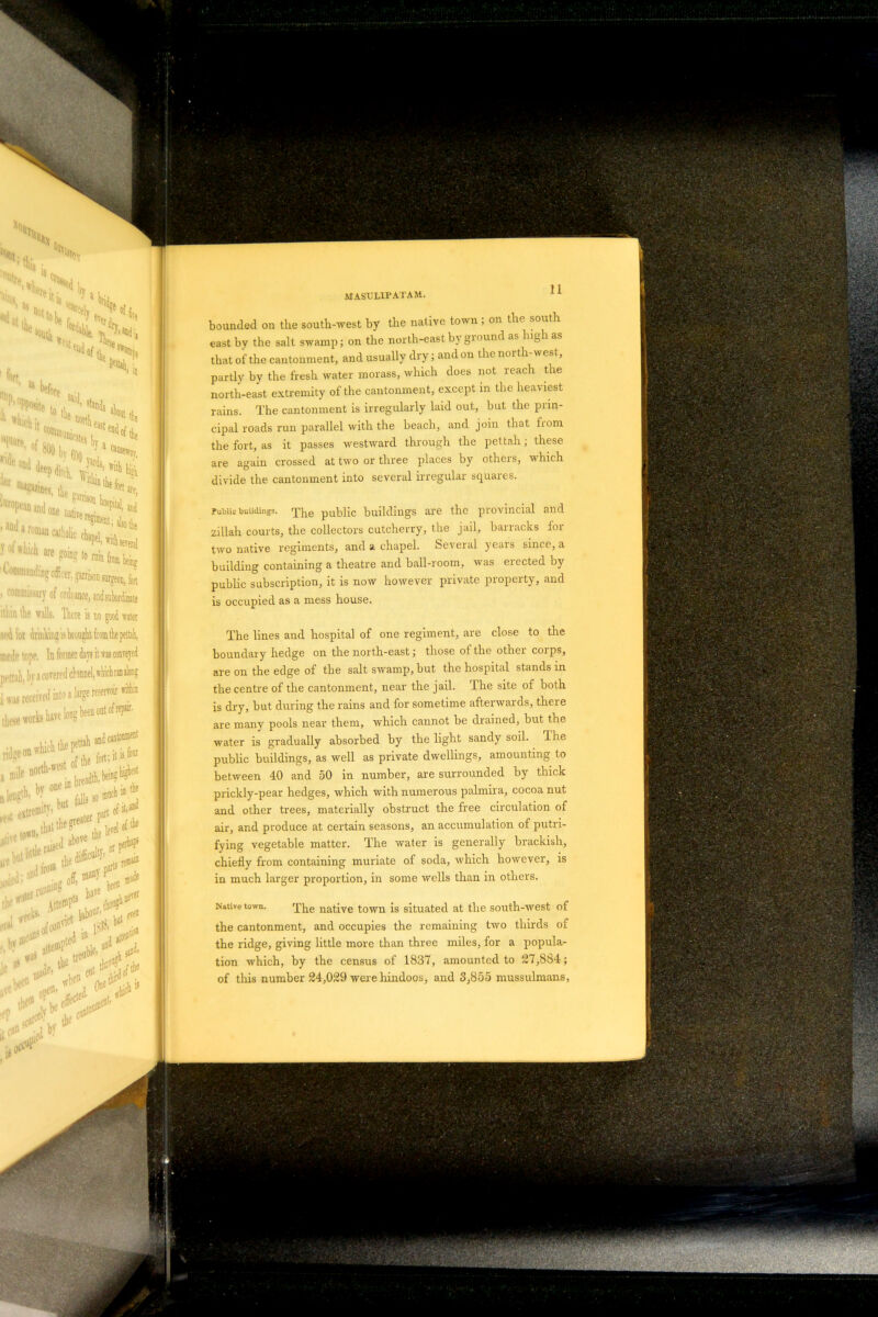 tommanding officer, garrison surgeon, fat »co®missary of ordnance, and subordinate il l.in llif walls, There is no good water sed for drinking is brought from the pettah, mode tope. In former days it was conveyed jirttah, b)' » cowed channel, which ran along Public buildings, ^he public buildings are the provincial and zillah courts, the collectors cutcherry, the jail, barracks lor two native regiments, and a chapel. Several yeais since, a building containing a theatre and ball-room, was erected by public subscription, it is now however private property, and is occupied as a mess house. The lines and hospital of one regiment, are close to the boundary hedge on the north-east; those of the other corps, are on the edge of the salt swamp, but the hospital stands in the centre of the cantonment, near the jail. The site of both is dry, but during the rains and for sometime afterwards, there are many pools near them, which cannot be drained, but the water is gradually absorbed by the light sandy soil. The public buildings, as well as private dwellings, amounting to between 40 and 50 in number, are surrounded by thick prickly-pear hedges, which with numerous palmira, cocoa nut and other trees, materially obstruct the free circulation of air, and produce at certain seasons, an accumulation of putri- fying vegetable matter. The water is generally brackish, chiefly from containing muriate of soda, which however, is in much larger proportion, in some wells than in others. Native town. The native town is situated at the south-west of the cantonment, and occupies the remaining two thirds of the ridge, giving little more than three miles, for a popula- tion which, by the census of 1837, amounted to 27,884;