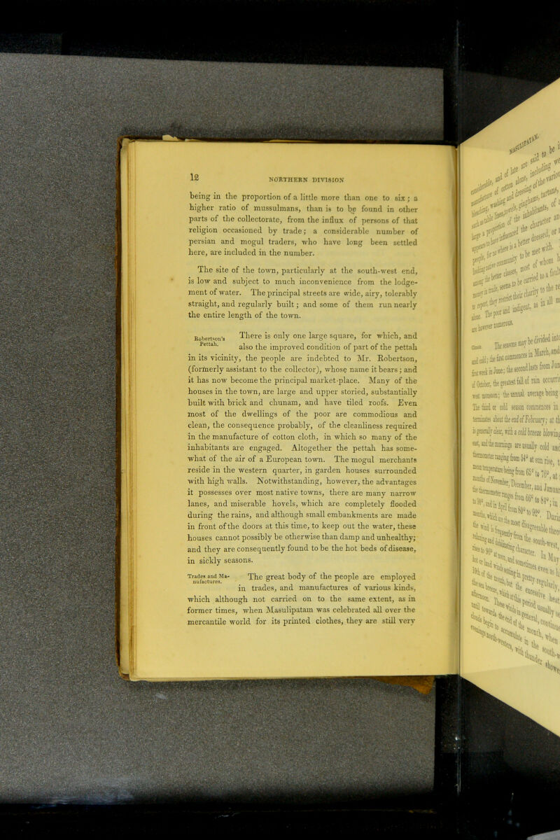 vS;«/V, . being in the proportion of a little more than one to six; a higher ratio of mussulmans, than is to be found in other parts of the collectorate, from the influx of persons of that religion occasioned by trade; a considerable number of persian and mogul traders, who have long been settled here, are included in the number. The site of the town, particularly at the south-west end, is low and subject to much inconvenience from the lodge- ment of water. The principal streets are wide, airy, tolerably straight, and regularly built; and some of them run nearly the entire length of the town. Robertson’s There is only one large square, for which, and Pettah' also the improved condition of part of the pettah in its vicinity, the people are indebted to Mr. Eobertson, (formerly assistant to the collector), whose name it bears ; and it has now become the principal market-place. Many of the houses in the town, are large and upper storied, substantially built with brick and chunam, and have tiled roofs. Even most of the dwellings of the poor are commodious and clean, the consequence probably, of the cleanliness required in the manufacture of cotton cloth, in which so many of the inhabitants are engaged. Altogether the pettah has some- what of the air of a European town. The mogul merchants reside in the western quarter, in garden houses surrounded with high walls. Notwithstanding, however, the advantages it possesses over most native towns, there are many narrow lanes, and miserable hovels, which are completely flooded during the rains, and although small embankments are made in front of the doors at this time, to keep out the water, these houses cannot possibly be otherwise than damp and unhealthy; and they are consequently found to be the hot beds of disease, in sickly seasons. Trades and Mi- The great body of the people are employed in trades, and manufactures of various kinds, which although not carried on to the same extent, as in former times, when Masulipatam was celebrated all over the mercantile world for its printed clothes, they are still very