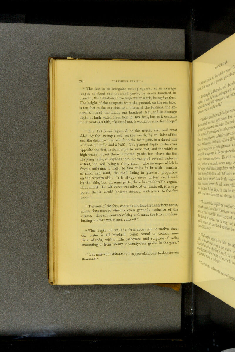si^ ..iK50#erB ,, *>*! . J one f°ot e u Tlie roofSj to-sr^05 , Mfla stone.ilie **$&*** rage, there are ten looms. The rath on k, Wes a raandah toeich nnge Uv ie leiHtko! the brack lanne, is one hundn feet, ib height thirteen and a half, and it is veil;, hating arcied doors in tie centre fcirafc, except the end rooms, whic hy four feet six 6treet<and shutters fol The rooms in » aU ll'e capable ofc r*Ue ’mei1 °D duty ‘sidered «,«• a 1 fl efficient for >«is e uoa of 500 ^hospiy. ^ °Vit !15l%u lil! att <f The fort is an irregular oblong square, of an average length, of about one thousand yards, by seven hundred in breadth, the elevation above high water mark, being five feet. The height of the ramparts from the ground, on the sea face, is ten feet at the curtains, and fifteen at the bastions, the ge- neral width of the ditch, one hundred feet, and its average depth at high water, from four to five feet, but as it contains much mud and filth, if cleared out, it would be nine feet deep. “ The fort is encompassed on the north, east and west sides by the swamp; and on the south, by an inlet of the sea, the distance from which to the main gate, in a direct line is about one mile and a half. The general depth of the river opposite the fort, is from eight to nine feet, and the width at high water, about three hundred yards, but above the fort at spring tides, it expands into a swamp of several miles in extent, the soil being a slimy mud. The swamp which is from a mile and a half, to two miles in breadth—consists of sand and mud, the sand being in greatest proportion on the western side. It is always more or less overflowed by the tide, but on some parts, there is considerable vegeta- tion, and if the salt water was allowed to drain off, it is sup- posed that it would become covered with grass, to the fort gates.” “ The area of the fort, contains one hundred and forty acres, about sixty nine of which is open ground, exclusive of the streets. The soil consists of clay and sand, the latter predom- inating, so that water soon runs off.” “The depth of wells is from about ten to twelve ieet; the water is all brackish, being found to contain mu- riate of soda, with a little carbonate and sulphate of soda, amounting to from twenty to twenty-four grains in the pint.” “ The native inhabitants it is supposed,amount to about seven thousand.” ••• NORTHERN DIVISION