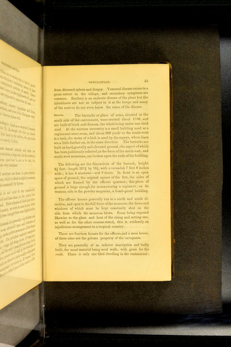 from diseased spleen and dropsy. Venereal disease exists to a great extent in the village, and secondary symptoms are common. Beriberi is an endemic disease of the place but the inhabitants are not so subject to it as the troops and many of the natives do not even know the name of the disease. of arms, situated at the ected about 1786, and Barracks. The barracks or place south side of the cantonment, were er are built of brick andchunam, the whole being under one tiled roof. At the western extremity is a small building used as a regimental store room, and about 200 yards to the south-west is a tank, the water of which is used by the sepoys, whose lines are a little further on, in the same direction. The barracks are built on hard,gravelly and elevated ground ; the aspect of which has been judiciously selected,as the force of the north-east, and south-west monsoons, are broken upon the ends of the building- The following are the dimensions of the barrack, height gi feet—length 16‘2| by 18|, with a verandah 7 feet 8 inches wide ; it has 4 windows—and 6 doors. In front is an open space of ground, the original square of the fort, the sides of which are formed by the officers quarters; this piece of ground is large enough for manosuvering a regiment; on its western side is the powder magazine, a bomb-proof building.