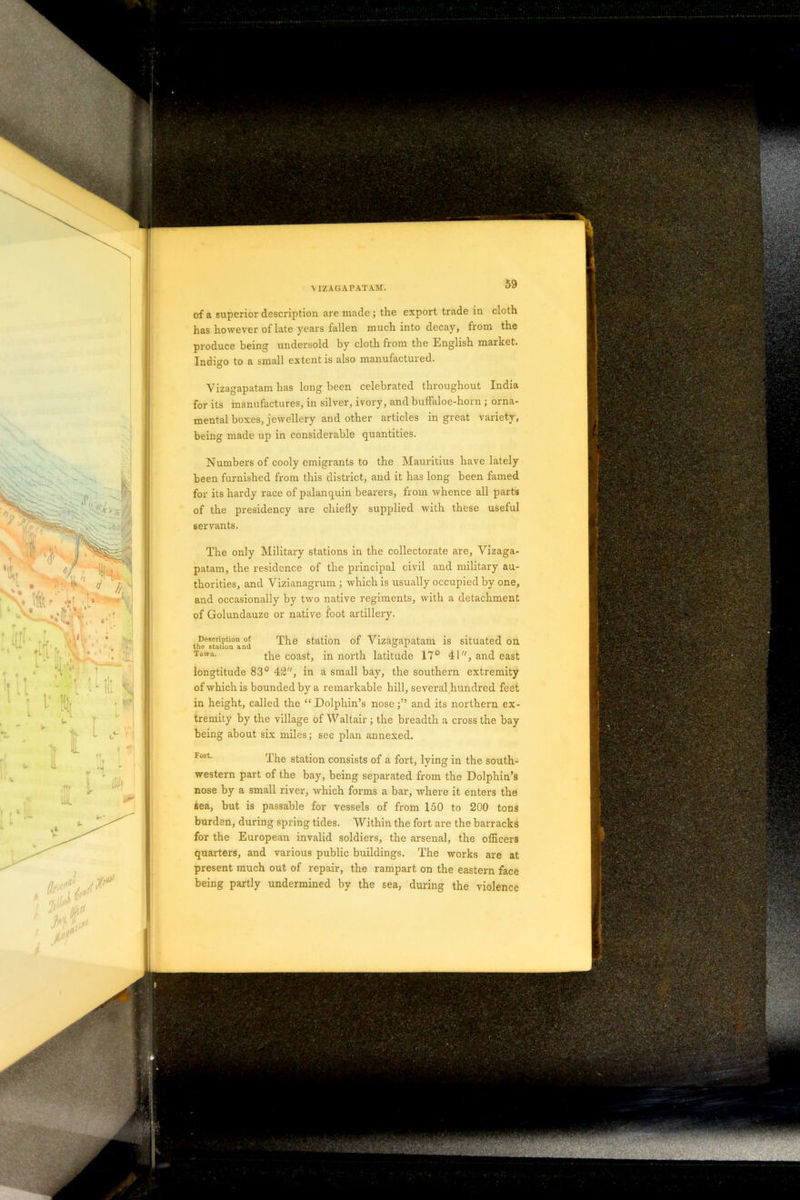 has however of late years fallen much into decay, from the produce being undersold by cloth from the English market. Indigo to a small extent is also manufactured. Vizagapatam has long been celebrated throughout India for its manufactures, in silver, ivory, and buffaloe-horn ; orna- mental boxes, jewellery and other articles in great variety, being made up in considerable quantities. Numbers of cooly emigrants to the Mauritius have lately been furnished from this district, and it has long been famed for its hardy race of palanquin bearers, from whence all parts of the presidency are chiefly supplied with these useful servants. The only Military stations in the collectorate are, Vizaga- patam, the residence of the principal civil and military au- thorities, and Vizianagrum ; which is usually occupied by one, and occasionally by two native regiments, with a detachment of Golundauze or native foot artillery. The station of Vizagapatam is situated on the coast, in north latitude 17° 41, and east longtitude 83° 42, in a small bay, the southern extremity of which is bounded by a remarkable hill, several hundred feet in height, called the “ Dolphin’s noseand its northern ex- tremity by the village of AValtair; the breadth a cross the bay being about six miles; see plan annexed. The station consists of a fort, lying in the south- western part of the bay, being separated from the Dolphin’s nose by a small river, which forms a bar, where it enters the sea, but is passable for vessels of from 150 to 200 tons burden, during spring tides. Within the fort are the barracks for the European invalid soldiers, the arsenal, the officers quarters, and various public buildings. The works are at present much out of repair, the rampart on the eastern face being partly undermined by the sea, during the violence Description of the station and Town.