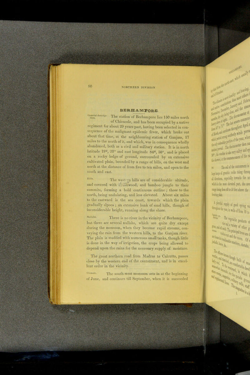 General descrip- tion. The westrrp hills are of considerable altitude, and covered with wushwood, and bamboo jungle to their summits, forming a bold continuous outline ; those to the north, being undulating, and less elevated. About six miles to the eastward is the sea coast, towards which the plain gradually slpoes ; an extensive bank of sand hills, though of inconsiderable height, running along the shore. Nuiiahs. There is no river in the vicinity of Berhampore, but there are several nullahs, which are quite dry except during the monsoon, when they become rapid streams, con- veying the rain from the western hills, to the Ganjarn river. The plain is studded with numerous small tanks, though little is done in the way of irrigation, the crops being allowed to depend upon the rains for the necessary supply of moisture. The great northern road from Madras to Calcutta, passes close by the western end of the cantonment, and is in excel- lent order in the vicinity. Climate. The south-west monsoon sets in at- the beginning of June, and continues till September, when it is succeeded