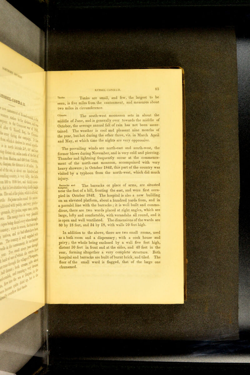 RUSSEL-CONDAll. 85 T»uk‘- Tanks are small, and few, the largest to be seen, is live miles from the cantonment, and measures about two miles in circumference. climate. Xhe south-west moonsoon sets in about the middle of June, and is generally over towards the middle of October, the average annual fall of rain has not been ascer- tained. The weather is cool and pleasant nine months of the year, but hot during the other three, viz. in March April and May, at which time the nights are very oppressive. The prevailing winds are north-east and south-west, the former blows during November, and is very cold and piercing. Thunder and lightning frequently occur at the commence- ment of the north-east monsoon, accompanied with very heavy showers ; in October 1842, this part of the country was visited by a typhoon from the north-west, which did much injury. Barracks and The barracks or place of arms, are situated hospital. near the foot of a hill, fronting the east, and were first occu- pied in October 1842. The hospital is also a new building on an elevated platform, about a hundred yards from, and in a parralel line with the barracks ; it is well built and commo- dious, there are two wards placed at right angles, which are large, lofty and comfortable, with verandahs all round, and it is open and well ventilated. The dimensions of the wards are 80 by 18 feet, and 34 by 18, with walls 20 feet high. In addition to the above, there are two small rooms, used as a bath room and a dispensary; with a cook house and privy; the whole being enclosed by a wall live feet high, distant 30 feet in front and at the sides, and 40 feet in the rear, forming altogether a very complete structure. Both hospital and barracks are built of burnt brick, and tiled. The floor of the small ward is flagged, that of the large one chunamed.