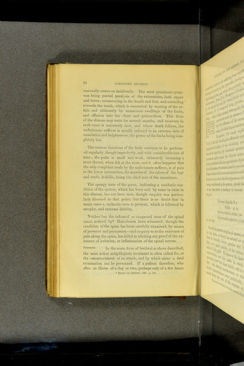 casionally comes on insidiously. The most prominent symp- tom being partial paralysis of the extremities, both upper and lowei, commencing in the hands and feet, and extending towards the trunk, which is succeeded by wasting of the so- lids, and ultimately by anasarcous swellings of the limbs, and effusion into the chest and pericardium. This form of the disease may exist for several months, and recovery in such cases is extremely slow, and where death follows, the unfortunate sufferer is usually reduced to an extreme state of emaciation and helplessness, the power of the limbs being com- pletely lost. The various functions of the body continue to be perform- ed regularly, though imperfectly, and with considerable loss of tone; the pulse is small and weak, ultimately becoming a mere thread, when felt at the wrist, and it often happens that the only complaint made by the unfortunate sufferer, is of pain in the lorver extremities, the muscles of the calves of the legs and tendo Achillis, being the chief seat of the uneasiness. '.lire spongy state of the gums, indicating a scorbutic con- dition of the system, which has been said by some to exist in this disease, has not been seen, though enquiry was particu- larly directed to that point; but there is no doubt that in many cases a cachectic state is present, which is followed by atrophy, and extreme debility. Neither has the inflamed or congested state of the spiual canal, noticed by* Malcolmson been witnessed, though the condition of the spine has been carefully examined, by means of pressure and percussion—and enquiry as to the existence of pain along the spine, has failed in eliciting any proof of the ex- istence of irritation, or inflammation of the spinal nerves. Treatment. In the acute form of beriberi as above described, the most active antiphlogistic treatment is often called for, at the commencement of an attack, and by which alone a fatal termination can be prevented. If a patient therefore, who after an illness of a day or two, perhaps only of a few hours