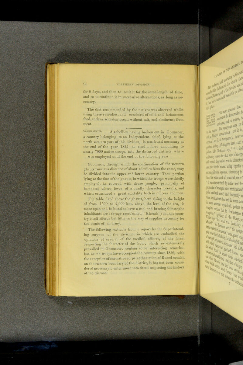 for 9 days, and llien to omit it for the same length of time, and so to continue it in successive alternations, as long as ne- cessary. The diet recommended by the natives was observed whilst using these remedies, and consisted of milk and farinaceous food, such as wlieaten bread without salt, and abstinence from meat. Goomsoor fever. A rebellion having broken out in Goomsoor, a country belonging to an independent chief, lying at the north-western part of this division, it was found necessary at the end of the year 1835 —to send a force amounting to nearly 7000 native troops, into the disturbed districts, where was employed until the end of the following year. Goomsoor, through which the continuation of the western ghauts runs at a distance of about 45 miles from the coast, may- be divided into the upper and lower country That portion lying at the foot of the ghauts, in which the troops were chiefly employed, is covered with dense jungle, (principally of bamboos) where fever of a deadly character prevails, and which occasioned a great mortality both in officers and men. The table land above the ghauts, here rising to the height of from 1500 to 2,000 feet, above the level of the sea, is more open and is found to have a cool and bracing climate;the inhabitants are a savage race/called “ Khonds”) and the coun- try itself affords but little in the way of supplies necessary for the wants of an army. The following extracts from a report by the Superintend- ing surgeon of the division, m which are embodied the opinions of several of the medical officers, of the force, respecting the character of the fever, which so extensively prevailed in Goomsoor, contain some interesting remarks 5 but as no troops have occupied the country since 1836, with the exception of one native corps at the station of Hussel-condah on the eastern boundary of the district, it has not been consi- dered necessary to enter more into detail respecting the histoiy of the disease.