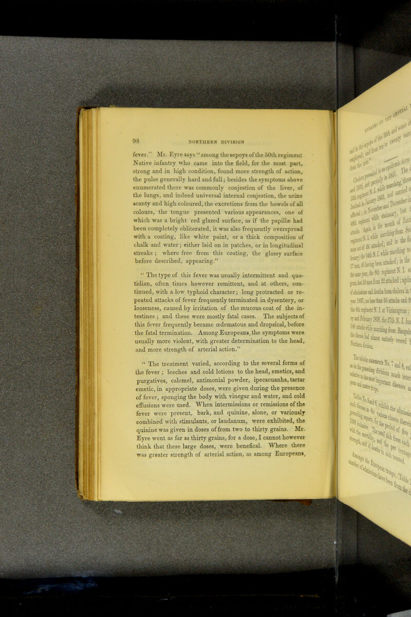 . - s '• - V.. .-k’. 7\ ’• .... • NOHTllEKN DIVISION fever.” Mr. Eyre says “among the sepoys of the 50th regiment Native infantry who came into the field, for the most part, strong and in high condition, found more strength of action, the pulse generally hard and full; besides the symptoms above enumerated there was commonly conjestion of the liver, of the lungs, and indeed universal internal conjestion, the urine scanty and high coloured, the excretions from the bowels of all colours, the tongue presented various appearances, one of which was a bright red glazed surface, as if the papillae had been completely obliterated, it was also frequently overspread with a coating, like white paint, or a thick composition of chalk and water; either laid on in patches, or in longitudinal streaks ; where free from this coating, the glossy surface before described, appearing.” “ The type of this fever was usually intermittent and quo- tidian, often times however remittent, and at others, con- tinued, with a low typhoid character; long protracted or re- peated attacks of fever frequently terminated in dysentery, or looseness, caused by irritation of the mucous coat of the in- testines ; and these were mostly fatal cases. The subjects of this fever frequently became cedematous and dropsical, before the fatal termination. Among Europeans, the symptoms were usually more violent, with greater determination to the head, and more strength of arterial action.” “ The treatment varied, according to the several forms of the fever ; leeches and cold lotions to the head, emetics, and purgatives, calomel, antimonial powder, ipecacuanha, tartar emetic, in appropriate doses, were given during the presence of fever, sponging the body with vinegar and water, and cold effusions were used. When intermissions or remissions of the fever were present, bark, and quinine, alone, or variously combined with stimulants, or laudanum, were exhibited, the quinine was given in doses of from two to thirty grains. Mr. Eyre went as far as thirty grains, for a dose, I cannot however think that these large doses, were benefical. Where there was greater strength of arterial action, as among European*.