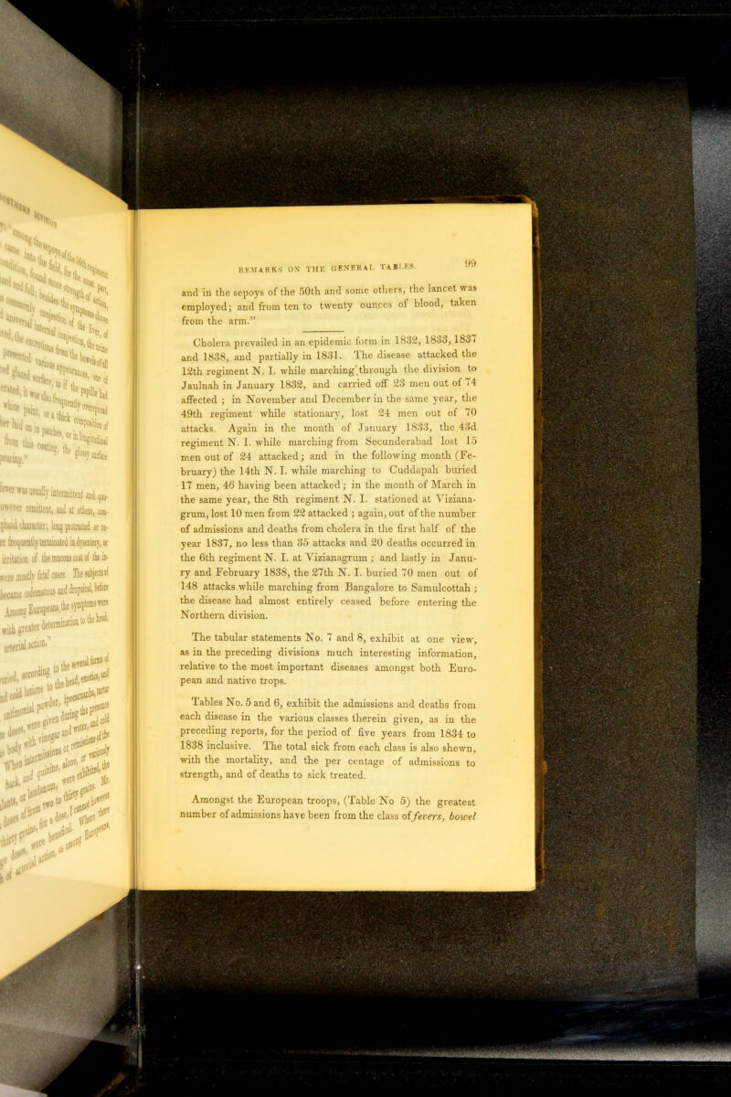 employed; and from ten to twenty ounces of blood, taken from the arm.” Cholera prevailed in an epidemic form in 1832, 1833, 1837 and 1838, and partially in 1831. The disease attacked the 12th regiment N. I. while marching through the division to Jaulnah in January 1832, and carried off 23 men out of /4 affected ; in November and December in the same year, the 49th regiment while stationary, lost 24 men out of 70 attacks. Again in the month of January 1833, the 43d regiment N. 1. while marching from Secunderabad lost 15 men out of 24 attacked; and in the following month (Fe- bruary) the 14th N. I. while marching to Cuddapah buried 17 men, 46 having been attacked; in the month of March in the same year, the 8th regiment N. I. stationed at Viziana- grum, lost 10 men from 22 attacked ; again, out of the number of admissions and deaths from cholera in the first half of the year 1837, no less than 35 attacks and 20 deaths occurred in the 6th regiment N. I. at Vizianagrum ; and lastly in Janu- ry and February 1838, the 27th N. I. buried 70 men out of 148 attacks while marching from Bangalore to Samulcottah ; the disease had almost entirely ceased before entering the Northern division. The tabular statements No. 7 and 8, exhibit at one view, as in the preceding divisions much interesting information, relative to the most important diseases amongst both Euro- pean and native trops. Tables No. 5 and 6, exhibit the admissions and deaths from each disease in the various classes therein given, as in the preceding reports, for the period of five years from 1834 to 1838 inclusive. The total sick from each class is also shewn, with the mortality, and the per centage of admissions to strength, and of deaths to sick treated. Amongst the European troops, (Table No 5) the greatest number of admissions have been from the class of fevers, bowel