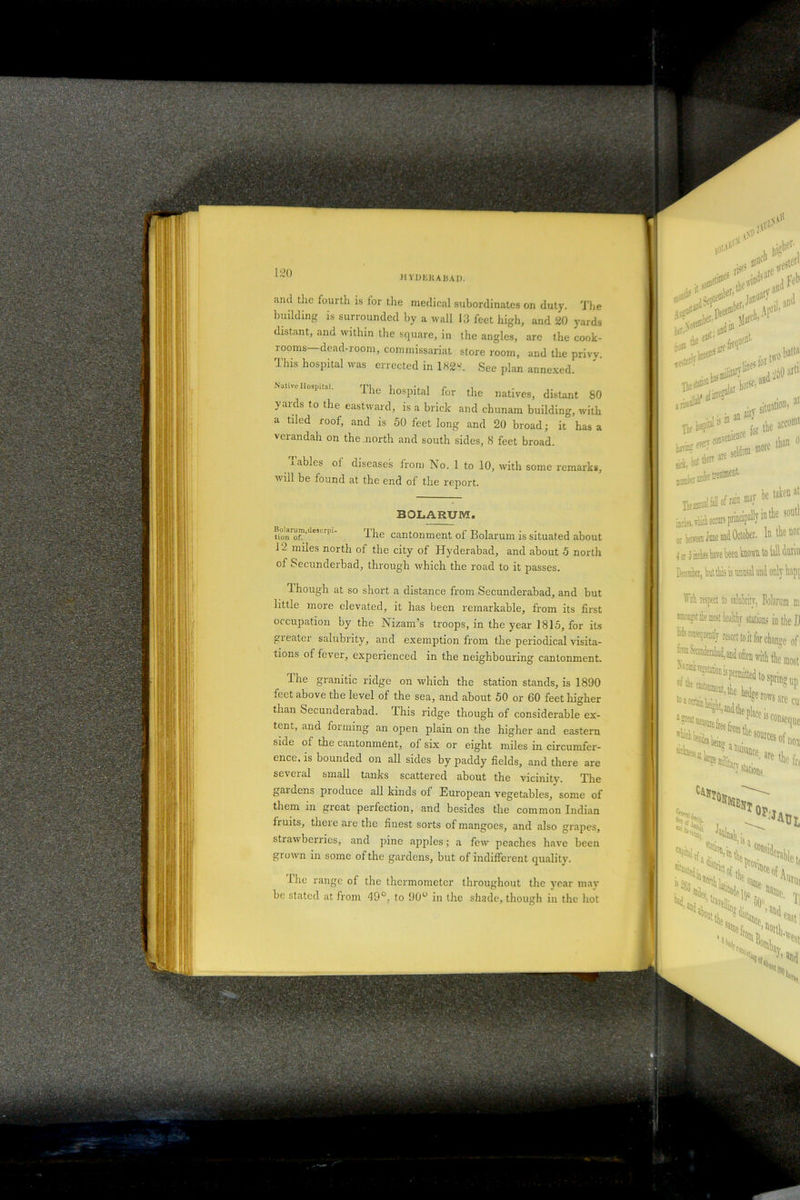 building is surrounded by a wall 13 feet high, and 20 yards distant, and within the square, in the angles, arc the cook- rooms—dead-room, commissariat store room, and the privv. This hospital was errected in 182y. See plan annexed. Native Hospital. The hospital for the natives, distant 80 yards to the eastward, is a brick and chunam building, with a tiled roof, and is 50 feet long and 20 broad; it has a verandah on the .north and south sides, 8 feet broad. cables ol diseases from No. 1 to 10, with some remarks, vi ill be found at the end of the report. He ^15fir the acco sick, Wlklf Baste* treats1' cr bepreen June and October, b the 01 i cr j irchei have been known to (all (bib December, bntthis is unusal and only hnpf W respect to salubrity, Bolftrum m the most healthy stations in (lie J) lid? conseqaentlr resort to it for change of; f^derahad,and often tnth the most JMkvegetatioB jjpennitted to spring un . ^the hedgerow.!!, BOLARUM. u™™™,de5Lrp1’ f he cantonment of Bolarum is situated about J 2 miles north of the city of Hyderabad, and about 5 north of Secunderbad, through which the road to it passes. 1 hough at so short a distance from Secunderabad, and but little more elevated, it has been remarkable, from its first occupation by the Nizam’s troops, in the year 1815, for its greater salubrity, and exemption from the periodical visita- tions of fever, experienced in the neighbouring cantonment.